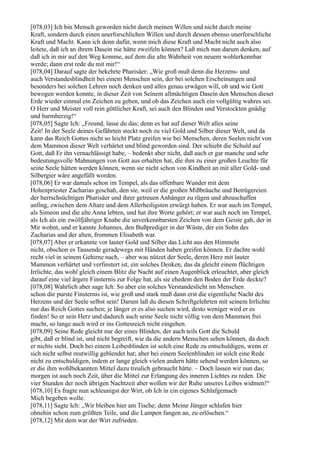 [078,03] Ich bin Mensch geworden nicht durch meinen Willen und nicht durch meine
Kraft, sondern durch einen unerforschlichen Willen und durch dessen ebenso unerforschliche
Kraft und Macht. Kann ich denn dafür, wenn mich diese Kraft und Macht nicht auch also
leitete, daß ich an ihrem Dasein nie hätte zweifeln können? Laß mich nun darum denken, auf
daß ich in mir auf den Weg komme, auf dem die alte Wahrheit von neuem wohlerkennbar
werde; dann erst rede du mit mir!“
[078,04] Darauf sagte der bekehrte Pharisäer: „Wie groß muß denn die Herzens- und
auch Verstandesblindheit bei einem Menschen sein, der bei solchen Erscheinungen und
besonders bei solchen Lehren noch denken und alles genau erwägen will, ob und wie Gott
bewogen werden konnte, in dieser Zeit von Seinem allmächtigen Dasein den Menschen dieser
Erde wieder einmal ein Zeichen zu geben, und ob das Zeichen auch ein vollgültig wahres sei.
O Herr und Meister voll rein göttlicher Kraft, sei auch den Blinden und Verstockten gnädig
und barmherzig!“
[078,05] Sagte Ich: „Freund, lasse du das; denn es hat auf dieser Welt alles seine
Zeit! In der Seele deines Gefährten steckt noch zu viel Gold und Silber dieser Welt, und da
kann das Reich Gottes nicht so leicht Platz greifen wie bei Menschen, deren Seelen nicht von
dem Mammon dieser Welt verhärtet und blind geworden sind. Der schiebt die Schuld auf
Gott, daß Er ihn vernachlässigt habe, – bedenkt aber nicht, daß auch er gar manche und sehr
bedeutungsvolle Mahnungen von Gott aus erhalten hat, die ihm zu einer großen Leuchte für
seine Seele hätten werden können, wenn sie nicht schon von Kindheit an mit aller Gold- und
Silbergier wäre angefüllt worden.
[078,06] Er war damals schon im Tempel, als das offenbare Wunder mit dem
Hohenpriester Zacharias geschah, den sie, weil er die großen Mißbräuche und Betrügereien
der herrschsüchtigen Pharisäer und ihrer getreuen Anhänger zu rügen und abzuschaffen
anfing, zwischen dem Altare und dem Allerheiligsten erwürgt haben. Er war auch im Tempel,
als Simeon und die alte Anna lebten, und hat ihre Worte gehört; er war auch noch im Tempel,
als Ich als ein zwölfjähriger Knabe die unverkennbarsten Zeichen von dem Geiste gab, der in
Mir wohnt, und er kannte Johannes, den Bußprediger in der Wüste, der ein Sohn des
Zacharias und der alten, frommen Elisabeth war.
[078,07] Aber er erkannte vor lauter Gold und Silber das Licht aus den Himmeln
nicht, obschon es Tausende geradewegs mit Händen haben greifen können. Er dachte wohl
recht viel in seinem Gehirne nach, – aber was nützet der Seele, deren Herz mit lauter
Mammon verhärtet und verfinstert ist, ein solches Denken, das da gleicht einem flüchtigen
Irrlichte, das wohl gleich einem Blitz die Nacht auf einen Augenblick erleuchtet, aber gleich
darauf eine viel ärgere Finsternis zur Folge hat, als sie ehedem den Boden der Erde deckte?
[078,08] Wahrlich aber sage Ich: So aber ein solches Verstandeslicht im Menschen
schon die purste Finsternis ist, wie groß und stark muß dann erst die eigentliche Nacht des
Herzens und der Seele selbst sein! Darum laß du diesen Schriftgelehrten mit seinem Irrlichte
nur das Reich Gottes suchen; je länger er es also suchen wird, desto weniger wird er es
finden! So er sein Herz und dadurch auch seine Seele nicht völlig von dem Mammon frei
macht, so lange auch wird er ins Gottesreich nicht eingehen.
[078,09] Seine Rede gleicht nur der eines Blinden, der auch teils Gott die Schuld
gibt, daß er blind ist, und nicht begreift, wie da die andern Menschen sehen können, da doch
er nichts sieht. Doch bei einem Leibesblinden ist solch eine Rede zu entschuldigen, wenn er
sich nicht selbst mutwillig geblendet hat; aber bei einem Seelenblinden ist solch eine Rede
nicht zu entschuldigen, indem er lange gleich vielen andern hätte sehend werden können, so
er die ihm wohlbekannten Mittel dazu treulich gebraucht hätte. – Doch lassen wir nun das;
morgen ist auch noch Zeit, über die Mittel zur Erlangung des inneren Lichtes zu reden. Die
vier Stunden der noch übrigen Nachtzeit aber wollen wir der Ruhe unseres Leibes widmen!“
[078,10] Es fragte nun schleunigst der Wirt, ob Ich in ein eigenes Schlafgemach
Mich begeben wolle.
[078,11] Sagte Ich: „Wir bleiben hier am Tische; denn Meine Jünger schlafen hier
ohnehin schon zum größten Teile, und die Lampen fangen an, zu erlöschen.“
[078,12] Mit dem war der Wirt zufrieden.
 