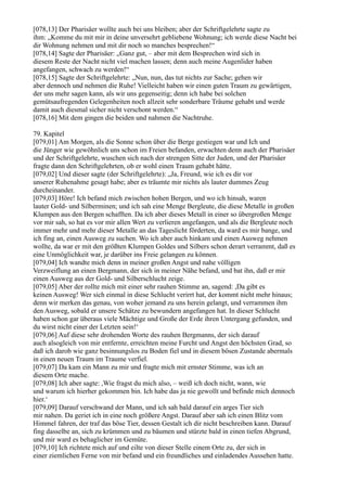 [078,13] Der Pharisäer wollte auch bei uns bleiben; aber der Schriftgelehrte sagte zu
ihm: „Komme du mit mir in deine unversehrt gebliebene Wohnung; ich werde diese Nacht bei
dir Wohnung nehmen und mit dir noch so manches besprechen!“
[078,14] Sagte der Pharisäer: „Ganz gut, – aber mit dem Besprechen wird sich in
diesem Reste der Nacht nicht viel machen lassen; denn auch meine Augenlider haben
angefangen, schwach zu werden!“
[078,15] Sagte der Schriftgelehrte: „Nun, nun, das tut nichts zur Sache; gehen wir
aber dennoch und nehmen die Ruhe! Vielleicht haben wir einen guten Traum zu gewärtigen,
der uns mehr sagen kann, als wir uns gegenseitig; denn ich habe bei solchen
gemütsaufregenden Gelegenheiten noch allzeit sehr sonderbare Träume gehabt und werde
damit auch diesmal sicher nicht verschont werden.“
[078,16] Mit dem gingen die beiden und nahmen die Nachtruhe.

79. Kapitel
[079,01] Am Morgen, als die Sonne schon über die Berge gestiegen war und Ich und
die Jünger wie gewöhnlich uns schon im Freien befanden, erwachten denn auch der Pharisäer
und der Schriftgelehrte, wuschen sich nach der strengen Sitte der Juden, und der Pharisäer
fragte dann den Schriftgelehrten, ob er wohl einen Traum gehabt hätte.
[079,02] Und dieser sagte (der Schriftgelehrte): „Ja, Freund, wie ich es dir vor
unserer Ruhenahme gesagt habe; aber es träumte mir nichts als lauter dummes Zeug
durcheinander.
[079,03] Höre! Ich befand mich zwischen hohen Bergen, und wo ich hinsah, waren
lauter Gold- und Silberminen; und ich sah eine Menge Bergleute, die diese Metalle in großen
Klumpen aus den Bergen schafften. Da ich aber dieses Metall in einer so übergroßen Menge
vor mir sah, so hat es vor mir allen Wert zu verlieren angefangen, und als die Bergleute noch
immer mehr und mehr dieser Metalle an das Tageslicht förderten, da ward es mir bange, und
ich fing an, einen Ausweg zu suchen. Wo ich aber auch hinkam und einen Ausweg nehmen
wollte, da war er mit den größten Klumpen Goldes und Silbers schon derart verrammt, daß es
eine Unmöglichkeit war, je darüber ins Freie gelangen zu können.
[079,04] Ich wandte mich denn in meiner großen Angst und nahe völligen
Verzweiflung an einen Bergmann, der sich in meiner Nähe befand, und bat ihn, daß er mir
einen Ausweg aus der Gold- und Silberschlucht zeige.
[079,05] Aber der rollte mich mit einer sehr rauhen Stimme an, sagend: ,Da gibt es
keinen Ausweg! Wer sich einmal in diese Schlucht verirrt hat, der kommt nicht mehr hinaus;
denn wir merken das genau, von woher jemand zu uns herein gelangt, und verrammen ihm
den Ausweg, sobald er unsere Schätze zu bewundern angefangen hat. In dieser Schlucht
haben schon gar überaus viele Mächtige und Große der Erde ihren Untergang gefunden, und
du wirst nicht einer der Letzten sein!‘
[079,06] Auf diese sehr drohenden Worte des rauhen Bergmanns, der sich darauf
auch alsogleich von mir entfernte, erreichten meine Furcht und Angst den höchsten Grad, so
daß ich darob wie ganz besinnungslos zu Boden fiel und in diesem bösen Zustande abermals
in einen neuen Traum im Traume verfiel.
[079,07] Da kam ein Mann zu mir und fragte mich mit ernster Stimme, was ich an
diesem Orte mache.
[079,08] Ich aber sagte: ,Wie fragst du mich also, – weiß ich doch nicht, wann, wie
und warum ich hierher gekommen bin. Ich habe das ja nie gewollt und befinde mich dennoch
hier.‘
[079,09] Darauf verschwand der Mann, und ich sah bald darauf ein arges Tier sich
mir nahen. Da geriet ich in eine noch größere Angst. Darauf aber sah ich einen Blitz vom
Himmel fahren, der traf das böse Tier, dessen Gestalt ich dir nicht beschreiben kann. Darauf
fing dasselbe an, sich zu krümmen und zu bäumen und stürzte bald in einen tiefen Abgrund,
und mir ward es behaglicher im Gemüte.
[079,10] Ich richtete mich auf und eilte von dieser Stelle einem Orte zu, der sich in
einer ziemlichen Ferne von mir befand und ein freundliches und einladendes Aussehen hatte.
 