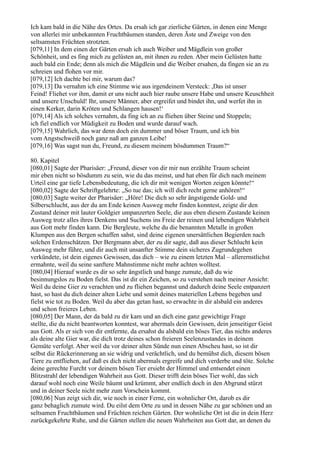 Ich kam bald in die Nähe des Ortes. Da ersah ich gar zierliche Gärten, in denen eine Menge
von allerlei mir unbekannten Fruchtbäumen standen, deren Äste und Zweige von den
seltsamsten Früchten strotzten.
[079,11] In dem einen der Gärten ersah ich auch Weiber und Mägdlein von großer
Schönheit, und es fing mich zu gelüsten an, mit ihnen zu reden. Aber mein Gelüsten hatte
auch bald ein Ende; denn als mich die Mägdlein und die Weiber ersahen, da fingen sie an zu
schreien und flohen vor mir.
[079,12] Ich dachte bei mir, warum das?
[079,13] Da vernahm ich eine Stimme wie aus irgendeinem Versteck: ,Das ist unser
Feind! Fliehet vor ihm, damit er uns nicht auch hier raube unsere Habe und unsere Keuschheit
und unsere Unschuld! Ihr, unsere Männer, aber ergreifet und bindet ihn, und werfet ihn in
einen Kerker, darin Kröten und Schlangen hausen!‘
[079,14] Als ich solches vernahm, da fing ich an zu fliehen über Steine und Stoppeln;
ich fiel endlich vor Müdigkeit zu Boden und wurde darauf wach.
[079,15] Wahrlich, das war denn doch ein dummer und böser Traum, und ich bin
vom Angstschweiß noch ganz naß am ganzen Leibe!
[079,16] Was sagst nun du, Freund, zu diesem meinem bösdummen Traum?“

80. Kapitel
[080,01] Sagte der Pharisäer: „Freund, dieser von dir mir nun erzählte Traum scheint
mir eben nicht so bösdumm zu sein, wie du das meinst, und hat eben für dich nach meinem
Urteil eine gar tiefe Lebensbedeutung, die ich dir mit wenigen Worten zeigen könnte!“
[080,02] Sagte der Schriftgelehrte: „So tue das; ich will dich recht gerne anhören!“
[080,03] Sagte weiter der Pharisäer: „Höre! Die dich so sehr ängstigende Gold- und
Silberschlucht, aus der du am Ende keinen Ausweg mehr finden konntest, zeigte dir den
Zustand deiner mit lauter Goldgier umpanzerten Seele, die aus eben diesem Zustande keinen
Ausweg trotz alles ihres Denkens und Suchens ins Freie der reinen und lebendigen Wahrheit
aus Gott mehr finden kann. Die Bergleute, welche du die benannten Metalle in großen
Klumpen aus den Bergen schaffen sahst, sind deine eigenen unersättlichen Begierden nach
solchen Erdenschätzen. Der Bergmann aber, der zu dir sagte, daß aus dieser Schlucht kein
Ausweg mehr führe, und dir auch mit unsanfter Stimme dein sicheres Zugrundegehen
verkündete, ist dein eigenes Gewissen, das dich – wie zu einem letzten Mal – allerernstlichst
ermahnte, weil du seine sanftere Mahnstimme nicht mehr achten wolltest.
[080,04] Hierauf wurde es dir so sehr ängstlich und bange zumute, daß du wie
besinnungslos zu Boden fielst. Das ist dir ein Zeichen, so zu verstehen nach meiner Ansicht:
Weil du deine Gier zu verachten und zu fliehen begannst und dadurch deine Seele entpanzert
hast, so hast du dich deiner alten Liebe und somit deines materiellen Lebens begeben und
fielst wie tot zu Boden. Weil du aber das getan hast, so erwachte in dir alsbald ein anderes
und schon freieres Leben.
[080,05] Der Mann, der da bald zu dir kam und an dich eine ganz gewichtige Frage
stellte, die du nicht beantworten konntest, war abermals dein Gewissen, dein jenseitiger Geist
aus Gott. Als er sich von dir entfernte, da ersahst du alsbald ein böses Tier, das nichts anderes
als deine alte Gier war, die dich trotz deines schon freieren Seelenzustandes in deinem
Gemüte verfolgt. Aber weil du vor deiner alten Sünde nun einen Abscheu hast, so ist dir
selbst die Rückerinnerung an sie widrig und verächtlich, und du bemühst dich, diesem bösen
Tiere zu entfliehen, auf daß es dich nicht abermals ergreife und dich verderbe und töte. Solche
deine gerechte Furcht vor deinem bösen Tier ersieht der Himmel und entsendet einen
Blitzstrahl der lebendigen Wahrheit aus Gott. Dieser trifft dein böses Tier wohl, das sich
darauf wohl noch eine Weile bäumt und krümmt, aber endlich doch in den Abgrund stürzt
und in deiner Seele nicht mehr zum Vorschein kommt.
[080,06] Nun zeigt sich dir, wie noch in einer Ferne, ein wohnlicher Ort, darob es dir
ganz behaglich zumute wird. Du eilst dem Orte zu und in dessen Nähe zu gar schönen und an
seltsamen Fruchtbäumen und Früchten reichen Gärten. Der wohnliche Ort ist die in dein Herz
zurückgekehrte Ruhe, und die Gärten stellen die neuen Wahrheiten aus Gott dar, an denen du
 