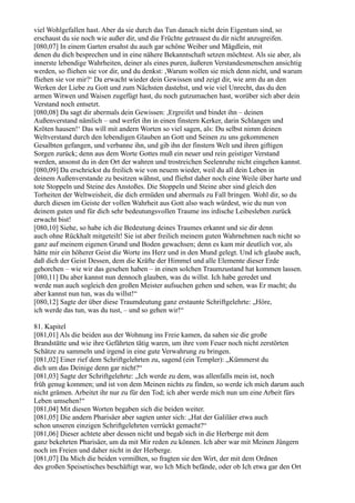 viel Wohlgefallen hast. Aber da sie durch das Tun danach nicht dein Eigentum sind, so
erschaust du sie noch wie außer dir, und die Früchte getrauest du dir nicht anzugreifen.
[080,07] In einem Garten ersahst du auch gar schöne Weiber und Mägdlein, mit
denen du dich besprechen und in eine nähere Bekanntschaft setzen möchtest. Als sie aber, als
innerste lebendige Wahrheiten, deiner als eines puren, äußeren Verstandesmenschen ansichtig
werden, so fliehen sie vor dir, und du denkst: ,Warum wollen sie mich denn nicht, und warum
fliehen sie vor mir?‘ Da erwacht wieder dein Gewissen und zeigt dir, wie arm du an den
Werken der Liebe zu Gott und zum Nächsten dastehst, und wie viel Unrecht, das du den
armen Witwen und Waisen zugefügt hast, du noch gutzumachen hast, worüber sich aber dein
Verstand noch entsetzt.
[080,08] Da sagt dir abermals dein Gewissen: ,Ergreifet und bindet ihn – deinen
Außenverstand nämlich – und werfet ihn in einen finstern Kerker, darin Schlangen und
Kröten hausen!‘ Das will mit andern Worten so viel sagen, als: Du selbst nimm deinen
Weltverstand durch den lebendigen Glauben an Gott und Seinen zu uns gekommenen
Gesalbten gefangen, und verbanne ihn, und gib ihn der finstern Welt und ihren giftigen
Sorgen zurück; denn aus dem Worte Gottes muß ein neuer und rein geistiger Verstand
werden, ansonst du in den Ort der wahren und trostreichen Seelenruhe nicht eingehen kannst.
[080,09] Da erschrickst du freilich wie von neuem wieder, weil du all dein Leben in
deinem Außenverstande zu besitzen wähnst, und fliehst daher noch eine Weile über harte und
tote Stoppeln und Steine des Anstoßes. Die Stoppeln und Steine aber sind gleich den
Torheiten der Weltweisheit, die dich ermüden und abermals zu Fall bringen. Wohl dir, so du
durch diesen im Geiste der vollen Wahrheit aus Gott also wach würdest, wie du nun von
deinem guten und für dich sehr bedeutungsvollen Traume ins irdische Leibesleben zurück
erwacht bist!
[080,10] Siehe, so habe ich die Bedeutung deines Traumes erkannt und sie dir denn
auch ohne Rückhalt mitgeteilt! Sie ist aber freilich meinem guten Wahrnehmen nach nicht so
ganz auf meinem eigenen Grund und Boden gewachsen; denn es kam mir deutlich vor, als
hätte mir ein höherer Geist die Worte ins Herz und in den Mund gelegt. Und ich glaube auch,
daß dich der Geist Dessen, dem die Kräfte der Himmel und alle Elemente dieser Erde
gehorchen – wie wir das gesehen haben – in einen solchen Traumzustand hat kommen lassen.
[080,11] Du aber kannst nun dennoch glauben, was du willst. Ich habe geredet und
werde nun auch sogleich den großen Meister aufsuchen gehen und sehen, was Er macht; du
aber kannst nun tun, was du willst!“
[080,12] Sagte der über diese Traumdeutung ganz erstaunte Schriftgelehrte: „Höre,
ich werde das tun, was du tust, – und so gehen wir!“

81. Kapitel
[081,01] Als die beiden aus der Wohnung ins Freie kamen, da sahen sie die große
Brandstätte und wie ihre Gefährten tätig waren, um ihre vom Feuer noch nicht zerstörten
Schätze zu sammeln und irgend in eine gute Verwahrung zu bringen.
[081,02] Einer rief dem Schriftgelehrten zu, sagend (ein Templer): „Kümmerst du
dich um das Deinige denn gar nicht?“
[081,03] Sagte der Schriftgelehrte: „Ich werde zu dem, was allenfalls mein ist, noch
früh genug kommen; und ist von dem Meinen nichts zu finden, so werde ich mich darum auch
nicht grämen. Arbeitet ihr nur zu für den Tod; ich aber werde mich nun um eine Arbeit fürs
Leben umsehen!“
[081,04] Mit diesen Worten begaben sich die beiden weiter.
[081,05] Die andern Pharisäer aber sagten unter sich: „Hat der Galiläer etwa auch
schon unseren einzigen Schriftgelehrten verrückt gemacht?“
[081,06] Dieser achtete aber dessen nicht und begab sich in die Herberge mit dem
ganz bekehrten Pharisäer, um da mit Mir reden zu können. Ich aber war mit Meinen Jüngern
noch im Freien und daher nicht in der Herberge.
[081,07] Da Mich die beiden vermißten, so fragten sie den Wirt, der mit dem Ordnen
des großen Speisetisches beschäftigt war, wo Ich Mich befände, oder ob Ich etwa gar den Ort
 