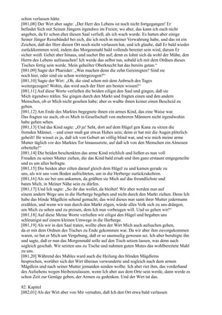 schon verlassen hätte.
[081,08] Der Wirt aber sagte: „Der Herr des Lebens ist noch nicht fortgegangen! Er
befindet Sich mit Seinen Jüngern irgendwo im Freien; wo aber, das kann ich euch nicht
angeben, da Er schon eher diesen Saal verließ, als ich wach wurde. Es hatten aber einige
Seiner Jünger Reisebündel bei sich, die ich noch in meiner Verwahrung habe, und das ist ein
Zeichen, daß der Herr diesen Ort noch nicht verlassen hat, und ich glaube, daß Er bald wieder
zurückkommen wird, indem das Morgenmahl bald vollends bereitet sein wird, darum Er
sicher weiß. Gehet aber hinaus, und suchet Ihn auf; denn es lohnt sich da wohl der Mühe, den
Herrn des Lebens aufzusuchen! Ich werde das selbst tun, sobald ich mit dem Ordnen dieses
Tisches fertig sein werde. Mein geheilter Oberknecht hat das bereits getan.“
[081,09] Sagte der Pharisäer: „Was machen denn die zehn Gereinigten? Sind sie
noch hier, oder sind sie schon weitergezogen?“
[081,10] Sagte der Wirt: „Oh, die sind schon mit dem Anbruch des Tages
weitergezogen! Wohin, das wird auch der Herr am besten wissen!“
[081,11] Auf diese Worte verließen die beiden eiligst den Saal und gingen, daß sie
Mich irgendwo träfen. Sie gingen durch den Markt und fragten einen und den andern
Menschen, ob er Mich nicht gesehen habe; aber es wußte ihnen keiner einen Bescheid zu
geben.
[081,12] Am Ende des Marktes begegnete ihnen ein armes Kind, das eine Waise war.
Das fragten sie auch, ob es Mich in Gesellschaft von mehreren Männern nicht irgendwohin
habe gehen sehen.
[081,13] Und das Kind sagte: „O ja! Seht, dort auf dem Hügel gen Kana zu sitzen die
fremden Männer, – und einer muß gar etwas Hohes sein; denn er hat mir die Augen plötzlich
geheilt! Ihr wisset es ja, daß ich von Geburt an völlig blind war, und wie mich meine arme
Mutter täglich vor des Marktes Tor hinaussetzte, auf daß ich von den Menschen ein Almosen
erbettelte!“
[081,14] Die beiden beschenkten das arme Kind reichlich und ließen es nun voll
Freuden zu seiner Mutter ziehen, die das Kind bald ersah und ihm ganz erstaunt entgegeneilte
und es um alles befragte.
[081,15] Die beiden aber eilten darauf gleich dem Hügel zu und kamen gerade zu
uns, als wir uns vom Boden aufrichteten, um in die Herberge zurückzukehren.
[081,16] Als sie bei uns ankamen, da grüßten sie Mich auf das freundlichste und
baten Mich, in Meiner Nähe sein zu dürfen.
[081,17] Und Ich sagte: „So ihr das wollet, da bleibet! Wir aber werden nun auf
einem andern Wege uns in die Herberge begeben und nicht durch den Markt ziehen. Denn Ich
habe das blinde Mägdlein sehend gemacht; das wird dieses nun samt ihrer Mutter jedermann
erzählen, und wenn wir nun durch den Markt zögen, würde alles Volk sich zu uns drängen,
um Mich zu sehen und zu preisen, dem Ich nun vorbeugen will. Und so gehen wir!“
[081,18] Auf diese Meine Worte verließen wir eiligst den Hügel und begaben uns
schleunigst auf einem kleinen Umwege in die Herberge.
[081,19] Als wir in den Saal traten, wollte eben der Wirt Mich auch aufsuchen gehen,
da er mit dem Ordnen des Tisches zu Ende gekommen war. Da wir aber ihm zuvorgekommen
waren, so bat er Mich um Vergebung, daß er so saumselig gewesen sei. Ich aber beruhigte ihn
und sagte, daß er nun das Morgenmahl solle auf den Tisch setzen lassen, was denn auch
sogleich geschah. Wir setzten uns zu Tische und nahmen guten Mutes das wohlbereitete Mahl
zu uns.
[081,20] Während des Mahles ward auch die Heilung des blinden Mägdleins
besprochen, worüber sich der Wirt überaus verwunderte und sogleich nach dem armen
Mägdlein und nach seiner Mutter jemanden senden wollte. Ich aber riet ihm, das vorderhand
des Aufsehens wegen bleibenzulassen; wenn Ich aber aus dem Orte sein werde, dann werde es
schon Zeit zur Genüge geben, der Armen zu gedenken. Und der Wirt tat das.

82. Kapitel
[082,01] Als der Wirt aber von Mir vernahm, daß Ich den Ort etwa bald verlassen
 