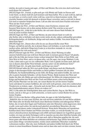 möchte, da ward er traurig und sagte: „O Herr und Meister, Du wirst etwa doch nicht heute
noch diesen Ort verlassen?“
[082,02] Sagte Ich: „Freund, es gibt noch gar viele Blinde und Taube im Herzen und
in der Seele; zu denen muß Ich auch kommen und ihnen helfen. Wie es euch wohl tat, daß Ich
zu euch kam, so wird es noch vielen wohl tun, wenn Ich zu ihnen kommen werde. Aber
etwelche Stunden werde Ich dennoch in deinem Hause verweilen; und es wird sich in dieser
Zeit noch so manches besprechen lassen. Laß uns aber nun noch einen frischen und reinen
Wein auf den Tisch setzen!“
[082,03] Sagte der Wirt: „O Herr und Meister, einen frischeren, reineren und
besseren Wein besitze ich in allen meinen Kellern nicht! Was wird da zu tun sein?“
[082,04] Sagte Ich: „Gehe du in den Keller, der sich unter diesem Saale befindet, da
wirst du schon welchen finden!“
[082,05] Sagte der Wirt: „O Herr und Meister, da unter diesem Saale ist wohl ein
alter Keller; aber es befinden sich darin weiter nichts als alte, nahezu unbrauchbar gewordene
Kellergerätschaften, als Schläuche, Krüge und noch andere Gefäße. Von einem Weine ist
darin keine Spur!“
[082,06] Sagte Ich: „Darum eben sollst du uns aus diesem Keller einen Wein
bringen, auf daß du und alle, die in deinem Hause sich befinden, es noch mehr denn bisher
merken sollen, daß derlei Dinge kein Essäer je zu bewirken imstande ist, wie der
Schriftgelehrte bei sich noch meint!“
[082,07] Hierauf sagte der Wirt: „O Herr und Meister, dieser Meinung ist außer
unserem Schriftweisen nun wohl kein Mensch mehr in meinem ganzen Hause! Ich glaube,
daß in Dir die Fülle des Geistes Gottes wohnet körperlich! Dein Wille ist Sein Wille, und
Dein Wort ist Sein Wort, und es ist darum alles, was Du sagst, eine ewige Wahrheit, Licht,
Liebe, Leben und so gut wie ein vollbrachtes Werk. Und so glaube ich denn auch, daß sich
nun in diesem alten Keller Wein befindet, und das sicher von der allerbesten Sorte!“
[082,08] Sagte Ich: „So gehe denn hinab, und bringe uns einen!“
[082,09] Hierauf nahm der Wirt zwei große Krüge, und ebenso auch der Oberknecht,
gingen in den besagten Keller und fanden zu ihrem größten Erstaunen alle die alten
Schläuche, bei hundertundfünfzig an der Zahl, alle Krüge und andern Gefäße, die sich nun
alle in gutem Zustande befanden, voll des besten Weines. Beide kosteten den Wein und
fanden ihn über alle Maßen gut und wohlschmeckend. Sie füllten die mitgenommenen vier
Krüge und brachten den Wein auf den Tisch und füllten unsere schon leeren Becher.
[082,10] Der Pharisäer war der erste, der seinen Becher bis auf den letzten Tropfen
leerte und darauf zu seinem Gefährten, der sich nicht recht getraute, einen etwa zauberischen
Wunderwein zu trinken, sagte: „Versuche auch du den Wein, auf daß auch du erkennest, daß
das Glaubensbekenntnis unseres Wirtes ein wahres ist!“
[082,11] Da nahm der Schriftgelehrte denn auch seinen Becher, fing an, den Wein zu
kosten, und da er ihm gar zu wohl schmeckte, so leerte auch er seinen Becher bis auf den
letzten Tropfen.
[082,12] Als er den Becher völlig geleert hatte, da sagte er (der Schriftgelehrte):
„Wahrlich, dies ist eines jener Zeichen, das sich auf keine natürliche Art und Weise erklären
läßt! Denn aller Art Kranke bloß durch einen überfesten Glauben und unbeugsamen Willen
heilen, das ist nach alten Sagen und Traditionen unter den Menschen schon dagewesen; denn
es gibt, wenn auch selten, hie und da noch gänzlich unverdorbene Menschen, die eine
übergroße und ebenso starke Lebenskraft besitzen. Wenn derlei Menschen auf irgendeinen
Kranken durch ihren Glauben und Willen einwirken wollen, so wird der Kranke wie von
einem Lebensfeuerstrom durchdrungen und erfüllt und kann dadurch im Augenblick gesund
werden, wie man um derlei Heilungen wohl so manches aus den alten Schriften beinahe aller
uns bekannten Völker weiß. Also weiß man auch, daß es Menschen gegeben hat, die nach
ihrem guten oder bösen Belieben am schönsten und heitersten Tage allerlei herzaubern und
auch andere Dinge verrichten konnten, welche einem natürlichen Menschen wunderbar
vorkommen mußten. Aber alte, leere Schläuche und andere Gefäße bloß durch den Willen
erstens in einen brauchbaren Zustand setzen und sie dann aber auch mit dem reinsten, besten
 