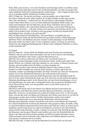 Weine füllen, das ist etwas, wovon alle Chroniken und alten Sagen nichts zu erzählen wissen.
Und dieses Zeichen halte denn auch ich für ein übermenschliches, das ohne eine große Fülle
wahrer göttlicher Kraft nicht zustande gebracht werden könnte, – und so fange nun denn auch
ich an zu glauben, daß Du wahrhaft der Gesalbte Gottes bist!“
[082,13] Sagte Ich: „Da tust du wohl daran, so du das glaubst; aber in Mein Reich
des Lebens werden die nicht völlig eingehen, die in ihrem Glauben zu Mir sagen werden:
,Herr, Herr und Meister!‘, sondern jene nur, die nach Meiner Lehre handeln und leben
werden. Denn Meine Worte, so sie von einem Menschen tatsächlich erfüllt werden, sind
Leben und Gotteskraft; aber bei Menschen, die die Worte wohl hören und sie auch im
Gedächtnisse behalten, aber nicht danach handeln und leben, sind sie ohne Wirkung zum
ewigen Leben der Seele, – wohl aber werden sie ihr gereichen zum Gerichte, das da ist der
andere Tod im andern Leben. Ich habe es euch nun gesagt, auf daß sich niemand damit
entschuldigen kann, als habe er das nicht gewußt!“
[082,14] Sagte darauf der Schriftgelehrte: „Herr und Meister, wir glauben das nun
freilich wohl ganz leicht und sind durch Deine hier gewirkten Zeichen vollends überzeugt,
daß Deine Worte volle Wahrheit sind; aber wodurch werden diejenigen von der Wahrheit
überzeugt werden, die Deine Lehre von uns vernehmen werden, vor denen wir aber keine
Zeichen als eine endgültige Bestätigung der in Deiner Lehre enthaltenen Wahrheit zu wirken
werden imstande sein?“

83. Kapitel
[083,01] Sagte Ich: „Erstens bleibt die Wahrheit auch ohne Zeichen eine und dieselbe
Wahrheit, und wer nach ihr leben und handeln wird, der wird es schon in sich lebendigst
innewerden, daß Meine Lehre Gottes- und nicht Menschenwort ist.
[083,02] Und zweitens werden jene, die Meine Lehre vom Reiche Gottes im
Menschen an andere übertragen werden und nicht pure Lehrer, sondern auch selbst Täter
Meines Willens, der in Meiner Lehre klar enthalten ist, sein werden, in Meinem Namen auch
Zeichen, und noch größere denn Ich Selbst, zu wirken imstande sein.
[083,03] Aber als pure Lehrer und nicht Selbsttäter Meiner Lehre werden sie keine
Zeichen zu wirken imstande sein; denn die Kraft, Zeichen zu wirken, geht nicht vom
Verstande, sondern vom lebendigen Glauben und festen Tatwillen aus. Denn der Verstand des
Gehirns ist ein totes Weltlicht des Menschen, das wohl niemals in die innersten
Lebensregionen des Geistes und seiner Kraft dringen kann; aber der lebendige Glaube im
Herzen ist das wahre Lebenslicht der Seele, das in ihr den Geist erweckt und ihn den ganzen
Menschen durchdringen macht. Ist der Mensch aber von dem Geiste durchdrungen, so ist er
auch durchdrungen von seiner alles vermögenden Kraft; und was dann der lebendige Geist,
als ein Wesen mit der Seele, will, das geschieht, und es ist des Wille schon als ein
vollbrachtes Werk da.
[083,04] Es steht darum auch in der Schrift: Zwei Bäume hat Gott in den Garten des
Lebens gesetzt, einen Baum des Lebens und einen Baum der Erkenntnis, und sagte zum
Menschen: ,So du nur von dem Baume des Lebens die Früchte essen wirst, so wirst du auch
leben; wirst du aber auch vom Baume der Erkenntnis die Früchte essen, bevor sie von Mir für
dich gesegnet werden, dann wird der Tod über dich kommen, und du wirst sterben!‘
[083,05] Der Mensch aber, da er einen freiesten Willen hatte, ließ sich durch die
Schlange seiner Begierde verlocken und aß eher noch auch von dem Baume der Erkenntnis,
als er durch Glaubensreife im Herzen des Menschen wäre gesegnet worden, das heißt, er fing
an, durch den Gehirnverstand den Geist Gottes und so den Geist des Lebens zu suchen und zu
ergründen, und die Folge davon war, daß er sich dadurch von Gott nur stets mehr entfernte,
anstatt sich Ihm mehr und mehr zu nahen. Und das war schon der Tod, das heißt der geistige
des Menschen, und der ganze Mensch wurde kraftlos und verlor die Herrschaft über alle
Dinge in der Naturwelt und ward dann genötigt, mit Hilfe des matten Schimmers seines
Gehirnverstandes sich im Schweiße seines Angesichtes sein Nährbrot physisch und noch
mehr geistig zu erarbeiten und zu erwerben.
[083,06] Und siehe, so haben sich nun die Menschen bis auf diese Zeit von Gott und
 