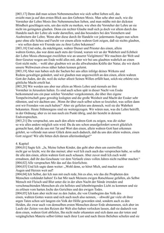[003,17] Denn daß man seinen Nebenmenschen wie sich selbst lieben soll, das
ersieht man ja auf den ersten Blick aus den Geboten Mosis. Man sehe aber auch, wie die
Vorsteher der Lehre Mosis ihre Nebenmenschen lieben, und man müßte mit der dicksten
Blindheit geschlagen sein, um das nicht zu merken, wie eben die Vorsteher der Lehre an sie
nicht im geringsten glauben. Denn ein rechter Glaube muß sich ja doch vor allem durch das
Handeln nach der Lehre als wahr darstellen, und das besonders bei den Vorstehern und
Ausbreitern der Lehre. Wenn aber diese durch ihr Handeln vor jedermanns Augen nun schon
ganz ohne alle Scheu und Furcht vor einem allein wahren Gott zeigen, daß sie nichts glauben,
– wie sollen dann wir Fremde uns zu ihrer Lehre bekennen?
[003,18] Und siehe, du mächtigster, wahrer Diener und Priester des einen, allein
wahren Gottes, das war denn auch stets der Grund, warum wir an der Wahrheit und Echtheit
der Lehre Mosis ebensogut zweifelten wie an unserer Vielgötterei! Wir machten der Welt und
ihrer Gesetze wegen am Ende wohl alles mit, aber wir bei uns glaubten wahrlich an einen
Gott nicht mehr, – wohl aber glaubten wir an die allwaltenden Kräfte der Natur, die wir durch
unsere Weltweisen etwas näher haben kennen gelernt.
[003,19] Aber nun haben sich die Sachen bei uns allen infolge deines Wirkens und
Redens gewaltigst geändert, und wir glauben nun ungezweifelt an den einen, allein wahren
Gott der Juden, der dir, weil du sicher allzeit Seinen Willen erfüllt hast, solch nie erhörte rein
göttliche Macht erteilt hat.
[003,20] Wir werden uns aber nur allein an Mosis Lehre und niemals an ihre
Vorsteher in Jerusalem halten. Es sind auch schon spät in dieser Nacht von Essäa
herkommend uns ein paar solcher Vorsteher vorgekommen, die über ihre eigene
Tempelwirtschaft ganz gewaltig loslegten und die große Weisheit und Macht der Essäer sehr
rühmten, und wir dachten uns: ,Wenn ihr über euch selbst schon so losziehet, was sollen dann
erst wir Fremden von euch halten?‘ Aber sie gefielen uns dennoch, weil sie die Wahrheit
bekannten. Heute frühmorgens sind sie weitergezogen. Wir wären nun, was die Lehre betrifft,
in der Ordnung; aber es ist nun noch ein Punkt übrig, und der besteht in deinem
Endversprechen.
[003,21] Du versprachst, uns auch den allein wahren Gott zu zeigen, was dir sicher
so wie alles andere möglich sein wird. Da du uns schon unaufgefordert soweit glücklich
gemacht hast, daß du uns mit Tat und Wort den einen, allein wahren Gott hast erkennen
gelehrt, so vollende nun unser Glück denn auch dadurch, daß du uns den allein wahren, einen
Gott zeigest! Wir alle bitten dich darum allerinständigst!“

4. Kapitel
[004,01] Sagte Ich: „Ja, Meine lieben Kinder, das geht aber eben um euretwillen
nicht gar so leicht, wie ihr das meinet; aber weil Ich euch auch das versprochen habe, so sollet
ihr alle den einen, allein wahren Gott auch schauen. Aber zuvor muß Ich euch wohl
ermahnen, daß ihr das Geschaute vor dem Verlaufe eines vollen Jahres nicht ruchbar machet.“
[004,02] Alle versprachen Mir das auf das feierlichste.
[004,03] Und Ich sagte dann weiter: „Wohl denn, so höret Mich, und machet eure
Augen und Herzen weit auf!
[004,04] Ich Selbst, der Ich nun mit euch rede, bin es also, wie das die Propheten den
Menschen verkündet haben! Es hat Mir nach Meinem ewigen Ratschlusse gefallen, als Selbst
Mensch mit Fleisch und Blut unter die in der alten Nacht der Sünde irrenden und
verschmachtenden Menschen als ein hellstes und lebenbringendes Licht zu kommen und sie
zu erlösen vom harten Joche des Gerichtes und des ewigen Todes.
[004,05] Ich kam aber nicht nur zu den Juden, die von Uranbeginn das Volk des
einen, wahren Gottes waren und sich auch noch also nennen, – obwohl gar viele ob ihrer
argen Taten schon seit langem ein Volk der Hölle geworden sind, sondern auch zu den
Heiden, die zwar auch von demselben ersten Menschen dieser Erde abstammen, sich aber im
Laufe der Zeiten von den Reizen der Welt also haben verlocken lassen, daß sie dadurch von
dem einen, wahren Gott abfielen, Ihn nicht mehr erkannten und sich dann aus der toten und
vergänglichen Materie selbst Götter nach ihrer Lust und nach ihrem Belieben schufen und sie
 