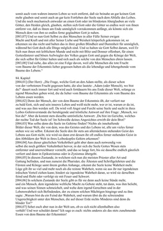 somit auch vom wahren inneren Leben so weit entfernt, daß sie beinahe an gar keinen Gott
mehr glauben und somit auch an gar kein Fortleben der Seele nach dem Abfalle des Leibes.
Und die noch mechanisch entweder an einen Gott oder im blindesten Aberglauben an viele
Götter, den Heiden gleich, glauben, stellen sich Gott oder die Götter so endlos weit von ihnen
entfernt vor, daß es ihnen am Ende unmöglich vorzukommen anfängt, als könnte sich ein
Mensch dem von ihm so endlos ferne geglaubten Gott je nahen.
[083,07] Und so nun Gott Selbst zu den Menschen in aller Fülle Seiner ewigen
Macht und Kraft und mit aller Seiner Liebe und Weisheit körperlich gekommen ist, so
erkennen sie das nicht und halten das in ihrer großen Blindheit und Dummheit für unmöglich,
während bei Gott doch alle Dinge möglich sind. Und so halten sie Gott Selbst darum, weil Er
Sich nun ihnen mit leiblichem Munde und nicht mit Blitz und Donner offenbart, für einen
Gotteslästerer und bösen Aufwiegler des Volkes gegen Gott und gegen die Könige der Welt,
die sich selbst für Götter halten und sich auch als solche von den Menschen ehren lassen.
[083,08] Und siehe, das alles ist eine Folge davon, weil alle Menschen die tote Frucht
vom Baume der Erkenntnis lieber gegessen haben als die lebendige und lebengebende vom
Baume des Lebens.“

84. Kapitel
[084,01] (Der Herr): „Die Frage, welche Gott an den Adam stellte, als dieser schon
von der verbotenen Frucht gegessen hatte, die also lautete: ,Adam (oder Mensch), wo bist
du?‘ dauert noch immer fort und wird auch fortdauern bis ans Ende dieser Welt, solange es
irgend Menschen geben wird, die da lieber vom Baume der Erkenntnis als vom Baume des
Lebens essen werden.
[084,02] Denn der Mensch, der von dem Baume der Erkenntnis ißt, der verliert nur
zu bald Gott, sich und sein inneres Leben und weiß nicht mehr, wer er ist, warum er da ist,
und was aus ihm werden soll. Da wird voll Angst und Furcht seine Seele und sucht in ihres
Leibes Gehirnverstande die beruhigende und tröstliche Antwort auf ihre Frage: ,Mensch, wo
bist du?‘ Aber da kommt stets dieselbe untröstliche Antwort: ,Du bist im Gerichte, welches
der rechte Tod der Seele ist! Im Schweiße deines Angesichtes erwirb dir dein Brot!‘
[084,03] Was sollte denn die Seele im Gehirne finden? Nichts als innehaftende
Bilder dieser Welt, die von dem, was des Geistes und des Lebens ist, alle um vieles ferner
stehen wie sie selbst. Erkennt die Seele den ihr stets am allernächsten stehenden Geist des
Lebens aus Gott nicht, wie wird sie dann erst dessen ihr oft endlos ferner stehenden Geist in
den Abbildern der Welt in ihres Leibeskopfes Gehirn erkennen?
[084,04] Aus dieser gänzlichen Verkehrtheit geht aber dann auch notwendig von
selbst die noch größere Verkehrtheit hervor, in der sich die Seele Gottes Wesen stets
entfernter und unerreichbarer vorstellt, und das so lange fort, bis sie dasselbe endlich gänzlich
verliert und dann in Epikureismus oder in Zynismus übergeht.
[084,05] In diesem Zustande, in welchem sich nun die meisten Priester aller Art und
Gattung befinden, und nun zumeist die Pharisäer, die Ältesten und Schriftgelehrten und die
Fürsten und Könige samt ihrem großen Anhange, erkennt die Seele keine Wahrheit mehr.
Lüge gilt ihr so viel und mehr noch als die reinste Wahrheit, wenn sie aus ihr nur irgendeinen
irdischen Vorteil ziehen kann; hindert sie irgendeine Wahrheit daran, so wird sie derselben
feind und flieht oder verfolgt sie mit Feuer und Schwert.
[084,06] In solchem Zustande der Seele gibt es für sie denn auch keine Sünde mehr,
und ein Mensch, dem irgendeine weltliche Macht zu Gebote steht, tut dann, was ihm beliebt,
und was seinen Sinnen schmeichelt, und wehe dem irgend Gerechten und in der
Lebenswahrheit sich Befindenden, der zu einem solchen Mächtigen hinginge und zu ihm
sagte: ,Warum bist du ein Feind der Wahrheit, und warum übst du die schreiendste
Ungerechtigkeit unter den Menschen, die auf dieser Erde nichts Minderes sind denn du
blinder Tor?‘
[084,07] Sehet euch aber nun in der Welt um, ob es sich nicht allenthalben also
verhält! Und wer schuldet daran? Ich sage es euch: nichts anderes als das stets zunehmende
Essen von dem Baume der Erkenntnis!
 