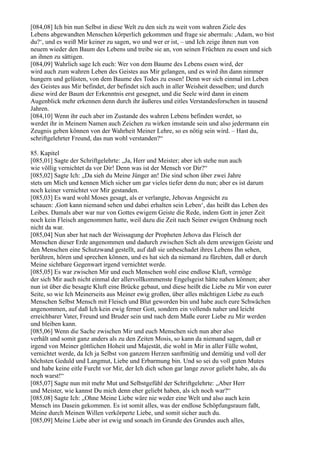 [084,08] Ich bin nun Selbst in diese Welt zu den sich zu weit vom wahren Ziele des
Lebens abgewandten Menschen körperlich gekommen und frage sie abermals: ,Adam, wo bist
du?‘, und es weiß Mir keiner zu sagen, wo und wer er ist, – und Ich zeige ihnen nun von
neuem wieder den Baum des Lebens und treibe sie an, von seinen Früchten zu essen und sich
an ihnen zu sättigen.
[084,09] Wahrlich sage Ich euch: Wer von dem Baume des Lebens essen wird, der
wird auch zum wahren Leben des Geistes aus Mir gelangen, und es wird ihn dann nimmer
hungern und gelüsten, von dem Baume des Todes zu essen! Denn wer sich einmal im Leben
des Geistes aus Mir befindet, der befindet sich auch in aller Weisheit desselben; und durch
diese wird der Baum der Erkenntnis erst gesegnet, und die Seele wird dann in einem
Augenblick mehr erkennen denn durch ihr äußeres und eitles Verstandesforschen in tausend
Jahren.
[084,10] Wenn ihr euch aber im Zustande des wahren Lebens befinden werdet, so
werdet ihr in Meinem Namen auch Zeichen zu wirken imstande sein und also jedermann ein
Zeugnis geben können von der Wahrheit Meiner Lehre, so es nötig sein wird. – Hast du,
schriftgelehrter Freund, das nun wohl verstanden?“

85. Kapitel
[085,01] Sagte der Schriftgelehrte: „Ja, Herr und Meister; aber ich stehe nun auch
wie völlig vernichtet da vor Dir! Denn was ist der Mensch vor Dir?“
[085,02] Sagte Ich: „Da sieh du Meine Jünger an! Die sind schon über zwei Jahre
stets um Mich und kennen Mich sicher um gar vieles tiefer denn du nun; aber es ist darum
noch keiner vernichtet vor Mir gestanden.
[085,03] Es ward wohl Moses gesagt, als er verlangte, Jehovas Angesicht zu
schauen: ,Gott kann niemand sehen und dabei erhalten sein Leben‘, das heißt das Leben des
Leibes. Damals aber war nur von Gottes ewigem Geiste die Rede, indem Gott in jener Zeit
noch kein Fleisch angenommen hatte, weil dazu die Zeit nach Seiner ewigen Ordnung noch
nicht da war.
[085,04] Nun aber hat nach der Weissagung der Propheten Jehova das Fleisch der
Menschen dieser Erde angenommen und dadurch zwischen Sich als dem urewigen Geiste und
den Menschen eine Schutzwand gestellt, auf daß sie unbeschadet ihres Lebens Ihn sehen,
berühren, hören und sprechen können, und es hat sich da niemand zu fürchten, daß er durch
Meine sichtbare Gegenwart irgend vernichtet werde.
[085,05] Es war zwischen Mir und euch Menschen wohl eine endlose Kluft, vermöge
der sich Mir auch nicht einmal der allervollkommenste Engelsgeist hätte nahen können; aber
nun ist über die besagte Kluft eine Brücke gebaut, und diese heißt die Liebe zu Mir von eurer
Seite, so wie Ich Meinerseits aus Meiner ewig großen, über alles mächtigen Liebe zu euch
Menschen Selbst Mensch mit Fleisch und Blut geworden bin und habe auch eure Schwächen
angenommen, auf daß Ich kein ewig ferner Gott, sondern ein vollends naher und leicht
erreichbarer Vater, Freund und Bruder sein und nach dem Maße eurer Liebe zu Mir werden
und bleiben kann.
[085,06] Wenn die Sache zwischen Mir und euch Menschen sich nun aber also
verhält und somit ganz anders als zu den Zeiten Mosis, so kann da niemand sagen, daß er
irgend von Meiner göttlichen Hoheit und Majestät, die wohl in Mir in aller Fülle wohnt,
vernichtet werde, da Ich ja Selbst von ganzem Herzen sanftmütig und demütig und voll der
höchsten Geduld und Langmut, Liebe und Erbarmung bin. Und so sei du voll guten Mutes
und habe keine eitle Furcht vor Mir, der Ich dich schon gar lange zuvor geliebt habe, als du
noch warst!“
[085,07] Sagte nun mit mehr Mut und Selbstgefühl der Schriftgelehrte: „Aber Herr
und Meister, wie kannst Du mich denn eher geliebt haben, als ich noch war?“
[085,08] Sagte Ich: „Ohne Meine Liebe wäre nie weder eine Welt und also auch kein
Mensch ins Dasein gekommen. Es ist somit alles, was der endlose Schöpfungsraum faßt,
Meine durch Meinen Willen verkörperte Liebe, und somit sicher auch du.
[085,09] Meine Liebe aber ist ewig und sonach im Grunde des Grundes auch alles,
 