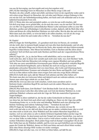 was aus ihr hervorging, nun hervorgeht und ewig hervorgehen wird.
[085,10] Der lebendige Geist im Menschen ist eben Meine ewige Liebe und
Weisheit, die alles schafft, ordnet und erhält; und dieser Geist ist der eigentliche wahre und in
sich schon ewige Mensch im Menschen, der sich aber nach Meiner ewigen Ordnung in ihm
erst mit der Zeit, der Selbständigwerdung halber, mit Seele und Leib umkleidet und so in eine
äußerlich beschauliche Form tritt.
[085,11] Wenn aber also und unmöglich anders, so wirst du nun wohl einsehen, daß
Ich dich ewig lange zuvor geliebt habe, als du noch das warst, was du nun bist! Du bist nun
ein von Mir wie losgetrenntes Lebensfünkchen Meiner Liebe und kannst selbst zu einer Mir
ähnlichen, großen und selbständigen Liebesflamme werden, dadurch, daß du Mich über alles
liebst und deinen dir völlig ähnlichen Nächsten wie dich selbst. Bist du aber das und wirst du
Mich denn auch also lieben, so wirst du bald in dir selbst einsehen, wie Ich als die ewige
Liebe alles in allem bin und wieder alles in Mir ist. – Verstehest du nun das?“

86. Kapitel
[086,01] Sagte der Schriftgelehrte: „Es gemahnet mich leise im Herzen, als verstünde
ich das wohl; aber in meinem Kopfe menget sich nun alles bunt durcheinander, und ich sehe
es nun ein, daß derlei Dinge nur im Herzen der Seele, aber niemals mit dem Gehirnverstande
begriffen werden können. Aber Moses hat befohlen, Gott zu fürchten und Ihn allein allzeit
anzubeten! Soll ich Dich nun nicht mehr fürchten und Dich nach der vorgeschriebenen Weise
anbeten?“
[086,02] Sagte Ich: „Ja, ja, das hat Moses wohl anbefohlen, und es war denn auch
wohl recht also; aber in dieser Zeit versteht auch nicht einer mehr, was ,Gott fürchten‘ heißt,
und ihr Priester habt den Menschen teils infolge eurer eigenen Blindheit und zum größten
Teile aber aus eurer unersättlichen Gewinnsucht ganz falsche und gänzlich verkehrte Begriffe
von der Gottesfurcht beigebracht, und so fürchten die noch ein wenig an einen Gott
glaubenden schwachen Menschen Gott wie einen bösen, aller Liebe und Erbarmung baren
und allerunerbittlichsten Tyrannen und schaudern bei dem Worte und Begriffe ,Gott‘ zurück,
weil sie in Ihm nahezu nichts denn einen ewigen Zorn und eine ewige Rache erblicken.
[086,03] Es heißt aber auch, daß der Mensch Gott anbeten und über alles lieben soll.
Wie kann man aber ein Gottwesen lieben und dadurch auch am wahrsten anbeten, vor dessen
Namen man schon ärger erbebt als vor dem Tode?
[086,04] Du wirst aus dem nun wohl einsehen, welch einen unwahren und im
höchsten Grade verkehrten Begriff ihr und durch euch die andern Menschen von der
Gottesfurcht habt.
[086,05] Was heißt denn ,Gott fürchten?‘ Gott fürchten heißt: Gott als die ewige,
höchste und reinste Liebe über alles lieben und, weil Gott die höchste Wahrheit ist, in der
göttlichen Wahrheit verharren und nicht der Lüge der Welt des materiellen Eigennutzes
wegen huldigen.
[086,06] Wer in allem wahrhaft ist, der hat die wahre Gottesfurcht im Herzen; und
wer diese hat, der betet Gott auch allzeit und vollgültig an. Denn wie die Lüge eine größte
Verunehrung Gottes ist, so ist die reine und lebendige Wahrheit auch eine allzeitige und
höchste Verehrung und wahrste Anbetung Gottes. – Verstehest du nun das?“
[086,07] Sagte der Schriftgelehrte: „Ja, Herr und Meister, das verstehe ich nun für
mich wohl und sehe es ein, daß sich diese Sache gar nie anders verhalten kann; aber es wird
nun eben nicht so leicht sein, diese Wahrheit auch den andern Menschen begreiflich zu
machen, weil sie sich schon zu sehr in allerlei Irrtümern begründet haben und die Lüge für
eine Wahrheit halten. Zu dem kommt noch der Tempel mit seinen Vorschriften, was und wie
wir vor dem Volke zu reden haben. Und so wird es wohl schwer werden, in der Folge einen
rechten Volkslehrer abzugeben. Doch jedem Siege muß ein Kampf vorausgehen! Du als der
Herr Selbst hast uns die Wahrheit enthüllt, und Du wirst uns auch behilflich sein im Kampfe
gegen die Feinde der Wahrheit, darum wir Dich nun bitten und auch allzeit bitten werden;
denn ohne Deine allzeitige Hilfe werden wir nichts vermögen.
[086,08] Es fragt sich aber nun, wie wir Dich zu bitten haben, auf daß Du uns
 