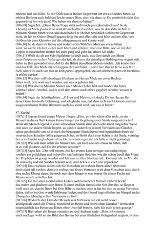 erhörest und uns hilfst. So wir Dich nun in Deiner Gegenwart um etwas Rechtes bitten, so
erhörst Du denn auch bald und leicht unsere Bitte; aber wie dann, so Du persönlich nicht also
gegenwärtig bist wie jetzt? Wie haben wir dann zu bitten?“
[086,09] Sagte Ich: „Diese Deine Frage sieht wohl noch ganz pharisäisch aus! So du
lebendig an Mich glaubest, so wird dir auch allzeit werden, was du den Vater in Mir in
Meinem Namen bitten wirst, und dazu bedarf es Meiner persönlich sichtbaren Gegenwart
nicht, da Ich im Geiste überall gegenwärtig bin und alles sehe und höre und um alles vom
Größten bis zum Kleinsten auf das allergenaueste und klarste weiß.
[086,10] So du denn im Geiste und in der vollen Wahrheit Mich um etwas bitten
wirst, so werde Ich dich sicher auch hören und erhören; aber eine Bitte, wie sie mit den
Lippen in rätselhaften Worten bei euch gang und gäbe ist, erhöre Ich nicht.
[086,11] Weißt du als ein Schriftgelehrter ja doch auch, was Gott durch den Mund
eines Propheten zu dem Volke geredet hat, als dieser der damaligen Bedrängnisse wegen sich
dahin zu Ihm gewendet hatte, daß Er die Bitten desselben erhören möchte: ,Ich kenne dich
und das Volk, das Mich mit den Lippen ehrt und bittet, – sein Herz aber ist ferne von Mir!‘
Sieh, also wird auch von nun an kein pures Lippengebet, und am allerwenigsten ein bezahltes,
je erhört werden!
[086,12] Wer aber voll lebendigen Glaubens im Herzen Mich um etwas Rechtes
bitten wird, dem wird auch werden, um was er gebeten hat.
[086,13] Wer aber in Meinem Namen nach Meiner Lehre lebt und handelt der betet
wahrhaft ohne Unterlaß, und es wird ihm darum auch allzeit gegeben werden, wessen er
bedarf.“
[086,14] Sagte der Schriftgelehrte: „O Herr und Meister, ich danke Dir im Herzen für
diese Deine trostvolle Belehrung, und ich glaube nun, daß dem recht nach Deinem nun laut
ausgesprochenen Willen Bittenden auch das zuteil wird, um was er bittet.“

87. Kapitel
[087,01] Sagten darauf einige Meiner Jünger: „Herr, es wäre schon alles recht, so der
Mensch in dieser Welt keinen Versuchungen zur Begehung einer Sünde ausgesetzt wäre!
Wenn der Mensch irgend in einer schwachen Stunde dann doch sehr leicht möglicher Weise
eine oder die andere Sünde begeht, so wird er dadurch in seinem Vertrauen und Glauben
schon geschwächt; und so er auch die begangene Sünde bereut und irgendeinen durch sie
verursachten Schaden völlig gutgemacht hat, so bleibt doch eine Scheu in der Seele, vermöge
der er sich nicht so glaubensvoll zu Dir zu wenden getraut, als hätte er nicht gesündigt.
[087,02] Was soll dann solch ein Mensch tun, um Dich also um etwas zu bitten, daß
er es voll glaubete, daß Du ihn erhören werdest?“
[087,03] Sagte Ich: „Der soll wissen, daß Ich erstens kein zorniger und rachgieriger,
sondern ein geduldiger und liebevollst sanftmütiger Gott bin, wie das schon durch den Mund
der Propheten ist gesagt worden und Ich nun zu allen Sündern rufe: Kommet alle zu Mir, die
ihr mühselig und mit Sünden belastet seid; denn Ich will euch alle erquicken!
[087,04] Und zweitens sollen sich die Menschen im wahren Beten allzeit üben und
darin nicht laß werden; denn ein rechtes und festes Vertrauen wird dem Menschen auch durch
eine rechte Übung eigen, die noch stets dem Jünger in was immer für einem Fache zur
Meisterschaft verholfen hat.
[087,05] Ein mit allen diesirdischen Gütern wohlversehener Mensch verlernt leicht
das wahre und glaubensvolle Beten. Kommt endlich einmal eine Not über ihn, so fängt er
wohl auch an, durchs Beten bei Gott Hilfe zu suchen; aber er hat bei sich zu wenig Vertrauen
dahin, daß er bei Gott werde Erhörung finden, und der Grund liegt offenbar im Mangel an der
Übung des lebendig vollen Vertrauens zu Gott.
[087,06] Wodurch aber kann der Mensch sein Vertrauen zu Gott wohl besser
kräftigen als durch die Übung, bestehend im Beten und Bitten ohne Unterlaß? Worin aber
hauptsächlich das Beten und Bitten ohne Unterlaß besteht, habe Ich euch schon gezeigt.“
[087,07] Hier sahen die Jünger einander an, und Andreas sagte: „Herr, ich erinnere
mich noch gar wohl an das Bild, das Du uns bei einer ähnlichen Gelegenheit zeigtest, in dem
 