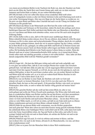 von einem unverschämten Bettler in der Nachtzeit die Rede war, dem der Hausherr am Ende
doch um die Mitte der Nacht Brot zum Fenster hinaus gab, mehr um vor dem weiteren
Jammern und Geilen Ruhe zu haben, als aus wahrer Barmherzigkeit.
[087,08] Ich habe so bei mir selbst über dieses etwas sonderbare Bild wohl schon
recht oft nachgedacht, konnte es aber mit Deiner höchsten Liebe und Erbarmung noch nicht in
eine rechte Vereinigung bringen. Aber nun erst fängt mir die Sache klarer zu werden an, wo
Du jetzt von dem Beten und Bitten ohne Unterlaß und auch von der Übung im Glauben und
Vertrauen zu Dir geredet hast.
[087,09] Durch das Bitten in der Mitternacht ums Brot hast Du sicher wohl auch das
Üben im Glauben und Vertrauen zu Dir bezeichnet, indem Du durch den anfangs auch etwas
harthörigen Hausvater Dich Selbst und durch den Bettler aber uns Menschen so darstelltest,
wie wir vom Beten und Bitten nicht abstehen sollen, wenn wir bei Dir auch nicht alsogleich
Erhörung finden.
[087,10] Du Selbst willst es also, daß wir Dir durch unser unablässiges Beten und
Bitten ordentlich lästig werden müssen, bevor Du uns erhörest, denn dadurch willst Du unser
Vertrauen zu Dir in einer steten und weiterschreitenden Übung erhalten, durch die wir endlich
zu jener Stärke gelangen können, durch die wir in unseren eigenen Tag des Lebens, welcher
da ist Dein Reich in uns, gelangen, im selben jede Hilfe und Kraft als in Deinem Geiste und
Willen im Herzen unserer Seele als Deine Kinder selbst tragen und fürder nicht nötig haben
sollen, Dir beständig durch Betteln in der Nacht unseres Lebens lästig zu werden. Denn der
Mensch muß nun in seiner Lebensnachtschwäche Hilfe suchen; ist er einmal durch Deine
Gnade selbst stark und mächtig geworden, so kann er sich selbst helfen! – Herr, habe ich Dein
damals aufgestelltes Bild wohl der Wahrheit gemäß verstanden?“

88. Kapitel
[088,01] Sagte Ich: „Du hast das Bild ganz richtig und wohl und wahr aufgefaßt, und
es war ganz am rechten Platz, daß du es mit wenigen Worten hier wieder zum Vorschein
gebracht hast. Auf daß aber allda ein jeder das von dir angezogene Bild noch klarer verstehe
nach dem Urteil der eigenen Vernunft, so will Ich, da uns noch die Zeit günstig ist, euch ein
anderes Bild geben, in dem ihr noch klarer ersehen sollet, wie ein rechter Mensch im Beten
und Bitten nicht laß werden soll, so er in sich zur wahren Kraft Meines Reiches in sich
gelangen will. Und so höret denn! (Luk.18,1)
[088,02] Es war ein Richter in einer Stadt, der fürchtete sich nicht vor Gott und
scheute sich auch vor keinem Menschen. (Luk.18,2) Es war aber auch eine Witwe in
derselben Stadt; die kam zu ihm und sprach: ,O du gerechter Richter, rette mich vor meinem
Widersacher; denn siehe, so und so stehen die Sachen völlig gerecht auf meiner Seite!‘
(Luk.18,3)
[088,03] Der gerechte Richter sah das wohl auf den ersten Blick ein; aber er war
nicht gelaunt und wollte der Witwe Prozeß nicht annehmen. Die Witwe aber ließ nicht nach,
kam zu wiederholten Malen zum Richter und bat ihn auf den Knien, sich ihrer anzunehmen.
[088,04] Da dachte der Richter bei sich selbst: ,Was will ich da machen? Ob ich mich
schon vor Gott nicht fürchte und auch keinen Menschen scheue, – da mir diese Witwe nun
schon so viele Mühe macht, so will ich sie retten, auf daß sie am Ende nicht noch zu öfteren
Malen wiederkommt und mich mit ihren Bitten vollends betäubt!‘ (Luk.18,4.5)
[088,05] Habt ihr aus diesem Bilde wohl vernommen, was der Richter gesprochen
und auch getan hat? Wenn aber schon ein nach dem Gesetze streng gerecht richtender Richter
das anhaltende Bitten einer bedrängten Witwe wohl erhört und ihr hilft, sollte dann Gott nicht
noch eher Seine Auserwählten retten, die Tag und Nacht zu Ihm rufen, und sollte Er etwa
weniger Geduld und Liebe mit und zu ihnen haben, als solches der Richter mit und zu der
Witwe hatte? (Luk.18,6.7)
[088,06] Wahrlich sage Ich euch, Er wird sie erhören und erretten in Kürze, und das
nun in dieser Zeit, wie auch in der fernen, allwann Er als Menschensohn, wie nun, auf diese
Erde wiederkommen wird!
[088,07] Aber so in jener Zeit des Menschen Sohn in diese Welt wiederkommen
 