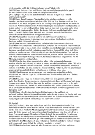 wird, meinet ihr wohl, daß Er Glauben finden werde?“ (Luk.18,8)
[088,08] Sagte Andreas: „Herr und Meister, da ich schon früher geredet habe, so will
ich auch diesmal weiter reden, so Du mir das gestatten wollest!“
[088,09] Sagte Ich: „Rede nun du nur immerhin; denn dir ist eigen dazu Vernunft
und Mut und Mund!“
[088,10] Sagte darauf Andreas: „Was das Bild selbst anbelangt, so besagt es völlig
dasselbe, was das von mir ehedem wiedererzählte Bild von dem Hausherrn und von dem
Brotbettler in der Nacht besagt hat; nur ist die Stellung Gottes gegenüber den bei Ihm Hilfe
suchenden Weltmenschen in ihrer Lebensnachtbedrängnis noch entschiedener bezeichnet als
in dem andern von mir wiedererzählten Bilde. Denn da steht Gott gewisserart außer allem
Verbande bloß als ein gerechter Richter da, der den Bedrängten wohl allzeit helfen kann,
wenn Er das will; Er hilft ihnen aber auch, aber erst dann, wenn sie Ihm durch ihre
unaufhörlichen Bitten ordentlich lästig geworden sind.
[088,11] Aber auch hier handelt es sich pur um die Übung im Glauben und
Vertrauen; ist dieses einmal zu einer gewissen unbeugsamen Kraft gelangt, so ist die
Erhörung und die Hilfe auch schon da.
[088,12] Der Nachsatz, in dem Du sagtest, daß Gott Seine Auserwählten, die schon
in der Kraft des Glaubens und Vertrauens stehen, sicher als ein liebevollster Vater wohl noch
eher erhören werde, so sie an ihrem schon erreichten inneren Lebenstage, wie in ihrer noch so
dann und wann leicht möglich zurückkehrenden Nacht zu Ihm um Hilfe rufen, stellt Dich
nicht mehr als einen schwer erbittlichen Weltrichter, der als Selbstgott einen Gott nicht zu
fürchten und ebenso keinen Menschen zu scheuen hat, sondern als den Vater derer dar, die
sich schon im inneren Lebenstage befinden. Ich habe die Sache also aufgefaßt und bin der
Meinung, mich nicht geirrt zu haben.
[088,13] Wir alle aber stehen nun noch nicht schon völlig im inneren Lebenstage,
sondern teilweise auch mitunter noch sehr in unserer alten Lebensnacht und haben Dich noch
um gar vieles zu bitten, um uns dadurch im Glauben und Vertrauen zu üben und dadurch zu
stärken; aber Du hast uns eine sichere und baldige Errettung verheißen, und wir glauben auch
ungezweifelt fest, daß jede Deiner Verheißungen in Erfüllung gehen wird.
[088,14] Aber Du sagtest uns abermals von einer zweiten Ankunft auf dieser Erde
und stelltest am Ende die Frage auf, ob Du dann unter den Menschen auch wohl Glauben
finden werdest.
[088,15] Nun, diese Frage Dir zu beantworten, steht wohl noch gänzlich und weit
außer dem Bereiche dessen, was uns zu erörtern möglich ist, daher ich Dir darauf auch keine
Antwort geben kann. Du Selbst aber wirst das wohl am besten wissen, wie es in der noch
fernen Zukunft mit dem Glauben der Menschen stehen wird, und so Du es willst, da kannst
Du es uns noch näher bezeichnen, als Du uns das bei mehreren andern Gelegenheiten schon
bezeichnet hast.“
[088,16] Sagte Ich: „Du hast dies heutige Bild auch ganz wahr, wohl und gut
aufgefaßt und hast dadurch Meinem Herzen eine rechte Freude gemacht. So ihr alle auch also
tuet, da wird die volle Errettung eurer Seelen vom Joche der Materie dieser Welt und ihren
Anreizungen auch wahrlich nimmer lange auf sich warten lassen.“

89. Kapitel
[089,01] (Der Herr): „Was aber Meine Frage nach dem Stande des Glaubens bei den
Menschen in der noch fernen Zukunft betrifft, so des Menschen Sohn wieder auf diese Erde
auf die euch schon zu öfteren Malen angezeigte Art und Weise kommen wird, so sage Ich
euch, daß Er im ganzen noch weniger lebendigen Glauben finden wird denn jetzt. Denn in
jenen Zeiten werden es die Menschen größtenteils durch das unermüdliche Forschen und
Rechnen unter den Zweigen und weit ausgebreiteten Ästen des Baumes der Erkenntnis in
vielen Wissenschaften und Künsten gar sehr weit bringen und werden mit allen in der Natur
der Erde jetzt den Menschen noch ganz verborgenen Kräften Wunderbares zustande bringen
und werden auch sagen: ,Sehet, das ist Gott, – sonst gibt es keinen!‘
[089,02] Der Glaube dieser Menschen wird demnach so gut wie gar keiner mehr sein.
 