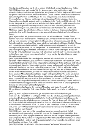 Also bei diesen Menschen werde Ich in Meiner Wiederkunft keinen Glauben mehr finden!
[089,03] Ein anderer, auch großer Teil der Menschen aber wird sich in einem noch
um vieles dickeren und finsteren abgöttischen Aberglauben befinden, als jetzt alle Heiden auf
der ganzen Erde sich befinden. Diese werden ihre Lehrer, Vertreter und Beschützer haben in
den dermaligen Großen und Mächtigen der Erde eine geraume Zeit; aber die mit allen
Wissenschaften und Künsten wohlausgerüsteten Kinder der Welt werden den finstersten
Aberglauben mit aller Gewalt unterdrücken und dadurch die Großen und Mächtigen der Erde
in eine übergroße Verlegenheit setzen, weil durch die Wissenschaftler und Künstler aller Art
und Gattung das gemeine und lange mit aller Gewalt in aller Blindheit gehaltene Volk
einzusehen anfangen wird, daß es nur des Weltruhmes und Wohllebens der Großen und
Mächtigen wegen, die selbst keinen Glauben hatten, in der harten Knechtschaft gehalten
worden ist. Und so Ich dann kommen werde, so werde Ich auch bei diesen keinen Glauben
finden.
[089,04] In der Zeit der großen Finsternis würde Ich bei ihnen keinen Glauben finden
können, weil sie die dümmsten und allerblindesten Knechte ihrer Beherrscher waren, die bei
sich gar wohl einsahen, wozu die gänzlich Blinden gut zu gebrauchen sind, und daß die
Sehenden sich das niemals gefallen lassen würden wie die gänzlich Blinden. Sind die Blinden
aber einmal durch die Wissenschaftler und Künstler auch sehend geworden, so sind sie
Anhänger derer geworden, die sie zum größten Teil von der harten Knechtschaft der Großen
und Mächtigen frei gemacht haben; und so Ich da kommen würde und sagen: ,Höret, ihr
Völker der Erde, Ich bin nun wieder zu euch gekommen und will euch von neuem zeigen die
rechten Wege zum ewigen Leben eurer Seelen!‘, – was werden die jedes Glaubens baren
Menschen dazu sagen?
[089,05] Sie werden Mir zur Antwort geben: ,Freund, wer du auch seist, laß ab von
der alten, verbrauchten und glücklicherweise verrauchten Dummheit, für die seit den Zeiten
ihrer ersten Entstehung viele Ströme oft des allerunschuldigsten Blutes geflossen sind! Ist der
sogenannte gute Vater im Himmel, den wir nicht kennen und nun auch gar keine Sehnsucht
mehr nach Ihm haben, gar ein so großer Blutfreund, so kann Er Sich ja leicht den großen
Ozean in Blut umwandeln und sich daran höchlichst ergötzen, aber wir brauchen von solch
einer Lebenslehre nichts mehr, die statt des verheißenen Gottesreiches nur die allerbarste
Hölle unter die Menschen auf die ohnehin magere Erde gebracht hat. Wir halten uns nun an
die Wissenschaften und Künste aller Art und Gattung und leben dabei in Frieden und Ruhe,
wenn zuversichtlich auch nur zeitlich; denn uns ist nun ein gewisses zeitliches, aber
friedliches und ruhiges Leben um gar vieles lieber als ein durch unzähliges Leiden und durch
viele Ströme unschuldig geflossenen Blutes erkaufter und dabei doch in Zweifel gezogener
Himmel mit allen seinen schönen Seligkeiten!‘
[089,06] Bei solcher Sprache der einstigen Menschen wird Meine Frage, ob Ich bei
Meiner Wiederkunft auf die Erde einen Glauben finden werde, wohl sehr zu rechtfertigen
sein!
[089,07] ,Aber‘, saget ihr nun in euch, ,ja, wer wohl wird daran der Schuldträger
sein? Etwa die Hölle? Herr, so vertilge sie! Oder etwa die falschen, eigennützigen Propheten,
unter deren Deckmantel dann auch bald allerlei Große und Mächtige wie die Pilze aus der
feuchten Erde zum Vorschein kommen werden und die Erde mit Krieg nach allen Richtungen
überziehen und die Menschen quälen werden? Herr, so laß die falschen Propheten in Deinem
Namen niemals aufkommen! Willst Du Selbst es aber also haben, so muß es Dir auch recht
sein, wenn Du bei Deiner abermaligen Wiederkunft auf diese Erde unter den Menschen
keinen Glauben mehr findest!‘
[089,08] Ich aber sage hierzu: Die kurzsichtige Menschenvernunft urteilt da freilich
nach ihrer Einsicht ganz richtig, und es läßt sich von der diesweltlich-menschlichen Seite
eben nicht gar zu vieles dagegen einwenden; aber Gott, als der Schöpfer und ewige Erhalter
aller Dinge und Wesen, hat da wieder ganz andere Ansichten und Pläne mit allem, was Er aus
Sich erschaffen hat, – und so weiß Er es auch am allerbesten, warum Er dies und jenes unter
den Menschen auf dieser Erde zuläßt.
[089,09] Am Ende erst wird aller Aberglaube mit den Waffen der Wissenschaften
 