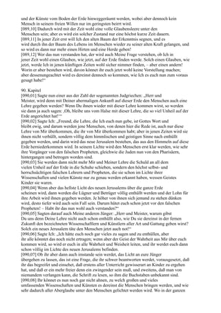 und der Künste vom Boden der Erde hinweggeräumt werden, wobei aber dennoch kein
Mensch in seinem freien Willen nur im geringsten beirrt wird.
[089,10] Dadurch wird mit der Zeit wohl eine volle Glaubensleere unter den
Menschen sein; aber es wird ein solcher Zustand nur eine höchst kurze Zeit dauern.
[089,11] In jener Zeit erst will Ich den alten Baum der Erkenntnis segnen, und es
wird durch ihn der Baum des Lebens im Menschen wieder zu seiner alten Kraft gelangen, und
so wird es dann nur mehr einen Hirten und eine Herde geben!
[089,12] Wer das nun verstanden hat, der wird auch Meine Frage verstehen, ob Ich in
jener Zeit wohl einen Glauben, wie jetzt, auf der Erde finden werde. Solch einen Glauben, wie
jetzt, werde Ich in jenen künftigen Zeiten wohl sicher nimmer finden, – aber einen andern!
Worin er aber bestehen wird, davon könnet ihr euch jetzt wohl keine Vorstellung machen;
aber dessenungeachtet wird es dereinst dennoch so kommen, wie Ich es euch nun zum voraus
gesagt habe!“

90. Kapitel
[090,01] Sagte nun einer aus der Zahl der sogenannten Judgriechen: „Herr und
Meister, wird denn mit Deiner abermaligen Ankunft auf dieser Erde den Menschen auch eine
Lehre gegeben werden? Wenn Du ihnen wieder mit dieser Lehre kommen wirst, so werden
sie dann ja auch sagen: ,Oh, bleibe uns vom Halse mit dieser Lehre, die so viel Unheil auf der
Erde angerichtet hat!‘“
[090,02] Sagte Ich: „Freund, die Lehre, die Ich euch nun gebe, ist Gottes Wort und
bleibt ewig, und darum werden jene Menschen, von denen hier die Rede ist, auch nur diese
Lehre von Mir überkommen, die ihr von Mir überkommen habt; aber in jenen Zeiten wird sie
ihnen nicht verhüllt, sondern völlig dem himmlischen und geistigen Sinne nach enthüllt
gegeben werden, und darin wird das neue Jerusalem bestehen, das aus den Himmeln auf diese
Erde herniederkommen wird. In seinem Lichte wird den Menschen erst klar werden, wie sehr
ihre Vorgänger von den falschen Propheten, gleichwie die Juden nun von den Pharisäern,
hintergangen und betrogen worden sind.
[090,03] Sie werden dann nicht mehr Mir und Meiner Lehre die Schuld an all dem
vielen Unheil auf der Erde in die Schuhe schieben, sondern den höchst selbst- und
herrschsüchtigen falschen Lehrern und Propheten, die sie schon im Lichte ihrer
Wissenschaften und vielen Künste nur zu genau werden erkannt haben, wessen Geistes
Kinder sie waren.
[090,04] Wenn aber das hellste Licht des neuen Jerusalems über die ganze Erde
scheinen wird, dann werden die Lügner und Betrüger völlig enthüllt werden und der Lohn für
ihre Arbeit wird ihnen gegeben werden. Je höher von ihnen sich jemand zu stehen dünken
wird, desto tiefer wird auch sein Fall sein. Darum hütet euch schon jetzt vor den falschen
Propheten! – Habt ihr das nun wohl auch verstanden?“
[090,05] Sagten darauf auch Meine anderen Jünger: „Herr und Meister, warum gibst
Du uns denn Deine Lehre nicht auch schon enthüllt also, wie Du sie dereinst in der fernen
Zukunft den bezeichneten Wissenschaftlern und Künstlern aller Art und Gattung geben wirst?
Solch ein neues Jerusalem täte den Menschen jetzt auch not!“
[090,06] Sagte Ich: „Ich hätte euch noch gar vieles zu sagen und zu enthüllen, aber
ihr alle könntet das noch nicht ertragen; wenn aber der Geist der Wahrheit aus Mir über euch
kommen wird, so wird er euch in alle Wahrheit und Weisheit leiten, und ihr werdet euch dann
schon völlig im Lichte des neuen Jerusalems befinden.
[090,07] Ob ihr aber dann auch imstande sein werdet, das Licht an eure Jünger
übergehen zu lassen, das ist eine Frage, die ihr schwer beantworten werdet, vorausgesetzt, daß
ihr das begreifet und einsehet, daß erstens aller Unterricht gewisserart an Kinder zu ergehen
hat, und daß er ein mehr freier denn ein zwingender sein muß, und zweitens, daß man von
niemandem verlangen kann, die Schrift zu lesen, so ihm die Buchstaben unbekannt sind.
[090,08] Ihr könnet es nun noch gar nicht ahnen, zu welch großen und vieles
umfassenden Wissenschaften und Künsten es dereinst die Menschen bringen werden, und wie
sehr dadurch aller Aberglaube unter den Menschen gelichtet werden wird. Wo in der ganzen
 
