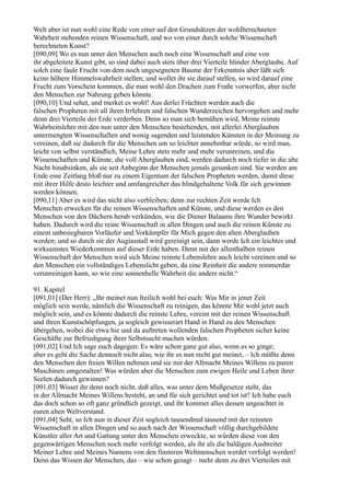 Welt aber ist nun wohl eine Rede von einer auf den Grundsätzen der wohlberechneten
Wahrheit stehenden reinen Wissenschaft, und wo von einer durch solche Wissenschaft
berechneten Kunst?
[090,09] Wo es nun unter den Menschen auch noch eine Wissenschaft und eine von
ihr abgeleitete Kunst gibt, so sind dabei auch stets über drei Vierteile blinder Aberglaube. Auf
solch eine faule Frucht von dem noch ungesegneten Baume der Erkenntnis aber läßt sich
keine höhere Himmelswahrheit stellen; und wollet ihr sie darauf stellen, so wird darauf eine
Frucht zum Vorschein kommen, die man wohl den Drachen zum Fraße vorwerfen, aber nicht
den Menschen zur Nahrung geben könnte.
[090,10] Und sehet, und merket es wohl! Aus derlei Früchten werden auch die
falschen Propheten mit all ihren Irrlehren und falschen Wunderzeichen hervorgehen und mehr
denn drei Vierteile der Erde verderben. Denn so man sich bemühen wird, Meine reinste
Wahrheitslehre mit den nun unter den Menschen bestehenden, mit allerlei Aberglauben
untermengten Wissenschaften und wenig sagenden und leistenden Künsten in der Meinung zu
vereinen, daß sie dadurch für die Menschen um so leichter annehmbar würde, so wird man,
leicht von selbst verständlich, Meine Lehre stets mehr und mehr verunreinen, und die
Wissenschaften und Künste, die voll Aberglauben sind, werden dadurch noch tiefer in die alte
Nacht hinabsinken, als sie seit Anbeginn der Menschen jemals gesunken sind. Sie werden am
Ende eine Zeitlang bloß nur zu einem Eigentum der falschen Propheten werden, damit diese
mit ihrer Hilfe desto leichter und umfangreicher das blindgehaltene Volk für sich gewinnen
werden können.
[090,11] Aber es wird das nicht also verbleiben; denn zur rechten Zeit werde Ich
Menschen erwecken für die reinen Wissenschaften und Künste, und diese werden es den
Menschen von den Dächern herab verkünden, wie die Diener Balaams ihre Wunder bewirkt
haben. Dadurch wird die reine Wissenschaft in allen Dingen und auch die reinen Künste zu
einem unbesiegbaren Vorläufer und Vorkämpfer für Mich gegen den alten Aberglauben
werden; und so durch sie der Augiasstall wird gereinigt sein, dann werde Ich ein leichtes und
wirksamstes Wiederkommen auf dieser Erde haben. Denn mit der allenthalben reinen
Wissenschaft der Menschen wird sich Meine reinste Lebenslehre auch leicht vereinen und so
den Menschen ein vollständiges Lebenslicht geben, da eine Reinheit die andere nimmerdar
verunreinigen kann, so wie eine sonnenhelle Wahrheit die andere nicht.“

91. Kapitel
[091,01] (Der Herr): „Ihr meinet nun freilich wohl bei euch: Was Mir in jener Zeit
möglich sein werde, nämlich die Wissenschaft zu reinigen, das könnte Mir wohl jetzt auch
möglich sein, und es könnte dadurch die reinste Lehre, vereint mit der reinen Wissenschaft
und ihren Kunstschöpfungen, ja sogleich gewisserart Hand in Hand zu den Menschen
übergehen, wobei die etwa hie und da auftreten wollenden falschen Propheten sicher keine
Geschäfte zur Befriedigung ihrer Selbstsucht machen würden.
[091,02] Und Ich sage euch dagegen: Es wäre schon ganz gut also, wenn es so ginge;
aber es geht die Sache dennoch nicht also, wie ihr es nun recht gut meinet, – Ich müßte denn
den Menschen den freien Willen nehmen und sie mit der Allmacht Meines Willens zu puren
Maschinen umgestalten! Was würden aber die Menschen zum ewigen Heile und Leben ihrer
Seelen dadurch gewinnen?
[091,03] Wisset ihr denn noch nicht, daß alles, was unter dem Mußgesetze steht, das
in der Allmacht Meines Willens besteht, an und für sich gerichtet und tot ist? Ich habe euch
das doch schon so oft ganz gründlich gezeigt, und ihr kommet alles dessen ungeachtet in
euren alten Weltverstand.
[091,04] Seht, so Ich nun in dieser Zeit sogleich tausendmal tausend mit der reinsten
Wissenschaft in allen Dingen und so auch nach der Wissenschaft völlig durchgebildete
Künstler aller Art und Gattung unter den Menschen erweckte, so würden diese von den
gegenwärtigen Menschen noch mehr verfolgt werden, als ihr als die baldigen Ausbreiter
Meiner Lehre und Meines Namens von den finsteren Weltmenschen werdet verfolgt werden!
Denn das Wissen der Menschen, das – wie schon gesagt – mehr denn zu drei Vierteilen mit
 