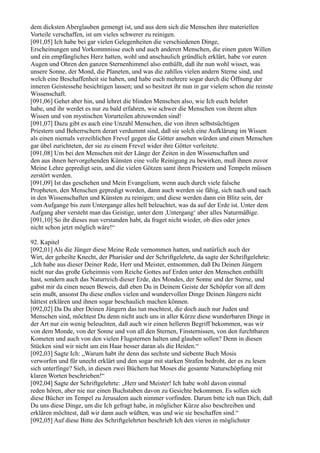 dem dicksten Aberglauben gemengt ist, und aus dem sich die Menschen ihre materiellen
Vorteile verschaffen, ist um vieles schwerer zu reinigen.
[091,05] Ich habe bei gar vielen Gelegenheiten die verschiedenen Dinge,
Erscheinungen und Vorkommnisse euch und auch anderen Menschen, die einen guten Willen
und ein empfängliches Herz hatten, wohl und anschaulich gründlich erklärt, habe vor euren
Augen und Ohren den ganzen Sternenhimmel also enthüllt, daß ihr nun wohl wisset, was
unsere Sonne, der Mond, die Planeten, und was die zahllos vielen andern Sterne sind, und
welch eine Beschaffenheit sie haben, und habe euch mehrere sogar durch die Öffnung der
inneren Geistessehe besichtigen lassen; und so besitzet ihr nun in gar vielem schon die reinste
Wissenschaft.
[091,06] Gehet aber hin, und lehret die blinden Menschen also, wie Ich euch belehrt
habe, und ihr werdet es nur zu bald erfahren, wie schwer die Menschen von ihrem alten
Wissen und von mystischen Vorurteilen abzuwenden sind!
[091,07] Dazu gibt es auch eine Unzahl Menschen, die von ihren selbstsüchtigen
Priestern und Beherrschern derart verdummt sind, daß sie solch eine Aufklärung im Wissen
als einen niemals verzeihlichen Frevel gegen die Götter ansehen würden und einen Menschen
gar übel zurichteten, der sie zu einem Frevel wider ihre Götter verleitete.
[091,08] Um bei den Menschen mit der Länge der Zeiten in den Wissenschaften und
den aus ihnen hervorgehenden Künsten eine volle Reinigung zu bewirken, muß ihnen zuvor
Meine Lehre gepredigt sein, und die vielen Götzen samt ihren Priestern und Tempeln müssen
zerstört werden.
[091,09] Ist das geschehen und Mein Evangelium, wenn auch durch viele falsche
Propheten, den Menschen gepredigt worden, dann auch werden sie fähig, sich nach und nach
in den Wissenschaften und Künsten zu reinigen; und diese werden dann ein Blitz sein, der
vom Aufgange bis zum Untergange alles hell beleuchtet, was da auf der Erde ist. Unter dem
Aufgang aber versteht man das Geistige, unter dem ,Untergang‘ aber alles Naturmäßige.
[091,10] So ihr dieses nun verstanden habt, da fraget nicht wieder, ob dies oder jenes
nicht schon jetzt möglich wäre!“

92. Kapitel
[092,01] Als die Jünger diese Meine Rede vernommen hatten, und natürlich auch der
Wirt, der geheilte Knecht, der Pharisäer und der Schriftgelehrte, da sagte der Schriftgelehrte:
„Ich habe aus dieser Deiner Rede, Herr und Meister, entnommen, daß Du Deinen Jüngern
nicht nur das große Geheimnis vom Reiche Gottes auf Erden unter den Menschen enthüllt
hast, sondern auch das Naturreich dieser Erde, des Mondes, der Sonne und der Sterne, und
gabst mir da einen neuen Beweis, daß eben Du in Deinem Geiste der Schöpfer von all dem
sein mußt, ansonst Du diese endlos vielen und wundervollen Dinge Deinen Jüngern nicht
hättest erklären und ihnen sogar beschaulich machen können.
[092,02] Da Du aber Deinen Jüngern das tun mochtest, die doch auch nur Juden und
Menschen sind, möchtest Du denn nicht auch uns in aller Kürze diese wunderbaren Dinge in
der Art nur ein wenig beleuchten, daß auch wir einen helleren Begriff bekommen, was wir
von dem Monde, von der Sonne und von all den Sternen, Finsternissen, von den furchtbaren
Kometen und auch von den vielen Flugsternen halten und glauben sollen? Denn in diesen
Stücken sind wir nicht um ein Haar besser daran als die Heiden.“
[092,03] Sagte Ich: „Warum habt ihr denn das sechste und siebente Buch Mosis
verworfen und für unecht erklärt und den sogar mit starken Strafen bedroht, der es zu lesen
sich unterfinge? Sieh, in diesen zwei Büchern hat Moses die gesamte Naturschöpfung mit
klaren Worten beschrieben!“
[092,04] Sagte der Schriftgelehrte: „Herr und Meister! Ich habe wohl davon einmal
reden hören, aber nie nur einen Buchstaben davon zu Gesichte bekommen. Es sollen sich
diese Bücher im Tempel zu Jerusalem auch nimmer vorfinden. Darum bitte ich nun Dich, daß
Du uns diese Dinge, um die Ich gefragt habe, in möglicher Kürze also beschreiben und
erklären möchtest, daß wir dann auch wüßten, was und wie sie beschaffen sind.“
[092,05] Auf diese Bitte des Schriftgelehrten beschrieb Ich den vieren in möglichster
 