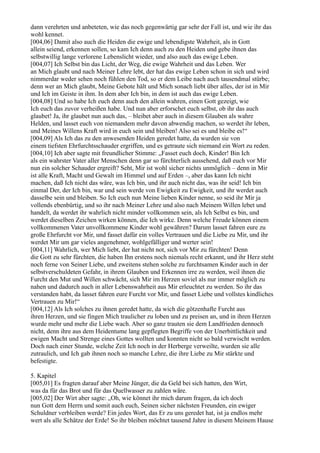 dann verehrten und anbeteten, wie das noch gegenwärtig gar sehr der Fall ist, und wie ihr das
wohl kennet.
[004,06] Damit also auch die Heiden die ewige und lebendigste Wahrheit, als in Gott
allein seiend, erkennen sollen, so kam Ich denn auch zu den Heiden und gebe ihnen das
selbstwillig lange verlorene Lebenslicht wieder, und also auch das ewige Leben.
[004,07] Ich Selbst bin das Licht, der Weg, die ewige Wahrheit und das Leben. Wer
an Mich glaubt und nach Meiner Lehre lebt, der hat das ewige Leben schon in sich und wird
nimmerdar weder sehen noch fühlen den Tod, so er dem Leibe nach auch tausendmal stürbe;
denn wer an Mich glaubt, Meine Gebote hält und Mich sonach liebt über alles, der ist in Mir
und Ich im Geiste in ihm. In dem aber Ich bin, in dem ist auch das ewige Leben.
[004,08] Und so habe Ich euch denn auch den allein wahren, einen Gott gezeigt, wie
Ich euch das zuvor verheißen habe. Und nun aber erforschet euch selbst, ob ihr das auch
glaubet! Ja, ihr glaubet nun auch das, – bleibet aber auch in diesem Glauben als wahre
Helden, und lasset euch von niemandem mehr davon abwendig machen, so werdet ihr leben,
und Meines Willens Kraft wird in euch sein und bleiben! Also sei es und bleibe es!“
[004,09] Als Ich das zu den anwesenden Heiden geredet hatte, da wurden sie von
einem tiefsten Ehrfurchtsschauder ergriffen, und es getraute sich niemand ein Wort zu reden.
[004,10] Ich aber sagte mit freundlicher Stimme: „Fasset euch doch, Kinder! Bin Ich
als ein wahrster Vater aller Menschen denn gar so fürchterlich aussehend, daß euch vor Mir
nun ein solcher Schauder ergreift? Seht, Mir ist wohl sicher nichts unmöglich – denn in Mir
ist alle Kraft, Macht und Gewalt im Himmel und auf Erden –, aber das kann Ich nicht
machen, daß Ich nicht das wäre, was Ich bin, und ihr auch nicht das, was ihr seid! Ich bin
einmal Der, der Ich bin, war und sein werde von Ewigkeit zu Ewigkeit, und ihr werdet auch
dasselbe sein und bleiben. So Ich euch nun Meine lieben Kinder nenne, so seid ihr Mir ja
vollends ebenbürtig, und so ihr nach Meiner Lehre und also nach Meinem Willen lebet und
handelt, da werdet ihr wahrlich nicht minder vollkommen sein, als Ich Selbst es bin, und
werdet dieselben Zeichen wirken können, die Ich wirke. Denn welche Freude können einem
vollkommenen Vater unvollkommene Kinder wohl gewähren? Darum lasset fahren eure zu
große Ehrfurcht vor Mir, und fasset dafür ein volles Vertrauen und die Liebe zu Mir, und ihr
werdet Mir um gar vieles angenehmer, wohlgefälliger und werter sein!
[004,11] Wahrlich, wer Mich liebt, der hat nicht not, sich vor Mir zu fürchten! Denn
die Gott zu sehr fürchten, die haben Ihn erstens noch niemals recht erkannt, und ihr Herz steht
noch ferne von Seiner Liebe, und zweitens stehen solche zu furchtsamen Kinder auch in der
selbstverschuldeten Gefahr, in ihrem Glauben und Erkennen irre zu werden, weil ihnen die
Furcht den Mut und Willen schwächt, sich Mir im Herzen soviel als nur immer möglich zu
nahen und dadurch auch in aller Lebenswahrheit aus Mir erleuchtet zu werden. So ihr das
verstanden habt, da lasset fahren eure Furcht vor Mir, und fasset Liebe und vollstes kindliches
Vertrauen zu Mir!“
[004,12] Als Ich solches zu ihnen geredet hatte, da wich die götzenhafte Furcht aus
ihren Herzen, und sie fingen Mich traulicher zu loben und zu preisen an, und in ihren Herzen
wurde mehr und mehr die Liebe wach. Aber so ganz trauten sie dem Landfrieden dennoch
nicht, denn ihre aus dem Heidentume lang gepflegten Begriffe von der Unerbittlichkeit und
ewigen Macht und Strenge eines Gottes wollten und konnten nicht so bald verwischt werden.
Doch nach einer Stunde, welche Zeit Ich noch in der Herberge verweilte, wurden sie alle
zutraulich, und Ich gab ihnen noch so manche Lehre, die ihre Liebe zu Mir stärkte und
befestigte.

5. Kapitel
[005,01] Es fragten darauf aber Meine Jünger, die da Geld bei sich hatten, den Wirt,
was da für das Brot und für das Quellwasser zu zahlen wäre.
[005,02] Der Wirt aber sagte: „Oh, wie könnet ihr mich darum fragen, da ich doch
nun Gott dem Herrn und somit auch euch, Seinen sicher nächsten Freunden, ein ewiger
Schuldner verbleiben werde? Ein jedes Wort, das Er zu uns geredet hat, ist ja endlos mehr
wert als alle Schätze der Erde! So ihr bleiben möchtet tausend Jahre in diesem Meinem Hause
 
