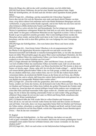 Kürze die Dinge also, daß sie das wohl verstehen konnten, was Ich erklärt habe.
[092,06] Nach dieser Erklärung, die gut bei einer Stunde lang gedauert hatte, fragte
Mich der Schriftgelehrte, ob von dem auch die Altväter schon irgendeine Kunde gehabt
hätten.
[092,07] Sagte Ich: „Allerdings, und das namentlich die Urbewohner Ägyptens!
Sowie aber mit der Zeit sich die Menschen stets mehr und durch allerlei Sünden von dem
einen, ewig allein wahren Gott entfernten und in das blinde Heidentum übergingen und sich
verfinsterten, so ging auch solche Kunde zugrunde, und an ihre Stelle trat eine leere und mit
allen Irrtümern erfüllte dichterische Faselei und Phantasterei.
[092,08] Und so verlor sich die Erd- und Sternenkunde. Nur bei einigen gar wenigen
Weisen in irgendeinem verborgenen Winkel der Erde hielt sie sich noch; aber diese wagten es
nicht, damit vor den ganz verfinsterten Menschen an das Tageslicht zu treten. Und so ist diese
Kunde so gut wie gänzlich zunichte geworden. Aber in den künftigen Zeiten werden die
Menschen schon wieder, und das heller noch denn in der Urzeit, darauf kommen und alles
berechnen; und das wird zu dem Blitz gehören, der vom Aufgange bis zum Untergange
leuchtet.“
[092,09] Sagte der Schriftgelehrte: „Von wem hatten denn Moses und Aaron solche
Kunde?“
[092,10] Sagte Ich: „Vom Geiste Gottes! Obschon er als ein angenommener Sohn
des Pharao in die ägyptischen Mysterien eingeweiht war und auch von der alten
Sternenwissenschaft und Erdkunde so manches kennengelernt hatte, so war aber das dennoch
kaum ein trüber Wassertropfen gegen das ganze Meer seiner nachmaligen Erkenntnis, die ihm
als dem erwählten Führer des israelitischen Volkes vom Geiste Gottes gegeben worden ist,
wodurch er erst ein wahrer Gelehrter aus Gott ward.“
[092,11] Sagte abermals der Schriftgelehrte: „Herr und Meister! Josua, als auch ein
von Gott erwählter Führer des iraelitischen Volkes ins Gelobte Land, muß von all dem doch
auch die genaueste Kunde gehabt haben, was Moses beschrieben hat! Wie konnte er denn zur
Sonne vor Jericho sagen: ,Sonne, stehe still, bis ich alle die Feinde schlage!‘, – und die Sonne
soll seinem Befehl gehorcht haben? Hätte er das zur Erde gesagt, so hätte das nach dem, was
Du uns ehedem erklärt hast, einen wahren Sinn; nun wir von Dir den wahren Sachverhalt
vernommen haben, da erscheint der Befehl Josuas an die Sonne als ein Etwas, das offenbar
keinen Sinn hat, und es scheint, daß Josua den wahren Sachverhalt doch nicht gekannt hat, so
sein Befehl eine naturgemäße Wahrheit hätte werden sollen.“
[092,12] Sagte Ich: „Josua hat wohl also gesprochen, aber nicht zur naturmäßigen
Sonne, sondern zur Sonne des Geistes, die da bestand in der Lehre Mosis aus Gott. Diese fing
im Glauben und Vertrauen des Volkes beim Anblick der großen Übermacht des Feindes stark
zu sinken an. Josua hat denn mit seinem kräftigen Ausruf nichts anderes zum verzagten und
schon über Hals und Kopf murrenden Volke sagen wollen als: ,Glaubet und vertrauet doch so
lange, bis ihr in Kürze den mächtig scheinenden Feind vor euch werdet völlig geschlagen
erblicken! Dann möget ihr mit mir das Land, wo Milch und Honig fließt, einnehmen oder
wieder in die Wüste zurückkehren!‘
[092,13] Dadurch faßte das Volk wieder Mut im vollen Glauben und Vertrauen auf
Gott, der da ist, war und sein wird die wahre Sonne der Seele und ihres Geistes im Himmel
und auf Erden. Und siehe, diese von Josua angeredete Sonne blieb im Glauben und Vertrauen
des Volkes stehen, erleuchtete es und gab ihm Mut, Klugheit und Kraft, und der Feind wurde
gänzlich vernichtet bis auf die Hure Rahab, welche den Abgesandten Josuas Barmherzigkeit
erwies. – Hast du das nun verstanden?“

93. Kapitel
[093,01] Sagte der Schriftgelehrte: „Ja, Herr und Meister, das haben wir nun alle
wohl so ganz verstanden, daß wir es nun einsehen, daß Josua mit seinem großartigsten Ausruf
unmöglich einen andern Sinn hat verbinden können; aber warum verstanden wir das denn
ehedem nicht?“
[093,02] Sagte Ich: „Weil von euch schon vor der babylonischen Gefangenschaft die
 