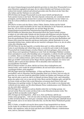 alte innere Entsprechungswissenschaft gänzlich gewichen ist; denn diese Wissenschaft ist nur
jenen Menschen zugänglich und eigen, die im wahren Glauben und Vertrauen an den einen,
wahren Gott niemals wankend und schwach geworden sind, Ihn allzeit als den Vater über
alles liebten und ihre Nächsten wie sich selbst.
[093,03] Denn die besagte Wissenschaft ist ja die innere Schrift und Sprache der
Seele und des Geistes in der Seele. Wer diese Sprache verloren hat, der versteht die Schrift
unmöglich, und ihre Sprache kommt ihm in seinem toten Weltlichte wie eine Torheit vor;
denn die Lebensverhältnisse des Geistes und der Seele sind ganz anderer Art als die des
Leibes.
[093,04] So ist denn auch das Hören, Sehen, Fühlen, Denken, Reden und die Schrift
des Geistes ganz anders beschaffen als hier unter den Menschen in der Naturwelt, und darum
kann das, was ein Geist tut und spricht, nur auf dem Wege der alten
Entsprechungswissenschaft dem Naturmenschen begreiflich gemacht werden.
[093,05] Haben die Menschen diese Wissenschaft durch ihre eigene Schuld verloren,
so haben sie sich selbst außer Verkehr mit den Geistern aller Regionen und aller Himmel
gestellt und können darum das Geistige in der Schrift nicht mehr fassen und begreifen. Sie
lesen die geschriebenen Worte nach dem blind eingelernten Laut des toten Buchstabens und
können nicht einmal das begreifen und dessen innewerden, daß der Buchstabe tot ist und
niemanden beleben kann, sondern daß nur der innerlich verborgene Sinn es ist, der als selbst
Leben alles lebendig macht.
[093,06] Wenn ihr nun das begreifet, so trachtet denn auch vor allem, daß das Reich
Gottes in euch lebendig und vollauf tätig werde, so werdet ihr auch wieder in die besagte
Wissenschaft der Entsprechungen zwischen Materie und Geist gelangen, ohne welche ihr
weder Moses noch irgendeinen Propheten je in der Tiefe der lebendigen Wahrheit verstehen
könnt und dadurch in euch selbst bemüßigt seid, in Unglauben, in allerlei Zweifel und Sünden
zu verfallen. Denn so ein Blinder auf einer Straße, auf der eine Menge Steine liegen, wandelt,
wird er es wohl verhüten können, daß er beim Gehen an einen und den andern Stein stößt und
dabei gar oft fällt? Und kommt auf des Weges Strecke irgendein Abgrund, wie wird er sich
schützen, daß er nicht mit dem nächsten Tritt in denselben stürzt und darin den
unvermeidlichen Tod findet?
[093,07] Darum trachtet vor allem, daß ihr im Geiste ehest wiedergeboren und
sehend werdet, sonst werdet ihr tausend Gefahren, die auf euch lauern und euch zu
verschlingen drohen, nicht entgehen!“
[093,08] Sagte darauf der Schriftgelehrte: „O Herr und Meister, Deine Weisheit ist
unermeßlich, und wir Menschen sind Dir gegenüber blind wie ein Stein! Jetzt erst sehe ich
ganz klar ein, worin der Grund des gänzlichen Verfalls im Glauben und Vertrauen auf Gott
liegt, und ich sehe es auch ein, daß es in Zukunft mit dieser Deiner Licht- und Lebenslehre
genau also gehen wird, wie es nun mit der Lehre Mosis und der Propheten geht, und daß Du
im Ernste wieder auf diese Erde zu den Menschen zu kommen durch Deine Liebe und
Erbarmung wirst genötigt werden. Es fragt sich nun nur, ob Du wieder so wie diesmal oder
vielleicht auf eine andere, nur Dir allein bekannte Weise wiederkommen wirst! Möchtest Du
uns das nicht näher andeuten?“
[093,09] Sagte Ich: „Ich habe es euch ja ohnehin schon klar zur Genüge gezeigt, wie
und auf welche Weise Ich wieder auf diese Erde zu den Menschen kommen werde. Wie
magst du Mich um dasselbe wieder fragen?“
[093,10] Sagte der Schriftgelehrte: „Wahr ist es, Herr und Meister, daß Du uns
solches schon gesagt hast, – wäre ich nun schon im Besitze der Entsprechungswissenschaft,
so hätte ich Deiner Rede Sinn auch ganz verstanden; aber ich bin noch ganz außerhalb dieser
Wissenschaft, und es ist mir darum nicht alles klar, was Du über Deine Wiederkunft geredet
hast.
[093,11] Siehe, es handelt sich nun bei dieser meiner Frage hauptsächlich nur darum,
ob Du wieder als ein Mensch mit Fleisch und Blut, wie jetzt, geboren von einem reinen
Weibe, oder ungeboren, mehr als Geist und doch auch sichtbarer Mensch, wiederkommen
wirst, und wo, und unter welchem Volke!
 