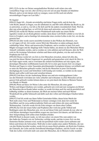 [093,12] Es ist das vor Deiner unergründlichen Weisheit wohl sicher eine sehr
vernunftlose Frage von mir; aber ich bin ja nur erst seit ein paar Stunden ein bekehrter
Mensch, und es ist mir darum nicht zu verargen, wenn ich Dir noch mit allerlei
unvernünftigen Fragen zur Last falle.“

94. Kapitel
[094,01] Sagte Ich: „Gerade unvernünftig sind deine Fragen nicht, und du hast das
volle Recht, danach zu fragen, was dir unbekannt ist; und Mir steht offenbar das Recht zu, dir
zu antworten, so und so, wie Ich es für dich und für die andern zweckdienlich finde. Weil du
aber nun schon gefragt hast, so will Ich dir denn auch antworten, und so höre denn!
[094,02] Ich werde bei Meiner zweiten Wiederkunft nicht mehr aus einem Weibe
irgendwo wieder als ein Kind geboren werden; denn dieser Leib bleibt verklärt so wie Ich als
Geist in Ewigkeit, und so benötige Ich nimmerdar eines zweiten Leibes in der Art, wie du das
gemeint hast.
[094,03] Ich aber werde zuerst unsichtbar kommen in den Wolken des Himmels, was
so viel sagen will als: Ich werde vorerst Mich den Menschen zu nahen anfangen durch
wahrhaftige Seher, Weise und neuerweckte Propheten, und es werden in jener Zeit auch
Mägde weissagen und die Jünglinge helle Träume haben, aus denen sie den Menschen Meine
Ankunft verkünden werden, und es werden sie viele anhören und sich bessern; aber die Welt
wird sie für irrsinnige Schwärmer schelten und ihnen nicht glauben, wie das auch mit den
Propheten der Fall war.
[094,04] Ebenso werde Ich von Zeit zu Zeit Menschen erwecken, denen Ich alles das,
was jetzt bei dieser Meiner Gegenwart ist, geschieht und gesprochen wird, durch ihr Herz in
die Feder sagen werde, und es wird dann das einfach Geschriebene auf eine eigene, den
dermaligen Menschen wohlbekannte kunstvolle Art in einer ganz kurzen Zeit von einigen
Wochen und Tagen in vielen Tausenden gleichlautenden Exemplaren können vervielfacht und
so unter die Menschen gebracht werden; und da die Menschen in jener Zeit beinahe
durchgängig des Lesens und Schreibens wohl kundig sein werden, so werden sie die neuen
Bücher auch selbst wohl lesen und verstehen können.
[094,05] Und diese Art der Ausbreitung Meiner neu und rein wiedergegebenen Lehre
aus den Himmeln wird dann um vieles schneller und wirksamer zu allen Menschen auf der
ganzen Erde gebracht werden können denn so wie jetzt durch die Boten in Meinem Namen
von Munde zu Munde.
[094,06] Wenn auf diese Art Meine Lehre unter die Menschen, die eines guten
Willens und tätigen Glaubens sein werden, gebracht sein wird und zum wenigsten ein Drittel
der Menschen davon Kunde haben werden, so werde Ich denn auch hie und da persönlich und
leibhaftig sichtbar zu denen kommen, die Mich am meisten lieben und nach Meiner
Wiederkunft die größte Sehnsucht und dafür auch den vollen und lebendigen Glauben haben
werden.
[094,07] Und Ich werde aus ihnen Selbst Gemeinden bilden, denen keine Macht der
Welt mehr einen Trotz und Widerstand zu bieten vermögen wird; denn Ich werde ihr
Heerführer und ihr ewig unüberwindlicher Held sein und richten alle toten und blinden
Weltmenschen. Und also werde Ich die Erde reinigen von ihrem alten Unflate.
[094,08] Zur Zeit der neuen Seher und Propheten aber wird eine große Trübsal und
Bedrängnis unter den Menschen sein, wie sie auf dieser Erde noch niemals da war; aber sie
wird Meiner dermaligen Auserwählten wegen nur eine kurze Zeit dauern, auf daß diese an
ihrer Seligwerdung nicht sollen einen Schaden erleiden.
[094,09] Doch in diesem Lande, wo Ich nun schon von einem Orte zum andern von
den Juden des Tempels wie ein Verbrecher verfolgt werde, und das in jener Zeit von den
finstersten Heiden zertreten wird, werde Ich persönlich nicht wieder zuerst auftreten und
lehren und trösten die Schwachen. Wohl aber in den Landen eines andern Weltteiles, die nun
von den Heiden bewohnt werden, werde Ich ein neues Reich gründen, ein Reich des Friedens,
der Eintracht, der Liebe und des fortwährend lebendigen Glaubens, und die Furcht vor dem
Tode des Leibes wird nicht mehr sein unter den Menschen, die in Meinem Lichte wandeln
 