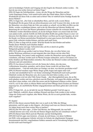 und im beständigen Verkehr und Umgang mit den Engeln des Himmels stehen werden. – Da
hast du nun eine rechte Antwort auf deine Frage.“
[094,10] Sagte der Schriftgelehrte: „Asien, die alte Wiege der Menschen und der
vielen Segnungen Gottes, wird sonach nicht mehr das Glück haben, Dich in Deiner
Wiederkunft auf diese Erde zu sehen und zu hören? Das ist wahrlich keine freudige Kunde für
diesen Weltteil.“
[094,11] Sagte Ich: „Die Erde ist allenthalben Mein, und Ich weiß, woorts Meine
Wiederkunft für die ganze Erde am allerwirksamsten sein wird! In jener Zeit aber, in der sich
die Menschen von einem Ende der Erde zum andern so schnell, wie da fährt ein Blitz aus der
Wolke, werden verständigen können, und in der die Menschen auf ehernen Straßen mit
Benutzung der im Feuer und Wasser gebundenen Geister schneller die weitesten Strecken des
Erdbodens werden überfahren können, als da der heftigste Sturm von einem Ende der Erde
zum andern treibt, und die Schiffe mit Hilfe derselben Kräfte den großen Ozean in einer viel
kürzeren Zeit überfahren werden als nun die Römer von Rom aus bis nach Ägypten, da wird
die Kunde von Meiner persönlichen Wiederkunft in einer ganz kurzen Zeit leicht über die
ganze Erde verbreitet werden können, und also auch nach Asien.
[094,12] Aber es fragt sich da wieder: Wird die Kunde bei den blinden und tauben
Heiden dieses Weltteils auch Glauben finden?
[094,13] Ich meine und sage: Schwerlich eher, als bis es durch ein großes
Weltgericht geläutert werden wird!
[094,14] Es gibt ein gar großes Land im fernen Westen, das von allen Seiten vom
großen Weltozean umflossen ist und nirgends über dem Meere mit der alten Welt
zusammenhängt. Von jenem Lande ausgehend, werden die Menschen zuerst große Dinge
vernehmen, und diese werden auch im Westen Europas auftauchen, und es wird daraus ein
helles Strahlen und Widerstrahlen entstehen. Die Lichter der Himmel werden sich begegnen,
erkennen und sich unterstützen.
[094,15] Aus diesen Lichtern wird sich die Sonne des Lebens, also das neue,
vollkommene Jerusalem, gestalten, und in dieser Sonne werde Ich auf diese Erde
wiederkommen. – Und nun mehr denn zur Genüge von dem, was dereinst geschehen wird!“
[094,16] Hierauf machten sogar Meine Jünger große Augen und sagten unter sich:
„So klar und umständlich hat Er von Seiner einstmaligen Wiederkunft noch nicht geredet!
Glücklich werden die Menschen sein, die in jener Zeit dort leben werden, wo Er
wiederkommen wird mit aller Fülle Seiner Gnade, – aber überunglücklich jene, die an Ihn
nicht glauben werden und etwa, gleichwie nun die Pharisäer, sich gegen Ihn erheben und Ihm
nach dem Leben streben, sich wider Ihn setzen und ihr Heidentum schützen wollen. Denen
wird Er, wie Er das schon zu öfteren Malen und auf dem Ölberge durch Zeichen am Himmel
angezeigt hat, als unerbittlicher Richter entgegenkommen und ihnen geben den Lohn in der
Hölle.“
[094,17] Sagte Ich: „Ja, ja, da habt ihr nun die Wahrheit geredet! Und Ich sage es
euch: Wahrlich, wahrlich, dieser sichtbare Himmel und diese Erde werden in der rechten
Länge der Zeiten auch vergehen; aber Meine Worte, die Ich zu euch geredet habe, werden
nicht vergehen!“

95. Kapitel
[095,01] Bei diesen unseren Reden aber war es auch in die Nähe des Mittags
gekommen, und Ich sagte zu den Jüngern: „Ihr könnet euch nun zur Abreise bereiten; denn
wir haben heute noch einen weiten Weg zu machen!“
[095,02] Der Wirt aber sagte: „O Herr und Meister, das Mittagsmahl, das nun bald
vollends bereitet sein wird, wirst Du mit Deinen Jüngern doch bei mir einnehmen wollen?“
[095,03] Darum baten Mich auch der Pharisäer und der Schriftgelehrte.
[095,04] Und Ich sagte zum letzteren: „Freund, da sieh hinaus, wie deine Gefährten
mit Hilfe vieler gedungener Arbeiter sich dort im Schutte der abgebrannten Synagoge
herumtummeln und ihre vorgefundenen Schätze sammeln und in Verwahrung bringen. Wirst
du dich nicht auch beteiligen?“
 