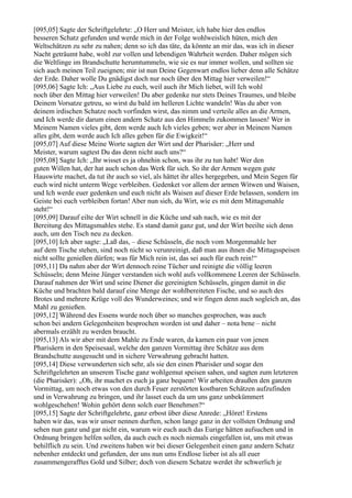 [095,05] Sagte der Schriftgelehrte: „O Herr und Meister, ich habe hier den endlos
besseren Schatz gefunden und werde mich in der Folge wohlweislich hüten, mich den
Weltschätzen zu sehr zu nahen; denn so ich das täte, da könnte an mir das, was ich in dieser
Nacht geträumt habe, wohl zur vollen und lebendigen Wahrheit werden. Daher mögen sich
die Weltlinge im Brandschutte herumtummeln, wie sie es nur immer wollen, und sollten sie
sich auch meinen Teil zueignen; mir ist nun Deine Gegenwart endlos lieber denn alle Schätze
der Erde. Daher wolle Du gnädigst doch nur noch über den Mittag hier verweilen!“
[095,06] Sagte Ich: „Aus Liebe zu euch, weil auch ihr Mich liebet, will Ich wohl
noch über den Mittag hier verweilen! Du aber gedenke nur stets Deines Traumes, und bleibe
Deinem Vorsatze getreu, so wirst du bald im helleren Lichte wandeln! Was du aber von
deinem irdischen Schatze noch vorfinden wirst, das nimm und verteile alles an die Armen,
und Ich werde dir darum einen andern Schatz aus den Himmeln zukommen lassen! Wer in
Meinem Namen vieles gibt, dem werde auch Ich vieles geben; wer aber in Meinem Namen
alles gibt, dem werde auch Ich alles geben für die Ewigkeit!“
[095,07] Auf diese Meine Worte sagten der Wirt und der Pharisäer: „Herr und
Meister, warum sagtest Du das denn nicht auch uns?“
[095,08] Sagte Ich: „Ihr wisset es ja ohnehin schon, was ihr zu tun habt! Wer den
guten Willen hat, der hat auch schon das Werk für sich. So ihr der Armen wegen gute
Hauswirte machet, da tut ihr auch so viel, als hättet ihr alles hergegeben, und Mein Segen für
euch wird nicht unterm Wege verbleiben. Gedenket vor allem der armen Witwen und Waisen,
und Ich werde euer gedenken und euch nicht als Waisen auf dieser Erde belassen, sondern im
Geiste bei euch verbleiben fortan! Aber nun sieh, du Wirt, wie es mit dem Mittagsmahle
steht!“
[095,09] Darauf eilte der Wirt schnell in die Küche und sah nach, wie es mit der
Bereitung des Mittagsmahles stehe. Es stand damit ganz gut, und der Wirt beeilte sich denn
auch, um den Tisch neu zu decken.
[095,10] Ich aber sagte: „Laß das, – diese Schüsseln, die noch vom Morgenmahle her
auf dem Tische stehen, sind noch nicht so verunreinigt, daß man aus ihnen die Mittagsspeisen
nicht sollte genießen dürfen; was für Mich rein ist, das sei auch für euch rein!“
[095,11] Da nahm aber der Wirt dennoch reine Tücher und reinigte die völlig leeren
Schüsseln; denn Meine Jünger verstanden sich wohl aufs vollkommene Leeren der Schüsseln.
Darauf nahmen der Wirt und seine Diener die gereinigten Schüsseln, gingen damit in die
Küche und brachten bald darauf eine Menge der wohlbereiteten Fische, und so auch des
Brotes und mehrere Krüge voll des Wunderweines; und wir fingen denn auch sogleich an, das
Mahl zu genießen.
[095,12] Während des Essens wurde noch über so manches gesprochen, was auch
schon bei andern Gelegenheiten besprochen worden ist und daher – nota bene – nicht
abermals erzählt zu werden braucht.
[095,13] Als wir aber mit dem Mahle zu Ende waren, da kamen ein paar von jenen
Pharisäern in den Speisesaal, welche den ganzen Vormittag ihre Schätze aus dem
Brandschutte ausgesucht und in sichere Verwahrung gebracht hatten.
[095,14] Diese verwunderten sich sehr, als sie den einen Pharisäer und sogar den
Schriftgelehrten an unserem Tische ganz wohlgemut speisen sahen, und sagten zum letzteren
(die Pharisäer): „Oh, ihr machet es euch ja ganz bequem! Wir arbeiten draußen den ganzen
Vormittag, um noch etwas von den durch Feuer zerstörten kostbaren Schätzen aufzufinden
und in Verwahrung zu bringen, und ihr lasset euch da um uns ganz unbekümmert
wohlgeschehen! Wohin gehört denn solch euer Benehmen?“
[095,15] Sagte der Schriftgelehrte, ganz erbost über diese Anrede: „Höret! Erstens
haben wir das, was wir unser nennen durften, schon lange ganz in der vollsten Ordnung und
sehen nun ganz und gar nicht ein, warum wir euch auch das Eurige hätten aufsuchen und in
Ordnung bringen helfen sollen, da auch euch es noch niemals eingefallen ist, uns mit etwas
behilflich zu sein. Und zweitens haben wir bei dieser Gelegenheit einen ganz andern Schatz
nebenher entdeckt und gefunden, der uns nun ums Endlose lieber ist als all euer
zusammengerafftes Gold und Silber; doch von diesem Schatze werdet ihr schwerlich je
 