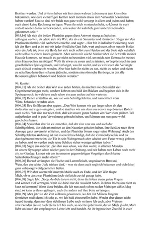 Besitzer werden. Und drittens haben wir hier einen wahren Lebenswein zum Genießen
bekommen, wie eure vielsüffigen Kehlen noch niemals etwas zum Verkosten bekommen
haben werden! Und so sind wir beide nun ganz wohl versorgt in allem und jedem und haben
euch darob keine Rechnung zu legen. Wenn ihr mich verstanden habt, so könnet ihr euch
alsbald wieder dahin zurückwenden, von woher ihr wahrlich ganz unberufenermaßen
gekommen seid!“
[095,16] Als sich die beiden Pharisäer gegen diese Antwort streng aufzuhalten
anfangen wollten, da erhob sich der Wirt, der als ein Samariter und römischer Bürger mit den
Pharisäern niemals viel Aufhebens machte, und sagte: „Hier bin in irdischer Beziehung noch
ich der Herr, und es ist mir ein jeder friedliche Gast lieb, wert und teuer, ob er nun ein Heide
oder ein Jude ist; denn der Heide hat sich nicht selbst zum Heiden und der Jude sich wahrlich
nicht selbst zu einem Juden gemacht. Aber wenn mir solche Stänker über die Schwelle meiner
Haustür kommen, so braucht es gar nicht zu besonders viel, um mich zum Gebrauche meines
alten Hausrechtes zu nötigen! Wollt ihr etwas zu essen und zu trinken, so begebet euch in euer
gewöhnliches Speisegemach, und verlanget, was ihr wollet, und es wird euch das Verlangte
auch alsbald verabreicht werden. Aber hier habt ihr nichts zu tun, nichts zu reden und nichts
zu schaffen; denn dies ist keine jüdische, sondern eine römische Herberge, in der alle
Reisenden gleich behandelt und bedient werden.“

96. Kapitel
[096,01] Als die beiden den Wirt also reden hörten, da machten sie eben nicht viel
Gegenbemerkungen mehr, sondern kehrten uns bald den Rücken und begaben sich in ihr
Speisegemach, in welchem auch schon ein paar andere auf sie warteten.
[096,02] Denen erzählten sie, wie sie vom Schriftgelehrten, und namentlich vom
Wirte, behandelt worden seien.
[096,03] Ihre Gefährten aber sagten: „Den Wirt kennen wir gar lange schon als den
stolzesten und eigensinnigsten, und so machen wir uns denn aus seiner angeborenen Roheit
auch nichts. Wir sind nur noch froh, daß wir unsere guten Sachen von Wert zum größten Teil
aufgefunden und in gute Verwahrung gebracht haben, und können uns nun ganz wohl
geschehen lassen.
[096,04] Sonderbar aber ist es immerhin, daß der eine von uns und auch der
Schriftgelehrte, die sich am meisten an den Nazaräer gehalten haben, ihre Schätze nach ihrer
Aussage ganz unversehrt erhielten, und der Pharisäer Joram sogar seine Wohnung! Auch des
Schriftgelehrten Wohnung ist nur insoweit beschädigt, daß die Zimmerdecke hie und da
durchgebrannt erscheint; die Tür in sein Wohngemach aber scheint vom Feuer wenig gelitten
zu haben, und so werden auch seine Schätze sicher weniger gelitten haben!“
[096,05] Sagte ein anderer: „Sei ihm nun schon, wie ihm wolle; in etlichen Monden
ist unsere Synagoge schon wieder ganz in der Ordnung, und wir haben zum Leben noch mehr
als zur Genüge. Lassen wir uns in unserem gegenwärtigen Vergnügen durch keine
Seitenbetrachtungen mehr stören!“
[096,06] Darauf verlangten sie Fische und Lammfleisch, ungesäuertes Brot und
Wein, den ein echter Jude trinken darf, – was sie denn auch sogleich bekamen und sich dabei
ganz unbesorgt wohlgeschehen ließen.
[096,07] Wir aber waren mit unserem Mahle auch zu Ende, und der Wirt fragte
Mich, ob er den zwei Pharisäern doch vielleicht zuviel gesagt habe.
[096,08] Sagte Ich: „Sorge du dich darum nicht; denn die haben einen guten Magen
und können viel vertragen, wenn sie dabei nur die Aussicht haben, in ihren Interessen nicht zu
kurz zu kommen! Wenn diese beiden, die Ich nun auch schon zu den Meinigen zähle, klug
sind, so kann es ihnen gelingen, auch die andern auf ihre Seite zu bringen.
[096,09] Aber jetzt ist die Zeit vollends gekommen, wo Ich mit Meinen Jüngern
fortziehen muß; denn Ich sehe es, wo Ich bald einzutreffen habe. Werdet aber darum nicht
irgend traurig, denn nur dem sichtbaren Leibe nach verlasse Ich euch; aber Meinem
allwirkenden Geiste nach bleibe Ich bei euch, so wie bei jedermann, der an Mich glaubt, Mich
liebt und nach der empfangenen Lehre lebt und handelt. So ihr irgendeinen Zweifel in euch
 