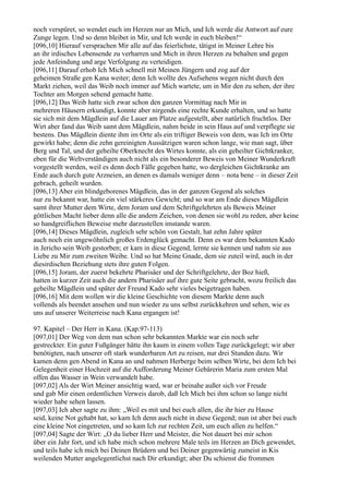 noch verspüret, so wendet euch im Herzen nur an Mich, und Ich werde die Antwort auf eure
Zunge legen. Und so denn bleibet in Mir, und Ich werde in euch bleiben!“
[096,10] Hierauf versprachen Mir alle auf das feierlichste, tätigst in Meiner Lehre bis
an ihr irdisches Lebensende zu verharren und Mich in ihren Herzen zu behalten und gegen
jede Anfeindung und arge Verfolgung zu verteidigen.
[096,11] Darauf erhob Ich Mich schnell mit Meinen Jüngern und zog auf der
geheimen Straße gen Kana weiter; denn Ich wollte des Aufsehens wegen nicht durch den
Markt ziehen, weil das Weib noch immer auf Mich wartete, um in Mir den zu sehen, der ihre
Tochter am Morgen sehend gemacht hatte.
[096,12] Das Weib hatte sich zwar schon den ganzen Vormittag nach Mir in
mehreren Häusern erkundigt, konnte aber nirgends eine rechte Kunde erhalten, und so hatte
sie sich mit dem Mägdlein auf die Lauer am Platze aufgestellt, aber natürlich fruchtlos. Der
Wirt aber fand das Weib samt dem Mägdlein, nahm beide in sein Haus auf und verpflegte sie
bestens. Das Mägdlein diente ihm im Orte als ein triftiger Beweis von dem, was Ich im Orte
gewirkt habe; denn die zehn gereinigten Aussätzigen waren schon lange, wie man sagt, über
Berg und Tal, und der geheilte Oberknecht des Wirtes konnte, als ein geheilter Gichtkranker,
eben für die Weltverständigen auch nicht als ein besonderer Beweis von Meiner Wunderkraft
vorgestellt werden, weil es denn doch Fälle gegeben hatte, wo dergleichen Gichtkranke am
Ende auch durch gute Arzneien, an denen es damals weniger denn – nota bene – in dieser Zeit
gebrach, geheilt wurden.
[096,13] Aber ein blindgeborenes Mägdlein, das in der ganzen Gegend als solches
nur zu bekannt war, hatte ein viel stärkeres Gewicht; und so war am Ende dieses Mägdlein
samt ihrer Mutter dem Wirte, dem Joram und dem Schriftgelehrten als Beweis Meiner
göttlichen Macht lieber denn alle die andern Zeichen, von denen sie wohl zu reden, aber keine
so handgreiflichen Beweise mehr darzustellen imstande waren.
[096,14] Dieses Mägdlein, zugleich sehr schön von Gestalt, hat zehn Jahre später
auch noch ein ungewöhnlich großes Erdenglück gemacht. Denn es war dem bekannten Kado
in Jericho sein Weib gestorben; er kam in diese Gegend, lernte sie kennen und nahm sie aus
Liebe zu Mir zum zweiten Weibe. Und so hat Meine Gnade, dem sie zuteil wird, auch in der
diesirdischen Beziehung stets ihre guten Folgen.
[096,15] Joram, der zuerst bekehrte Pharisäer und der Schriftgelehrte, der Boz hieß,
hatten in kurzer Zeit auch die andern Pharisäer auf ihre gute Seite gebracht, wozu freilich das
geheilte Mägdlein und später der Freund Kado sehr vieles beigetragen haben.
[096,16] Mit dem wollen wir die kleine Geschichte von diesem Markte denn auch
vollends als beendet ansehen und nun wieder zu uns selbst zurückkehren und sehen, wie es
uns auf unserer Weiterreise nach Kana ergangen ist!

97. Kapitel – Der Herr in Kana. (Kap.97-113)
[097,01] Der Weg von dem nun schon sehr bekannten Markte war ein noch sehr
gestreckter. Ein guter Fußgänger hätte ihn kaum in einem vollen Tage zurückgelegt; wir aber
benötigten, nach unserer oft stark wunderbaren Art zu reisen, nur drei Stunden dazu. Wir
kamen denn gen Abend in Kana an und nahmen Herberge beim selben Wirte, bei dem Ich bei
Gelegenheit einer Hochzeit auf die Aufforderung Meiner Gebärerin Maria zum ersten Mal
offen das Wasser in Wein verwandelt habe.
[097,02] Als der Wirt Meiner ansichtig ward, war er beinahe außer sich vor Freude
und gab Mir einen ordentlichen Verweis darob, daß Ich Mich bei ihm schon so lange nicht
wieder habe sehen lassen.
[097,03] Ich aber sagte zu ihm: „Weil es mit und bei euch allen, die ihr hier zu Hause
seid, keine Not gehabt hat, so kam Ich denn auch nicht in diese Gegend; nun ist aber bei euch
eine kleine Not eingetreten, und so kam Ich zur rechten Zeit, um euch allen zu helfen.“
[097,04] Sagte der Wirt: „O du lieber Herr und Meister, die Not dauert bei mir schon
über ein Jahr fort, und ich habe mich schon mehrere Male teils im Herzen an Dich gewendet,
und teils habe ich mich bei Deinen Brüdern und bei Deiner gegenwärtig zumeist in Kis
weilenden Mutter angelegentlichst nach Dir erkundigt; aber Du schienst die frommen
 