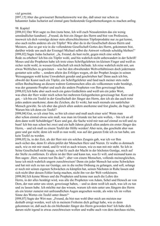 viel geweint.
[097,15] Aber das gewisserart Bemerkenswerte war das, daß unser nur schon zu
bekannter Judas Ischariot auf einmal ganz bedeutende Gegenbemerkungen zu machen anfing.

98. Kapitel
[098,01] Der Wirt sagte zu ihm (nota bene, Ich will euch Neusalemiten das ein wenig
umständlicher kundtun): „Freund, du bist ein Jünger des Herrn und bist von Profession,
insoweit ich dich vermöge deiner stets allerschlechtesten Töpferprodukte nur zu gut kenne,
also auch nichts anderes als ein Töpfer! Wie aber du in die Gesellschaft dieses Herrn und
Meisters, also so gut wie in die vollendetste Gesellschaft Gottes des Herrn, gekommen bist,
darüber würde uns auch der Erzengel Michael selbst die Antwort vollends schuldig bleiben!“
[098,02] Sagte Judas Ischariot: „Ja, Freund, du hast recht, gegen mich eine solche
Rede zu erheben! Ich bin ein Töpfer wohl, und bin wahrlich nicht unbewandert in der Schrift!
Moses und die Propheten habe ich trotz eines Schriftgelehrten im kleinen Finger und weiß es
sicher recht wohl, in wessen Gesellschaft ich mich befinde. Ich reise wahrlich nicht mit, um
etwas Weltliches zu gewinnen – was bei den obwaltenden Weltverhältnissen doch jedermann
gestattet sein sollte –, sondern allein des Erfolges wegen, ob der Prophet Jesajas in seinen
Weissagungen wohl keine Unwahrheit geredet und geschrieben hat! Denn auch ich bin,
obwohl der Kunst nach ein Töpfer, ein Schriftgelehrter und fand nach meiner stets mehr
stillen Beobachtung an diesem wahren Gottmenschen alles als vollkommen wahr bestätigt,
was der genannte Prophet und auch die andern Propheten von Ihm geweissagt haben.
[098,03] Ich habe aber auch noch ein gutes Gedächtnis und weiß um ein jedes Wort,
was eben der Herr wider mich schon bei mehreren Gelegenheiten geweissagt hat. Kurz und
gut, – ich bin ein Teufel in der Gesellschaft der Jünger des Herrn, den ich als das auch trotz
jedes andern anerkenne; denn die Zeichen, die Er wirkt, hat noch niemals ein natürlicher
Mensch gewirkt. So ich aber das gleich allen andern anerkenne und fest glaube, da frage ich:
Warum bin ich denn ein Teufel?
[098,04] Gut, so ich einer bin, so bin ich einer und muß auch einer sein! Wenn man
aber schon einmal etwas sein muß, was man im Grunde nie hat sein wollen, – bin ich an all
dem dann wohl Schuldträger? Kurz und gut, die Sache wird mir nun auf einmal zu toll und zu
bunt! Ich bin nun schon bei zwei und ein halb Jahren gleich allen andern ein erster Jünger des
Herrn, – und ich muß zu einem Teufel der Hölle werden! Aber nein, das geschieht aber nun
ganz und gar nicht; denn ich weiß es nun wohl, was auf der ganzen Erde ich zu tun habe, um
kein Teufel zu werden.
[098,05] Ja, in der Zeit, als der Herr mir ein solches Zeugnis gab, war ich vor Ihm
auch sicher das; denn Er allein prüfet der Menschen Herz und Nieren. Er wußte es demnach
auch, wie es mit mir stand, und Er wird es auch wissen, wie es nun mit mir steht. So Ich in
Seine Gesellschaft nicht tauge, so hat Er auch der Macht in der höchsten Genüge, mich auf
der Stelle zu entfernen. Er allein ist der Herr und kann tun, was Er will, und niemand kann zu
Ihm sagen: ,Herr, warum tust Du das?‘; aber von einem Menschen, vollends meinesgleichen,
lasse ich mich wahrlich ungern zurechtweisen! Denn ein jeder Mensch hat seine Schwächen
und hat mit sich zu tun zur Genüge, um in die rechte Ordnung zu gelangen, und soll, solange
er noch mit seinen eigenen Schwächen zu kämpfen hat, seinen Nächsten in Ruhe lassen und
sich nicht über dessen Fehler lustig machen, nicht ihn vor der Welt verkleinern.
[098,06] Ich kenne Moses und die Propheten und kenne nun auch die Lehre des
Herrn, in der alles bestätigt wird, was alle die Propheten von Adam, Sehel und Henoch an von
Dem, der nun unter uns sitzet, geweissagt haben, – und so denn weiß ich auch, was ich zu tun
und zu lassen habe. Ich möchte nur das wissen, warum ich stets unter uns Jüngern des Herrn
als ein letzter zumeist mit unfreundlichen Augen angesehen werde, als wäre ich im vollen
Sinne des Wortes ein Teufel unter ihnen!“
[098,07] Sagte der Wirt nun: „Freund, du bist nun wohl über mich am meisten nur
deshalb erregt worden, weil ich in meinem Frohsinn dich gefragt habe, wie es denn
gekommen ist, daß auch du ein bleibender Jünger des Herrn geworden bist! Ich habe dich
darum nicht irgend in etwas zurechtweisen wollen und wußte auch von dem durchaus nichts,
 