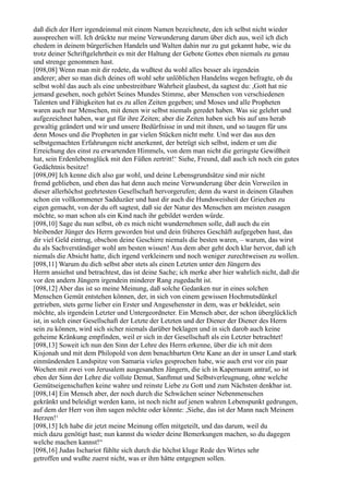 daß dich der Herr irgendeinmal mit einem Namen bezeichnete, den ich selbst nicht wieder
aussprechen will. Ich drückte nur meine Verwunderung darum über dich aus, weil ich dich
ehedem in deinem bürgerlichen Handeln und Walten dahin nur zu gut gekannt habe, wie du
trotz deiner Schriftgelehrtheit es mit der Haltung der Gebote Gottes eben niemals zu genau
und strenge genommen hast.
[098,08] Wenn man mit dir redete, da wußtest du wohl alles besser als irgendein
anderer; aber so man dich deines oft wohl sehr unlöblichen Handelns wegen befragte, ob du
selbst wohl das auch als eine unbestreitbare Wahrheit glaubest, da sagtest du: ,Gott hat nie
jemand gesehen, noch gehört Seines Mundes Stimme, aber Menschen von verschiedenen
Talenten und Fähigkeiten hat es zu allen Zeiten gegeben; und Moses und alle Propheten
waren auch nur Menschen, mit denen wir selbst niemals geredet haben. Was sie gelehrt und
aufgezeichnet haben, war gut für ihre Zeiten; aber die Zeiten haben sich bis auf uns herab
gewaltig geändert und wir und unsere Bedürfnisse in und mit ihnen, und so taugen für uns
denn Moses und die Propheten in gar vielen Stücken nicht mehr. Und wer das aus den
selbstgemachten Erfahrungen nicht anerkennt, der betrügt sich selbst, indem er um die
Erreichung des einst zu erwartenden Himmels, von dem man nicht die geringste Gewißheit
hat, sein Erdenlebensglück mit den Füßen zertritt!‘ Siehe, Freund, daß auch ich noch ein gutes
Gedächtnis besitze!
[098,09] Ich kenne dich also gar wohl, und deine Lebensgrundsätze sind mir nicht
fremd geblieben, und eben das hat denn auch meine Verwunderung über dein Verweilen in
dieser allerhöchst geehrtesten Gesellschaft hervorgerufen; denn du warst in deinem Glauben
schon ein vollkommener Sadduzäer und hast dir auch die Hundsweisheit der Griechen zu
eigen gemacht, von der du oft sagtest, daß sie der Natur des Menschen am meisten zusagen
möchte, so man schon als ein Kind nach ihr gebildet werden würde.
[098,10] Sage du nun selbst, ob es mich nicht wundernehmen solle, daß auch du ein
bleibender Jünger des Herrn geworden bist und dein früheres Geschäft aufgegeben hast, das
dir viel Geld eintrug, obschon deine Geschirre niemals die besten waren, – warum, das wirst
du als Sachverständiger wohl am besten wissen! Aus dem aber geht doch klar hervor, daß ich
niemals die Absicht hatte, dich irgend verkleinern und noch weniger zurechtweisen zu wollen.
[098,11] Warum du dich selbst aber stets als einen Letzten unter den Jüngern des
Herrn ansiehst und betrachtest, das ist deine Sache; ich merke aber hier wahrlich nicht, daß dir
vor den andern Jüngern irgendein minderer Rang zugedacht ist.
[098,12] Aber das ist so meine Meinung, daß solche Gedanken nur in eines solchen
Menschen Gemüt entstehen können, der, in sich von einem gewissen Hochmutsdünkel
getrieben, stets gerne lieber ein Erster und Angesehenster in dem, was er bekleidet, sein
möchte, als irgendein Letzter und Untergeordneter. Ein Mensch aber, der schon überglücklich
ist, in solch einer Gesellschaft der Letzte der Letzten und der Diener der Diener des Herrn
sein zu können, wird sich sicher niemals darüber beklagen und in sich darob auch keine
geheime Kränkung empfinden, weil er sich in der Gesellschaft als ein Letzter betrachtet!
[098,13] Soweit ich nun den Sinn der Lehre des Herrn erkenne, über die ich mit dem
Kisjonah und mit dem Philopold von dem benachbarten Orte Kane an der in unser Land stark
einmündenden Landspitze von Samaria vieles gesprochen habe, wie auch erst vor ein paar
Wochen mit zwei von Jerusalem ausgesandten Jüngern, die ich in Kapernaum antraf, so ist
eben der Sinn der Lehre die vollste Demut, Sanftmut und Selbstverleugnung, ohne welche
Gemütseigenschaften keine wahre und reinste Liebe zu Gott und zum Nächsten denkbar ist.
[098,14] Ein Mensch aber, der noch durch die Schwächen seiner Nebenmenschen
gekränkt und beleidigt werden kann, ist noch nicht auf jenen wahren Lebenspunkt gedrungen,
auf dem der Herr von ihm sagen möchte oder könnte: ,Siehe, das ist der Mann nach Meinem
Herzen!‘
[098,15] Ich habe dir jetzt meine Meinung offen mitgeteilt, und das darum, weil du
mich dazu genötigt hast; nun kannst du wieder deine Bemerkungen machen, so du dagegen
welche machen kannst!“
[098,16] Judas Ischariot fühlte sich durch die höchst kluge Rede des Wirtes sehr
getroffen und wußte zuerst nicht, was er ihm hätte entgegnen sollen.
 