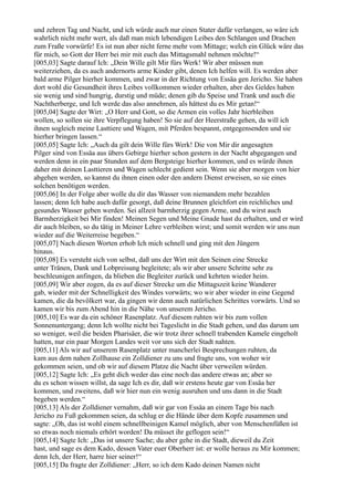 und zehren Tag und Nacht, und ich würde auch nur einen Stater dafür verlangen, so wäre ich
wahrlich nicht mehr wert, als daß man mich lebendigen Leibes den Schlangen und Drachen
zum Fraße vorwürfe! Es ist nun aber nicht ferne mehr vom Mittage; welch ein Glück wäre das
für mich, so Gott der Herr bei mir mit euch das Mittagsmahl nehmen möchte!“
[005,03] Sagte darauf Ich: „Dein Wille gilt Mir fürs Werk! Wir aber müssen nun
weiterziehen, da es auch andernorts arme Kinder gibt, denen Ich helfen will. Es werden aber
bald arme Pilger hierher kommen, und zwar in der Richtung von Essäa gen Jericho. Sie haben
dort wohl die Gesundheit ihres Leibes vollkommen wieder erhalten, aber des Geldes haben
sie wenig und sind hungrig, durstig und müde; denen gib du Speise und Trank und auch die
Nachtherberge, und Ich werde das also annehmen, als hättest du es Mir getan!“
[005,04] Sagte der Wirt: „O Herr und Gott, so die Armen ein volles Jahr hierbleiben
wollen, so sollen sie ihre Verpflegung haben! So sie auf der Heerstraße gehen, da will ich
ihnen sogleich meine Lasttiere und Wagen, mit Pferden bespannt, entgegensenden und sie
hierher bringen lassen.“
[005,05] Sagte Ich: „Auch da gilt dein Wille fürs Werk! Die von Mir dir angesagten
Pilger sind von Essäa aus übers Gebirge hierher schon gestern in der Nacht abgegangen und
werden denn in ein paar Stunden auf dem Bergsteige hierher kommen, und es würde ihnen
daher mit deinen Lasttieren und Wagen schlecht gedient sein. Wenn sie aber morgen von hier
abgehen werden, so kannst du ihnen einen oder den andern Dienst erweisen, so sie eines
solchen benötigen werden.
[005,06] In der Folge aber wolle du dir das Wasser von niemandem mehr bezahlen
lassen; denn Ich habe auch dafür gesorgt, daß deine Brunnen gleichfort ein reichliches und
gesundes Wasser geben werden. Sei allzeit barmherzig gegen Arme, und du wirst auch
Barmherzigkeit bei Mir finden! Meinen Segen und Meine Gnade hast du erhalten, und er wird
dir auch bleiben, so du tätig in Meiner Lehre verbleiben wirst; und somit werden wir uns nun
wieder auf die Weiterreise begeben.“
[005,07] Nach diesen Worten erhob Ich mich schnell und ging mit den Jüngern
hinaus.
[005,08] Es versteht sich von selbst, daß uns der Wirt mit den Seinen eine Strecke
unter Tränen, Dank und Lobpreisung begleitete; als wir aber unsere Schritte sehr zu
beschleunigen anfingen, da blieben die Begleiter zurück und kehrten wieder heim.
[005,09] Wir aber zogen, da es auf dieser Strecke um die Mittagszeit keine Wanderer
gab, wieder mit der Schnelligkeit des Windes vorwärts; wo wir aber wieder in eine Gegend
kamen, die da bevölkert war, da gingen wir denn auch natürlichen Schrittes vorwärts. Und so
kamen wir bis zum Abend hin in die Nähe von unserem Jericho.
[005,10] Es war da ein schöner Rasenplatz. Auf diesem ruhten wir bis zum vollen
Sonnenuntergang; denn Ich wollte nicht bei Tageslicht in die Stadt gehen, und das darum um
so weniger, weil die beiden Pharisäer, die wir trotz ihrer schnell trabenden Kamele eingeholt
hatten, nur ein paar Morgen Landes weit vor uns sich der Stadt nahten.
[005,11] Als wir auf unserem Rasenplatz unter mancherlei Besprechungen ruhten, da
kam aus dem nahen Zollhause ein Zolldiener zu uns und fragte uns, von woher wir
gekommen seien, und ob wir auf diesem Platze die Nacht über verweilen würden.
[005,12] Sagte Ich: „Es geht dich weder das eine noch das andere etwas an; aber so
du es schon wissen willst, da sage Ich es dir, daß wir erstens heute gar von Essäa her
kommen, und zweitens, daß wir hier nun ein wenig ausruhen und uns dann in die Stadt
begeben werden.“
[005,13] Als der Zolldiener vernahm, daß wir gar von Essäa an einem Tage bis nach
Jericho zu Fuß gekommen seien, da schlug er die Hände über dem Kopfe zusammen und
sagte: „Oh, das ist wohl einem schnellbeinigen Kamel möglich, aber von Menschenfüßen ist
so etwas noch niemals erhört worden! Da müsset ihr geflogen sein!“
[005,14] Sagte Ich: „Das ist unsere Sache; du aber gehe in die Stadt, dieweil du Zeit
hast, und sage es dem Kado, dessen Vater euer Oberherr ist: er wolle heraus zu Mir kommen;
denn Ich, der Herr, harre hier seiner!“
[005,15] Da fragte der Zolldiener: „Herr, so ich dem Kado deinen Namen nicht
 