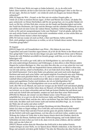 [098,17] Nach einer Weile erst sagte er (Judas Ischariot): „Ja, ja, du sollst recht
haben; denn wahrlich, du bist in den Geist der Lehre tief eingedrungen! Aber so der Herr zu
dir nun sagte: ,Du bist ein Teufel!‘, wie würde dir solch ein Zeugnis aus Seinem Munde
schmecken?“
[098,18] Sagte der Wirt: „Freund, so der Herr mir ein solches Zeugnis gäbe, so
würde ich zu Ihm in meinem Herzen sagen: ,O Herr und Meister des Lebens, ich danke Dir,
ganz zerknirscht vor Deiner Herrlichkeit, daß Du mir gezeigt hast, ein wie großer Sünder ich
noch vor Dir bin; ich bitte Dich aber, erweise mir die Gnade und Barmherzigkeit und treibe
den Teufel des Hochmutes, der Lüge und des Betruges und der schnöden Selbstsucht aus mir,
und erfülle mich mit dem Geiste der wahren Demut, Sanftmut, Selbstverleugnung, der wahren
Liebe zu Dir und mit uneigennützigster Liebe zum Nächsten!‘ Und ich glaube, daß der Herr
mir auch solche Gnade zu erweisen sicher nicht vorenthalten würde, so eine solche Bitte aus
dem vollsten Ernste meines Lebens hervorginge.
[098,19] Und nun wende ich mich an Dich, o Herr und Meister, Selbst und bitte
Dich, mich gnädigst zurechtweisen zu wollen, so ich im Verlaufe dieser meiner Worte etwas
Unrechtes gesagt habe!“

99. Kapitel
[099,01] Sagte Ich voll Freundlichkeit zum Wirte: „Wie hättest du nun etwas
Ungerechtes und somit Unrechtes sagen können, da ja Ich dir die Worte in den Mund und ins
Herz gelegt habe? Und so hast du dem Jünger nun ganz nach Meinem Sinne und in Meinem
Namen die volle Wahrheit unverhüllt ins Gesicht gesagt; wohl ihm, so er sie für sein Leben
beherzigen will!
[099,02] Oh, Ich weiß es gar wohl, daß er ein Schriftgelehrter ist, und weiß auch um
alle seine anderwärtigen Kenntnisse und Erfahrungen, in dem allem er allen Meinen andern
Jüngern bei weitem überlegen ist. Aber was nützt ihm alles das, so er nun schon bei zwei und
nahe ein halb Jahren mit Mir nur hauptsächlich darum umherzieht, um Mich in allem dem,
was Ich rede und tue, scharf zu beobachten, ob er am Ende doch etwas fände, was da nicht mit
der Schrift harmoniert. Und in dem findet sein geheimer und somit noch nicht abgelegter
Hochmut und somit auch seine Selbst- und irgend mögliche Erwerbsucht stets neue Nahrung,
darum er denn auch gleichfort bleibt, wie er ist, und sich von niemand irgend völlig und
wahrhaft lebensverbesserlich zurechtweisen läßt; denn er denkt sich immer: ,Was wollt ihr
armen und ungelehrten Fischer mich belehren, der ich ein Schriftgelehrter bin?‘
[099,03] Ich aber sage: Ein Schriftgelehrter sein ist an und für sich ganz wohl und
recht; aber Mir ist ein Mensch, der auch nur weniges aus der Schrift weiß und danach gläubig
lebt und tut, um ein gar Großes lieber denn ein Mensch voll Schriftgelehrtheit, der die Schrift
nur kritisiert, an sie einen schwachen und am Ende gar keinen Glauben hat und darum auch
nicht nach der Schrift lebt und handelt, sondern nur nach dem Rate seiner Weltvernunft.
[099,04] Ein Mensch, der einmal von dem Dünkel seines vielen Wissens sich
aufgebläht hat, ist so gut wie alle die hochweisen Juden und Pharisäer und Schriftgelehrten in
Jerusalem im Geiste blind, und das also, daß er am hellsten Tage den Wald vor lauter Bäumen
nicht sieht, ihn daher auch noch immer sucht und inmitten desselben fragt: ,Ja, wo ist denn
der Wald, den ich suchte und sehen wollte?‘
[099,05] Ist es etwa nicht ebenso in geistiger Beziehung mit dem Menschen, der
mitten im Leben zu fragen anfängt, ob er wohl lebt, und worin denn sein Leben besteht?
[099,06] Tor! Deine Haut und dein Fleisch und die ganze dir gleiche Außenwelt wird
dir das freilich wohl nicht sagen können, weil das alles in sich kein Leben, sondern nur eine
Wirkung des Lebens ist! Gehe aber in dein Inneres hinein durch den Glauben, durch die
Liebe, durch die Demut, Sanftmut und wahre Selbstverleugnung, und werde dadurch zum
Selbstleben mit dem Leben aus Gott in dir, dann wirst du schon erfahren, daß du wahrhaft
lebst, und was das Leben ist!
[099,07] Warum suchen denn die Menschen das Gold nicht in dem tauben Gestein,
sondern dringen an einer Stelle, wo sie Spuren dieses Metalls entdeckten, in das Innere der
Berge und sammeln sich darin große Schätze? Tun aber die Menschen das ohne Furcht und
 