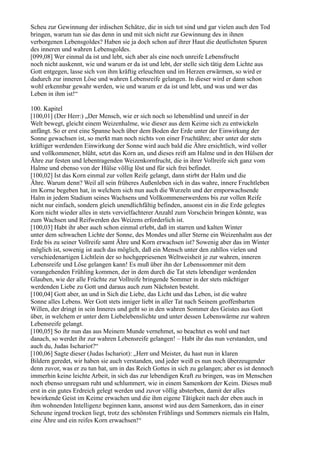 Scheu zur Gewinnung der irdischen Schätze, die in sich tot sind und gar vielen auch den Tod
bringen, warum tun sie das denn in und mit sich nicht zur Gewinnung des in ihnen
verborgenen Lebensgoldes? Haben sie ja doch schon auf ihrer Haut die deutlichsten Spuren
des inneren und wahren Lebensgoldes.
[099,08] Wer einmal da ist und lebt, sich aber als eine noch unreife Lebensfrucht
noch nicht auskennt, wie und warum er da ist und lebt, der stelle sich tätig dem Lichte aus
Gott entgegen, lasse sich von ihm kräftig erleuchten und im Herzen erwärmen, so wird er
dadurch zur inneren Löse und wahren Lebensreife gelangen. In dieser wird er dann schon
wohl erkennbar gewahr werden, wie und warum er da ist und lebt, und was und wer das
Leben in ihm ist!“

100. Kapitel
[100,01] (Der Herr:) „Der Mensch, wie er sich noch so lebensblind und unreif in der
Welt bewegt, gleicht einem Weizenhalme, wie dieser aus dem Keime sich zu entwickeln
anfängt. So er erst eine Spanne hoch über dem Boden der Erde unter der Einwirkung der
Sonne gewachsen ist, so merkt man noch nichts von einer Fruchtähre; aber unter der stets
kräftiger werdenden Einwirkung der Sonne wird auch bald die Ähre ersichtlich, wird voller
und vollkommener, blüht, setzt das Korn an, und dieses reift am Halme und in den Hülsen der
Ähre zur festen und lebentragenden Weizenkornfrucht, die in ihrer Vollreife sich ganz vom
Halme und ebenso von der Hülse völlig löst und für sich frei befindet.
[100,02] Ist das Korn einmal zur vollen Reife gelangt, dann stirbt der Halm und die
Ähre. Warum denn? Weil all sein früheres Außenleben sich in das wahre, innere Fruchtleben
im Korne begeben hat, in welchem sich nun auch die Wurzeln und der emporwachsende
Halm in jedem Stadium seines Wachsens und Vollkommenerwerdens bis zur vollen Reife
nicht nur einfach, sondern gleich unendlichfältig befinden, ansonst ein in die Erde gelegtes
Korn nicht wieder alles in stets vervielfachterer Anzahl zum Vorschein bringen könnte, was
zum Wachsen und Reifwerden des Weizens erforderlich ist.
[100,03] Habt ihr aber auch schon einmal erlebt, daß im starren und kalten Winter
unter dem schwachen Lichte der Sonne, des Mondes und aller Sterne ein Weizenhalm aus der
Erde bis zu seiner Vollreife samt Ähre und Korn erwachsen ist? Sowenig aber das im Winter
möglich ist, sowenig ist auch das möglich, daß ein Mensch unter den zahllos vielen und
verschiedenartigen Lichtlein der so hochgepriesenen Weltweisheit je zur wahren, inneren
Lebensreife und Löse gelangen kann! Es muß über ihn der Lebenssommer mit dem
vorangehenden Frühling kommen, der in dem durch die Tat stets lebendiger werdenden
Glauben, wie der alle Früchte zur Vollreife bringende Sommer in der stets mächtiger
werdenden Liebe zu Gott und daraus auch zum Nächsten besteht.
[100,04] Gott aber, an und in Sich die Liebe, das Licht und das Leben, ist die wahre
Sonne alles Lebens. Wer Gott stets inniger liebt in aller Tat nach Seinem geoffenbarten
Willen, der dringt in sein Inneres und geht so in den wahren Sommer des Geistes aus Gott
über, in welchem er unter dem Liebelebenslichte und unter dessen Lebenswärme zur wahren
Lebensreife gelangt.
[100,05] So ihr nun das aus Meinem Munde vernehmet, so beachtet es wohl und tuet
danach, so werdet ihr zur wahren Lebensreife gelangen! – Habt ihr das nun verstanden, und
auch du, Judas Ischariot?“
[100,06] Sagte dieser (Judas Ischariot): „Herr und Meister, du hast nun in klaren
Bildern geredet, wir haben sie auch verstanden, und jeder weiß es nun noch überzeugender
denn zuvor, was er zu tun hat, um in das Reich Gottes in sich zu gelangen; aber es ist dennoch
immerhin keine leichte Arbeit, in sich das zur lebendigen Kraft zu bringen, was im Menschen
noch ebenso unregsam ruht und schlummert, wie in einem Samenkorn der Keim. Dieses muß
erst in ein gutes Erdreich gelegt werden und zuvor völlig absterben, damit der alles
bewirkende Geist im Keime erwachen und die ihm eigene Tätigkeit nach der eben auch in
ihm wohnenden Intelligenz beginnen kann, ansonst wird aus dem Samenkorn, das in einer
Scheune irgend trocken liegt, trotz des schönsten Frühlings und Sommers niemals ein Halm,
eine Ähre und ein reifes Korn erwachsen!“
 