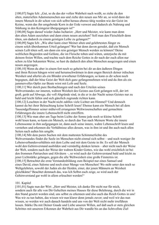 [100,07] Sagte Ich: „Gut, so du das der vollen Wahrheit nach weißt, so ziehe du den
alten, materiellen Adamsmenschen aus und ziehe den neuen aus Mir an, so wird dann der
innere Mensch in dir schon von sich selbst heraus ebenso tätig werden wie der Geist im
Keime, wenn das ihn umgebende Korn in der Erde verwest und dadurch als Nahrung und
Stärkung in den Keimgeist übergegangen ist!“
[100,08] Sagte darauf wieder Judas Ischariot: „Herr und Meister, wie kann man denn
den alten Adam ausziehen und dann einen neuen anziehen? Soll man den Fleischleib denn
töten, um dadurch zu einem geistigen Leibe zu gelangen?“
[100,09] Sagte Ich: „Wie aber kann einer Meiner alten und gelehrtesten Jünger zu
einem solch überdummen Urteil gelangen? Wer hat denn davon geredet, daß ein Mensch
seinen Leib töten soll, um dann ein rein geistiger Mensch werden zu können? Deine
weltlichen Begierden und Gelüste, die im Fleische toben und wüten, unterjoche du mit
deinem freien Willen, und trachte nach dem Reiche Gottes in dir nach der euch allen nur
schon zu klar bekannten Weise, so hast du dadurch den alten Menschen ausgezogen und einen
neuen angezogen.
[100,10] Wenn du aber in einem fort noch so geheim bei dir an den äußeren Dingen
und ihren Reizen hängen wirst und herumschwärmen in dem engen Bereich deiner irdischen
Weisheit und allerlei als ein Blinder erworbener Erfahrungen, so kann es dir schon noch
begegnen, daß der böse Geist der Welt dich ganz gefangennehmen wird und du ihm als ein
jammervolles Opfer zur Beute wirst mit Leib und Seele.
[100,11] Wer durch pure Beobachtungen und nach den Urteilen seines
Weltverstandes zur inneren, wahren Weisheit des Geistes aus Gott gelangen will, der irrt
groß, gerät auf Abwege, die voll Abgründe sind, in die er in der Nacht seines Geistes nur zu
bald und leicht fallen und sich gänzlich zugrunde richten kann.
[100,12] Leuchten in der Nacht nicht zahllos viele Lichter am Himmel? Und dennoch
kannst du bei ihrer Beleuchtung keine Schrift lesen! Ebenso kann ein Mensch bei all dem
Tausendgeflimmer seiner mühevoll errungenen Weltwissenschaften und gemachten
Erfahrungen die innere Lebensschrift nicht entziffern.
[100,13] Wie man aber am Tage beim Lichte der Sonne jede noch so kleine Schrift
wohl lesen kann, so kann ein Mensch, so durch das Tun nach Meinem Worte die innere
Lebenssonne in ihm aufgegangen ist, dann auch seine innere, wahre Lebensschrift lesen und
verstehen und erkennen die Verhältnisse alles dessen, was in ihm ist und ihn auch nach allen
Seiten nach außen hin umgibt.
[100,14] Mit dem puren Suchen mit dem mattesten Schimmerlichte des
Weltverstandes findet die Seele im Menschen nicht einmal sich selbst – und noch weniger ihr
Lebensverbandesverhältnis mit dem Leibe und mit dem Geiste in ihr. Es soll der Mensch
wohl den Gehirnverstand ausbilden und vernünftig denken lernen – aber nicht nach der Weise
der Welt, sondern nach der Weise der wahren Kinder Gottes, wie das wohl ersichtlich ist bei
den frommen Patriarchen und Altvätern –, so wird auch der Gehirnverstand bald und leicht zu
jener Lichtstärke gelangen, gegen die alle Weltweisheit eine große Finsternis ist.
[100,15] Betrachtet die erste Verstandesbildung zum Beispiel nur eines Samuel und
eines David, eines Salomo und noch einer Menge von Menschen! Wo steht unter den noch so
Weltgelehrten, sowohl der Juden als der Heiden, einer, der jenen Männern an Weisheit
gleichkäme? Beachtet demnach das, was Ich Selbst euch zeige, so wird auch der
Gehirnverstand gar wohl in allem erleuchtet werden!“

101. Kapitel
[101,01] Sagte nun der Wirt: „Herr und Meister, ich danke Dir nicht nur für mich,
sondern auch für alle von Dir Geheilten meines Hauses für diese Belehrung, durch die wir in
den Stand gesetzt worden sind, uns selbst zu erkennen und also auch das Reich Gottes in uns!
Was wir zu tun haben, das wissen wir nun klarer denn jemals zuvor; und weil wir das nun
wissen, so werden wir auch danach handeln und uns von der Welt nicht mehr irreführen
lassen. Stärke Du mit Deiner Gnade und Liebe unseren Willen, auf daß auch er stets gleichen
Schrittes mit unserem Erkennen der Wahrheit aus Dir wandle bis an das lichtvollste Ziel
 