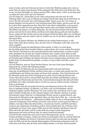 unseres Lebens; denn das Erkennen der noch so lichtvollen Wahrheit genügt nicht, wenn an
seiner Seite ein träger und schwacher Wille einhergeht! Der Wille aber ist die Kraft der Liebe
in uns; wie diese beschaffen ist, ebenso auch der Wille. Daher stärke, o Herr, in uns denn auch
vor allem die Liebe zu Dir und zum Nächsten!“
[101,02] Sagte Ich: „Deine Bitte ist eine wahre und gerechte und wird auch die volle
Erhörung finden; aber so da ein Mensch um nichtige und törichte Dinge dieser Welt bittet, da
wird er bei Mir schwerlich eine volle Erhörung finden. Darum sei du nun voll Trostes; in
deinem Handeln wirst du auch die volle Erhörung deiner Bitte finden; und also auch alle, die
du in deine Bitte eingeschlossen hast. Denn Mir ist das allzeit wohlgefällig, so da aus purer
Liebe jemand zu Mir mit einer gerechten Bitte kommt; diese soll niemals unerhört bleiben.
Aber Bitten und Gebete von solchen Menschen, die sich als Gottes Diener hoch ehren und
preisen und sich für ihr leeres Bitten und Beten recht unbarmherzig groß und stark bezahlen
lassen, werden bei Mir niemals auch nur die geringste Erhörung finden. Denn was ein Mensch
seinem Nächsten nicht aus wahrer Liebe tut, sondern nur, um vor der Welt zu glänzen, hat bei
Mir keinen Wert.
[101,03] So du deinem Nächsten eine Wohltat mit der rechten Hand erweisest, so laß
deine Linke nichts davon merken; Gott, der alles noch so Verborgene wohl sieht, wird es dir
schon vergelten!
[101,04] Wenn jemand sein überflüssiges Geld ausleiht, so leihe er es nicht denen,
die ihm dafür große Zinsen bezahlen können, sondern denen, die in einer wahren Not stecken,
ohne Zinsen! Und können sie ihm auch das Kapital nicht zurückerstatten, so grolle er darob
nicht und pfände die oft ohne ihre Schuld Verarmten nicht, sondern erlasse ihnen in aller
Freundlichkeit und wahrer Nächstenliebe, was sie ihm schulden; wahrlich, da werde Ich dem
also barmherzigen Gläubiger das Kapital mit hohen Zinsen zurückerstatten und für ihn einen
großen Schatz im Himmelreiche gründen, von dem er ewig in Hülle und Fülle zu zehren
haben wird.
[101,05] Wahrlich, auch ein Trunk frischen Wassers, den eure Liebe einem Durstigen
dargereicht hat, wird bei Mir Belohnung finden!
[101,06] Wenn die Menschen alle also untereinander lebten und nach dem ihnen
schon gar oft geoffenbarten Willen und Rate Gottes täten, so würde auch niemals eine Not
und Bedrängnis und Trübsal unter ihnen auf dieser Erde entstehen. Alles Elend bereiten sich
die Menschen durch ihren bösen Wuchergeist nur selbst. Zuerst leiden die Kleinen und
Armen, dann aber kommt es tausend Male ärger über die Großen und Mächtigen; denn sie
sind durch ihren Wuchersinn und durch ihre zu himmelschreiend große Herrschsucht Diebe
und Räuber der Völker und haben darum von Mir aus auch zur rechten Zeit den verdienten
Lohn zu gewärtigen.
[101,07] Sehet euch alle die großen Reiche der euch bekannten Erde an! Wo sind die
einst so mächtigen Könige von Babylon, von Ninive und von Griechenland, und die
mächtigen Ägypter und ihre Pharaonen? Sie sind verdorret alle; und ebenso wird es auch
andern solchen Großreichen in aller Zukunft ergehen, ihres Wuchers und ihrer zu großen
Herrschsucht wegen! Denn der zu selbstsüchtige Wucher und die zu große Herrsch- und
Glanzsucht der Menschen ist der eigentliche Satan, ein Fürst dieser Welt, die – weil ohne alles
Lebenslicht aus den Himmeln – vollkommen die Hölle selbst ist, der es wohl gestattet ist, sich
wegen der Probung des freien Willens und seiner Liebe sich bis zu einer gewissen Höhe zu
erheben; wird diese Höhe aber überschritten, so kommt das Gericht, und Hölle und Satan
werden in den Abgrund des Verderbens gestürzt. Darum bleibet denn alle in Meiner Lehre,
und kämpfet mit reiner Liebe, gutem Willen und mit aller Sanftmut und Demut wider die
Hölle und wider den Satan, und ihr werdet dafür des ewigen Lebens Siegeskrone
überkommen und schon auf dieser Erde ein wahres Gottesreich gründen!
[101,08] Ich bin sonach denn auch nicht in diese Welt gekommen, um ihr, wie sie ist,
Frieden und Ruhe zu bringen, sondern das Schwert zum Kampfe wider sie, und Ich Selbst bin
als die ewige Wahrheit das Schwert! Und dieses Schwert habe Ich auch euch zum Kampfe
wider die Hölle und alle ihre tobende Macht gegeben. Fürchtet darum diejenigen nicht, die
wohl euren Leib töten, aber der Seele nicht schaden können; so ihr aber schon jemanden
 