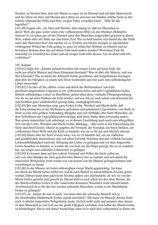 fürchtet, so fürchtet Den, dem alle Macht zu eigen ist im Himmel und auf aller Materiewelt,
und der allein ein Herr und Meister des Lebens ist und eine mit Sünden erfüllte Seele in den
tiefsten Abgrund der Hölle und ihres ewigen Todes verstoßen kann! – Habt ihr das
begriffen?“
[101,09] Sagten alle: „Ja, Herr und Meister; aber traurig ist, daß wir Menschen in
dieser Welt, die ganz sicher schon eine vollkommene Hölle ist, den Himmel erkämpfen
müssen! Es ist schon gar oft der Himmel unter den Menschen aufgerichtet gewesen in dieser
Welt, währte aber alle Male nur eine kurze Zeit! Nur zu bald machte sich darauf die alte Hölle
unter den Menschen breit und machte sie zu Teufeln; nur höchst wenigen in irgendeinem
verborgenen Winkel der Erde gelang es, ganz im stillen den Himmel zu erhalten und zu
bewahren. Könnte denn das auf dieser Erde nicht anders werden? Wird diese Erde für
immerdar ein Erntefeld des Todes und ein ewiges Grab alles dessen, was da atmet und lebt,
verbleiben?“

102. Kapitel
[102,01] Sagte Ich: „Könnte jemand bestehen mit seinem Leibe auf einer Erde, die
nicht aus allerlei Materie und ihren Elementen bestünde? Was ist aber alle Materie, und was
ihre Elemente? Das ist durch die Allmacht Gottes gerichtetes und festgehaltenes Geistiges,
dem aber die Fähigkeit zu einem stets freier werdenden und also auch stets selbständigeren
Leben innewohnt!
[102,02] Um aber all die zahllos vielen und durch die Weltenmaterie von Gott
gleichsam abgetrennten Urgeister in ein vollkommen freies und dem Urgrundleben Gottes
ähnlich selbständiges Leben zu überführen, gehört eben diese vielfache Übergangsordnung,
wie ihr sie auf allen Punkten der Erde ersehet, und wie Ich sie euch schon vom Kleinsten bis
zum Größten ganz sonderheitlich gezeigt habe, unumgänglich dazu.
[102,03] Bis zum Menschen sorgt ganz Gottes Liebe, Weisheit und Macht dafür, daß
die Entwicklung des in der Weltmaterie gefesteten und gehaltenen Urgeistlebens von Stufe zu
Stufe in eine stets größere Vollendung übergehe und sich fortbilde; aber beim Menschen, als
dem Schlußstein der Urgeistlebensentwicklung, geht diese Sache dann notwendig anders.
Was seinen materiellen Leib anbelangt, so ist dessen Einrichtung auch noch zum allergrößten
Teil von der Liebe, Weisheit und Macht Gottes abhängig, – aber nicht so die Entwicklung der
Seele und ihres Geistes. Dieser ist gegeben die Vernunft, der Verstand, ein freies Denken, ein
vollkommen freier Wille und die Kraft zu handeln, wie sie es für gut und nützlich erkennt.
[102,04] Damit aber die Seele wissen kann, wie sie zu handeln hat, um zur endlichen
und gottähnlichen materielosen und von allem Gerichte befreiten und also vollends freiesten
Lebensselbständigkeit nach der Ablegung des Leibes zu gelangen und vor dem Angesichte
Gottes bestehen zu können, so werden ihr von Gott aus die Wege gezeigt, die sie zu wandeln
hat, um seligst zum endlichen Lebensziele zu gelangen.
[102,05] Es kommt dann auf den wahren Verstand und Willen der Seele selbst an,
sich von allen Banden der alten gerichtvollen Materie frei zu machen und sich durch die
materiellen Weltgelüste nicht wieder wie von neuem von der Materie gefangennehmen und
verschlingen zu lassen.
[102,06] In der Materie ist Gottes unbesiegbare ewige Macht gegenwärtig. Sie kann
nur durch die Macht Gottes Selbst hie und da nach Bedarf zu einem höheren Zwecke gelöst
werden. Darum kann denn auch keine Kreatur anders sein und handeln, als wie sie von der
Macht Gottes geformt und gestellt ist. Darum hieß es auch schon bei den alten Weisen, die
das Machtverhältnis Gottes in aller materiellen Kreaturen Wesenheit wohl erkannt hatten:
,Erschrecklich ist es für den frei werden sollenden Menschen, wieder in die Machthände
Gottes zu gelangen!‘
[102,07] ,Ja‘, meinet ihr nun in euch, ,wie kann aber der schwache Mensch sich je
der allwaltenden Händemacht Gottes irgend entziehen?‘ Das kann ein Mensch, dessen Seele
noch in allerlei materiellen Weltgelüsten steckt, freilich wohl nicht und nimmer; aber darum
ist dem Menschen ja von Gott aus die große Fähigkeit verliehen, sich selbst der Macht Gottes
zu bemächtigen. Hat er sich dieser bemächtigt, dann ist er auch also vollkommen in allem, als
 