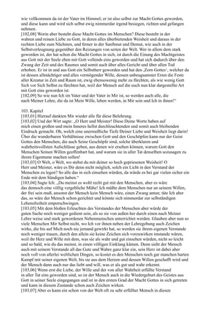 wie vollkommen da ist der Vater im Himmel; er ist also selbst zur Macht Gottes geworden,
und diese kann und wird sich selbst ewig nimmerdar irgend besiegen, richten und gefangen
nehmen.
[102,08] Worin aber besteht diese Macht Gottes im Menschen? Diese besteht in der
wahren und reinen Liebe zu Gott, in deren alles überbietenden Weisheit und daraus in der
rechten Liebe zum Nächsten, und ferner in der Sanftmut und Demut, wie auch in der
Selbstverleugnung gegenüber den Reizungen von seiten der Welt. Wer in allem dem stark
geworden ist, der hat schon die Macht Gottes in sich, ist durch die Einung des Machtgeistes
aus Gott mit der Seele eben mit Gott vollends eins geworden und hat sich dadurch über den
Zwang der Zeit und des Raumes und somit auch über alles Gericht und über allen Tod
erhoben. Er ist in und aus Gott ein Selbstherr geworden und hat den ,Zorn Gottes‘, welcher da
ist dessen allmächtiger und alles vermögender Wille, dessen unbeugsamster Ernst die Feste
aller Kreatur in Zeit und Raum ist, ewig ebensowenig mehr zu fürchten, als wie wenig Gott
Sich vor Sich Selbst zu fürchten hat, weil der Mensch auf die euch nun klar dargestellte Art
mit Gott eins geworden ist.
[102,09] So wie nun Ich im Vater und der Vater in Mir ist, so werden auch alle, die
nach Meiner Lehre, die da ist Mein Wille, leben werden, in Mir sein und Ich in ihnen!“

103. Kapitel
[103,01] Hierauf dankten Mir wieder alle für diese Belehrung.
[103,02] Und der Wirt sagte: „O Herr und Meister! Diese Deine Worte haben auf
mich einen großen und mein Inneres hellst durchleuchtenden und somit auch bleibenden
Eindruck gemacht. Oh, welch eine unermeßliche Tiefe Deiner Liebe und Weisheit liegt darin!
Über die wunderbaren Verhältnisse zwischen Gott und den Geschöpfen kann nur der Geist
Gottes den Menschen, die auch Seine Geschöpfe sind, solche überklaren und
wahrheitsvollsten Aufschlüsse geben, aus denen wir ersehen können, warum Gott den
Menschen Seinen Willen geoffenbart hat, und warum sie in aller Tat denselben sozusagen zu
ihrem Eigentume machen sollen!
[103,03] O Welt, o Welt, wo stehst du mit deiner so hoch gepriesenen Weisheit! O
Herr und Meister, wäre es Dir denn nicht möglich, solch ein Licht in den Verstand der
Menschen zu legen? So alle das in sich einsehen würden, da würde es bei gar vielen sicher ein
Ende mit dem Sündigen haben.“
[103,04] Sagte Ich: „Du meinst es wohl recht gut mit den Menschen, aber es wäre
das dennoch eine völlig vergebliche Mühe! Ich müßte dem Menschen nur an seinem Willen,
der frei sein muß, ansonst der Mensch kein Mensch wäre, einen Zwang antun; täte Ich aber
das, so wäre der Mensch schon gerichtet und könnte sich nimmerdar zur selbständigen
Lebensfreiheit emporschwingen.
[103,05] Mit dem bloßen Erleuchten des Verstandes der Menschen aber würde der
guten Sache noch weniger gedient sein, als so sie von außen her durch einen nach Meiner
Lehre weise und stark gewordenen Nebenmenschen unterrichtet werden. Glauben aber nun so
viele Menschen Mir Selbst nicht, wo Ich vor ihnen neben der Lehregebung auch Zeichen
wirke, die bis auf Mich noch nie jemand gewirkt hat, so werden sie ihrem eigenen Verstande
noch weniger trauen, durch den allein sie keine Zeichen sich vorzuwirken imstande wären,
weil ihr Herz und Wille mit dem, was sie als wahr und gut einsehen würden, nicht so leicht
und so bald, wie du das meinst, in einen völligen Einklang kämen. Denn sieht der Mensch
auch mit seinem Verstande all das Gute und Wahre ganz klar ein, sein Herz ist dabei aber
noch voll von allerlei weltlichen Dingen, so kostet es den Menschen noch gar manchen harten
Kampf mit seiner eigenen Welt, bis sie aus dem Herzen und dessen Willen geschafft wird und
der Mensch dann auch nur das liebt und will, was er als gut und wahr erkennt.
[103,06] Wenn erst die Liebe, der Wille und der von aller Wahrheit erfüllte Verstand
in aller Tat eins geworden sind, so ist der Mensch auch in die Wiedergeburt des Geistes aus
Gott in seiner Seele eingegangen und ist in den ersten Grad der Macht Gottes in sich getreten
und kann in diesem Zustande schon auch Zeichen wirken.
[103,07] Aber es kann ein schon von der Welt oft zu sehr erfüllter Mensch in diesen
 