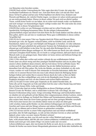 von Menschen wäre bewohnt worden.
[104,08] Nach solcher Untersuchung des Tales sagte eben dein Urvater, der unter den
zweihundert Entflohenen ein Ältester war: ,Gott dem Herrn alles Lob und alle Ehre! Auch
dieses Tal hat Er gebaut und hat seine Triften bepflanzt mit allerlei Gras, Kräutern und
Wurzeln und Bäumen, die vielerlei Früchte tragen, von denen wir schon welche genossen und
sie uns nicht geschadet haben. Ebenso ist dieses schöne Tal auch reich an allerlei sanften
Tieren, welche keine Furcht vor uns haben, da sie sicher noch niemals weder von Raubtieren
und noch weniger von beutesüchtigen Jägern verfolgt worden sind. Wir sind sicher die ersten
Menschen, die in dieses Tal gekommen sind.
[104,09] Hier wollen wir uns Wohnungen errichten und im vollen Frieden ohne
irgendwelche Verfolgung beisammen leben, für den nötigen Lebensunterhalt
gemeinschaftlich sorgen und allzeit Gott dem Herrn für die Gnade danken und Ihm allein die
Ehre geben, daß Er uns auf eine so wundersame Weise ganz wohlbehalten in dieses schöne
Tal geführt hat!
[104,10] Als Er einst unsere Väter aus Ägypten durch die Wüste nach Kanaan führte,
da kamen gar viele, die Ägypten verlassen hatten, nicht ins Gelobte Land, und die da
hineinkamen, hatten zuvor gar viele Kämpfe und Drangsale zu bestehen; wir aber entkamen
mit Seiner Hilfe ganz glücklich der gottlosesten Tyrannei des Nebukadnezar und gelangten
allesamt gar wohl behalten in das ferne Tal, das nach allen Richtungen hin von
unübersteiglich hohen Bergen umfangen ist. Wir selbst kamen nur durch eine sehr schmale
und kaum ersteigbare Kluft hierher, die wir leicht so verlegen können, daß auch durch sie kein
Mensch mehr zu uns gelangen kann. Dann haben wir keine stolzen und lieblosen Könige der
Erde mehr zu fürchten.
[104,11] Wir selbst aber wollen und werden vollends die uns wohlbekannten Gebote
Gottes unter uns allzeit streng und ohne jemaligen Nachlaß beachten und uns an jedem Tage
unseres Lebens dankbarst daran erinnern, daß uns Gott dieses Tal hat auffinden lassen. Wir
werden auch die Tage zählen und den siebenten Tag als den Sabbat bestimmen und an
demselben Gott alle Ehre geben. Die Arche des Bundes, um deren Aufenthalt wir alle nicht
wissen, werden wir wohl in diesem Tale nimmerdar zu Gesichte bekommen; dafür aber
wollen wir in unseren Herzen Gott eine neue Lade erbauen durch die Befolgung Seiner
heiligen Gebote und werden Ihm in unseren Herzen durch die Liebe zu Ihm ein Opfer
darbringen, das Ihm wohlgefälliger sein wird als die Brandopfer jener Priester, die die
Propheten steinigten und sich von den Zehnten und reichen Opfern mästeten!‘
[104,12] Als dein Urvater solche gute Ansprache an die andern beendet hatte, da
fielen alle auf ihr Angesicht zur Erde und lobten Gott bei einer vollen Stunde lang und baten
Ihn um Seine fernere Hilfe, Liebe und Gnade.
[104,13] Gott aber fand ein rechtes Wohlgefallen an diesen Flüchtigen und gab
deinem Urvater die Weisheit, und er erfand dann in diesem Tale viele Dinge, die zum
besseren Fortkommen nötig waren. Einige notwendige Werkzeuge und Gerätschaften hatten
sie ohnehin mit sich gebracht auf den Rücken ihrer mitgenommenen etlichen Lasttiere, mittels
deren sie sich im Anfange zur Notdurft ihre Hütten und Vorratskammern erbauen konnten;
alles weitere hatte ihnen der Geist Gottes gezeigt und mit ihrer geringen Mitmühe verschafft.
[104,14] In einer kurzen Zeit von etlichen Jahren waren sie schon mit allem ganz
wohl versehen, hatten große Herden von den edelsten Gebirgsziegen mit feinster Wolle und
Gazellen und Lamas und eine Menge seltsames und zahmes Geflügel und Rehe und Hirsche,
die sie alle zu zähmen und zu ihrem Nutzen zu gebrauchen verstanden.
[104,15] Und nun seid ihr zu einem Volke angewachsen und seid irdisch wohlhabend
geworden; aber ihr habt angefangen, zu sehr auf den irdischen Gewinn zu sehen und habt
dadurch schon vieles von eurer inneren Weisheit verloren!
[104,16] Ihr werdet aus dem, was Ich euch nun der vollen Wahrheit nach gesagt
habe, wohl erkannt haben, daß Mir alle eure Lebensverhältnisse wohlbekannt sind, und Ich
könnte euch noch gar viele andere Dinge von eurem Lande und von euren
Lebensverhältnissen sagen; aber nun kommt die Reihe an euch, davon zu reden, aus welchem
Grunde ihr hierher aus eurem fernen Morgenlande gekommen seid. Redet aber rückhaltlos die
 