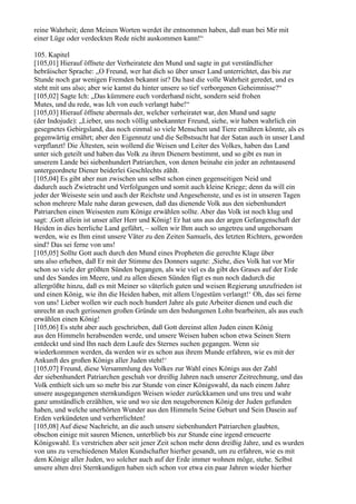 reine Wahrheit; denn Meinen Worten werdet ihr entnommen haben, daß man bei Mir mit
einer Lüge oder verdeckten Rede nicht auskommen kann!“

105. Kapitel
[105,01] Hierauf öffnete der Verheiratete den Mund und sagte in gut verständlicher
hebräischer Sprache: „O Freund, wer hat dich so über unser Land unterrichtet, das bis zur
Stunde noch gar wenigen Fremden bekannt ist? Du hast die volle Wahrheit geredet, und es
steht mit uns also; aber wie kamst du hinter unsere so tief verborgenen Geheimnisse?“
[105,02] Sagte Ich: „Das kümmere euch vorderhand nicht, sondern seid frohen
Mutes, und du rede, was Ich von euch verlangt habe!“
[105,03] Hierauf öffnete abermals der, welcher verheiratet war, den Mund und sagte
(der Indojude): „Lieber, uns noch völlig unbekannter Freund, siehe, wir haben wahrlich ein
gesegnetes Gebirgsland, das noch einmal so viele Menschen und Tiere ernähren könnte, als es
gegenwärtig ernährt; aber den Eigennutz und die Selbstsucht hat der Satan auch in unser Land
verpflanzt! Die Ältesten, sein wollend die Weisen und Leiter des Volkes, haben das Land
unter sich geteilt und haben das Volk zu ihren Dienern bestimmt, und so gibt es nun in
unserem Lande bei siebenhundert Patriarchen, von denen beinahe ein jeder an zehntausend
untergeordnete Diener beiderlei Geschlechts zählt.
[105,04] Es gibt aber nun zwischen uns selbst schon einen gegenseitigen Neid und
dadurch auch Zwietracht und Verfolgungen und somit auch kleine Kriege; denn da will ein
jeder der Weiseste sein und auch der Reichste und Angesehenste, und es ist in unseren Tagen
schon mehrere Male nahe daran gewesen, daß das dienende Volk aus den siebenhundert
Patriarchen einen Weisesten zum Könige erwählen sollte. Aber das Volk ist noch klug und
sagt: ,Gott allein ist unser aller Herr und König! Er hat uns aus der argen Gefangenschaft der
Heiden in dies herrliche Land geführt, – sollen wir Ihm auch so ungetreu und ungehorsam
werden, wie es Ihm einst unsere Väter zu den Zeiten Samuels, des letzten Richters, geworden
sind? Das sei ferne von uns!
[105,05] Sollte Gott auch durch den Mund eines Propheten die gerechte Klage über
uns also erheben, daß Er mit der Stimme des Donners sagete: ,Siehe, dies Volk hat vor Mir
schon so viele der größten Sünden begangen, als wie viel es da gibt des Grases auf der Erde
und des Sandes im Meere, und zu allen diesen Sünden fügt es nun noch dadurch die
allergrößte hinzu, daß es mit Meiner so väterlich guten und weisen Regierung unzufrieden ist
und einen König, wie ihn die Heiden haben, mit allem Ungestüm verlangt!‘ Oh, das sei ferne
von uns! Lieber wollen wir euch noch hundert Jahre als gute Arbeiter dienen und euch die
unrecht an euch gerissenen großen Gründe um den bedungenen Lohn bearbeiten, als aus euch
erwählen einen König!
[105,06] Es steht aber auch geschrieben, daß Gott dereinst allen Juden einen König
aus den Himmeln herabsenden werde, und unsere Weisen haben schon etwa Seinen Stern
entdeckt und sind Ihn nach dem Laufe des Sternes suchen gegangen. Wenn sie
wiederkommen werden, da werden wir es schon aus ihrem Munde erfahren, wie es mit der
Ankunft des großen Königs aller Juden steht!‘
[105,07] Freund, diese Versammlung des Volkes zur Wahl eines Königs aus der Zahl
der siebenhundert Patriarchen geschah vor dreißig Jahren nach unserer Zeitrechnung, und das
Volk enthielt sich um so mehr bis zur Stunde von einer Königswahl, da nach einem Jahre
unsere ausgegangenen sternkundigen Weisen wieder zurückkamen und uns treu und wahr
ganz umständlich erzählten, wie und wo sie den neugeborenen König der Juden gefunden
haben, und welche unerhörten Wunder aus den Himmeln Seine Geburt und Sein Dasein auf
Erden verkündeten und verherrlichten!
[105,08] Auf diese Nachricht, an die auch unsere siebenhundert Patriarchen glaubten,
obschon einige mit sauren Mienen, unterblieb bis zur Stunde eine irgend erneuerte
Königswahl. Es verstrichen aber seit jener Zeit schon mehr denn dreißig Jahre, und es wurden
von uns zu verschiedenen Malen Kundschafter hierher gesandt, um zu erfahren, wie es mit
dem Könige aller Juden, wo solcher auch auf der Erde immer wohnen möge, stehe. Selbst
unsere alten drei Sternkundigen haben sich schon vor etwa ein paar Jahren wieder hierher
 