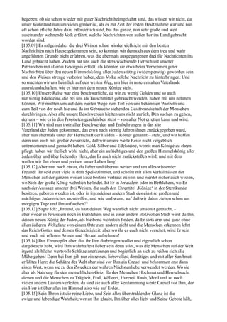 begeben; ob sie schon wieder mit guter Nachricht heimgekehrt sind, das wissen wir nicht, da
unser Wohnland nun um vieles größer ist, als es zur Zeit der ersten Besitznahme war und nun
oft schon etliche Jahre dazu erforderlich sind, bis das ganze, nun sehr große und weit
auseinander wohnende Volk erfährt, welche Nachrichten von außen her ins Land gebracht
worden sind.
[105,09] Es mögen daher die drei Weisen schon wieder vielleicht mit den besten
Nachrichten nach Hause gekommen sein, so konnten wir dennoch aus dem treu und wahr
angeführten Grunde nicht erfahren, was die abermals ausgegangenen drei für Nachrichten ins
Land gebracht haben. Zudem hat uns auch die stets wachsende Herrschlust unserer
Patriarchen mit allerlei Besorgnis erfüllt, als könnten sie etwa beim Vernehmen guter
Nachrichten über den neuen Himmelskönig aller Juden stützig (widerspenstig) geworden sein
und den Weisen strenge verboten haben, dem Volke solche Nachricht zu hinterbringen. Und
so machten wir uns heimlich auf den weiten Weg, um hier in unserem alten Vaterlande
auszukundschaften, wie es hier mit dem neuen Könige steht.
[105,10] Unsere Reise war eine beschwerliche, da wir zu wenig Goldes und so auch
nur wenig Edelsteine, die bei uns als Tauschmittel gebraucht werden, haben mit uns nehmen
können. Wir mußten uns auf dem weiten Wege zum Teil von uns bekannten Wurzeln und
zum Teil von der noch hie und da im Gebrauche stehenden Gastfreundschaft der Menschen
durchbringen. Aber alle unsere Beschwerden hielten uns nicht zurück, Den suchen zu gehen,
der uns – wie es in den Propheten geschrieben steht – von aller Not erretten kann und wird.
[105,11] Wir sind nun trotz aller Beschwerden und Entbehrungen in das alte
Vaterland der Juden gekommen, das etwa nach vierzig Jahren ihnen zurückgegeben ward,
aber nun abermals unter der Herrschaft der Heiden – Römer genannt – steht, und wir hoffen
denn nun auch mit großer Zuversicht, daß wir unsere weite Reise nicht vergeblich
unternommen und gemacht haben. Gold, Silber und Edelsteine, womit man Könige zu ehren
pflegt, haben wir freilich wohl nicht, aber ein aufrichtiges und den großen Himmelskönig aller
Juden über und über liebendes Herz, das Er auch nicht zurückstoßen wird; und mit dem
wollen wir Ihn ehren und preisen unser Leben lang!
[105,12] Aber nun noch etwas, du lieber und überaus weiser und um alles wissender
Freund! Ihr seid euer viele in dem Speisezimmer, und scheint mit allen Verhältnissen der
Menschen auf der ganzen weiten Erde bestens vertraut zu sein und werdet sicher auch wissen,
wo Sich der große König wohnlich befindet. Ist Er in Jerusalem oder in Bethlehem, wo Er
nach der Aussage unserer drei Weisen, die auch den Ehrentitel ,Könige‘ in der Sternkunde
besitzen, geboren worden ist, oder in irgendeiner andern Stadt des einst so großen und
mächtigen Judenreiches anzutreffen, und wie und wann, auf daß wir dahin ziehen schon am
morgigen Tage und Ihn aufsuchen?“
[105,13] Sagte Ich: „Freund, du hast deinen Weg wahrlich nicht umsonst gemacht, –
aber weder in Jerusalem noch in Bethlehem und in einer andern stolzvollen Stadt wirst du Ihn,
deinen neuen König der Juden, als bleibend wohnlich finden, da Er stets arm und ganz ohne
allen äußeren Weltglanz von einem Orte zum andern zieht und die Menschen erkennen lehrt
das Reich Gottes und dessen Gerechtigkeit; aber wo ihr es euch nicht versehet, wird Er sein
und euch mit offenen Armen und Herzen aufnehmen!
[105,14] Das Ehrenopfer aber, das ihr Ihm darbringen wollet und eigentlich schon
dargebracht habt, wird Ihm wahrhaftest lieber sein denn alles, was die Menschen auf der Welt
irgend als höchst wertvolle Schätze anerkennen und begierlich an sich zu reißen sich alle
Mühe geben! Denn bei Ihm gilt nur ein reines, liebevolles, demütiges und mit aller Sanftmut
erfülltes Herz; die Schätze der Welt aber sind vor Ihm ein Greuel und bekommen erst dann
einen Wert, wenn sie zu den Zwecken der wahren Nächstenliebe verwendet werden. Wo sie
aber als Nahrung für den menschlichen Geiz, für des Menschen Hochmut und Herrschsucht
dienen und die Menschen zu Trägheit, Fraß, Völlerei, Hurerei, Raub, Mord und zu noch
vielen andern Lastern verleiten, da sind sie auch aller Verdammung werte Greuel vor Ihm, der
ein Herr ist über alles im Himmel also wie auf Erden.
[105,15] Sein Thron ist die reine Liebe, und Sein alles überstrahlender Glanz ist die
ewige und lebendige Wahrheit; wer an Ihn glaubt, Ihn über alles liebt und Seine Gebote hält,
 