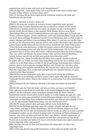 angeben kann, wird er dann wohl auch zu dir herauskommen?“
[005,16] Sagte Ich: „Auch dann! Gehe, und es wird dir der Lohn schon werden; denn
ein jeder willige Arbeiter ist seines Lohnes wert!“
[005,17] Auf diese Meine Worte begab sich der Zolldiener schnell in die Stadt und
hinterbrachte das dem Kado.

6. Kapitel – Der Herr in Jericho. (Kap.6-25)
[006,01] Als Kado das vernahm, da wartete er keinen Augenblick mehr, gab dem
Zolldiener einen Groschen Botenlohn und eilte so schnell als möglich zu Mir heraus.
[006,02] Als er beinahe atemlos bei uns ankam, da erhoben wir uns vom Rasenplatz,
und Ich reichte ihm die Hand; er aber umarmte Mich, drückte Mich an seine Brust,
überschüttete Mich mit vielen Freundschaftsküssen und sagte endlich ganz in Freude und
Wonne zerflossen (Kado): „O Herr und Meister, welch eine unbeschreibbare Freude hast Du
mir durch Deine sobaldige Wiederkunft bereitet! O wir Glücklichen, daß wir Dich wieder in
unserer sündigen und Deiner ewig unwürdigen Mitte haben! Es sind nun nur erst drei Tage,
die Du von hier abwesend warst, und mir sind sie nahe zu drei Jahren geworden; denn unseres
ganzen Hauses größte Sehnsucht nach Dir hat unsere Geduld auf eine starke Probe gesetzt.
Wärest Du heute nicht gekommen, so hätte ich morgen schon in aller Frühe unsere besten
Kamele in Bewegung gesetzt und wäre Dir nach Essäa nachgezogen. Oh, weil Du nur
gekommen bist, so ist nun schon alles wieder vollkommenst gut und in der besten Ordnung!
Aber nun, o Herr und Meister, Du unsere einzige Liebe und unser höchstes Bedürfnis,
komme, komme nun mit mir, auf daß unser ganzes Haus überselig werde!“
[006,03] Sagte Ich: „Deine Freundlichkeit hat Mein Herz erquickt, und Ich werde mit
dir gehen; aber wir wollen uns noch einige Augenblicke Zeit lassen! So es dunkler wird,
werden wir in die Stadt ziehen, auf daß wir für die gafflustige Volksmenge kein Aufsehen
machen; denn es sind wegen des morgigen Marktes viele Fremde hier, und diese sollen
unseren Einzug nicht begaffen und bekritteln. Bei deinem Vater sind ja nun auch ein paar
Pharisäer eingezogen; diese werden bald untergebracht sein, und dann können wir ganz
unbeirrt in dein Haus kommen.“
[006,04] Das war dem Kado ganz recht; aber er berief noch einmal den Zolldiener
und sandte ihn in die Herberge, auf daß er seinen Leuten sagen solle, daß sie ein bestes
Nachtmahl bereiten sollten. Warum, das würden sie in einer kurzen Zeit schon allerfreudigst
erfahren.
[006,05] Darauf eilte der Zolldiener abermals in die Stadt und richtete die Botschaft
aus.
[006,06] Da sagte der Vater des Kado: „Ich ahne es schon, um was es sich handelt!
Gehe, und sage es dem Kado, es werde alles in der besten Ordnung besorgt werden!“
[006,07] Als der Zolldiener wieder zurückkam und dem Kado des Vaters Antwort
hinterbrachte und der Abend schon ziemlich dunkel zu werden begann, da sagte Ich: „Nun
können wir uns schon ganz gemächlich weiterzubewegen anfangen, und wir werden von
niemandem auf dem Wege mehr beobachtet und erkannt; und sieht uns auch jemand, so wird
er uns für ankommende Handelsleute halten, was uns nicht beirren wird.“
[006,08] Wir kamen gemach denn auch ganz unbeirrt in des Kado Herberge.
[006,09] Vor der Herberge angelangt, sagte Ich zu Kado: „Freund, nun gehe du zum
voraus hinein, und sage es deinen Angehörigen, daß Ich mit Meinen Jüngern von Essäa
angekommen bin! So Ich aber ins Gastzimmer eintreten werde, da sollen sie keinen zu großen
Freudenlärm machen, um die etlichen Fremden nicht zu vorzeitig auf Mich aufmerksam zu
machen. Also sollen sie Mich auch nicht als ,Herr‘ und ,Meister‘ anrufen, sondern nur als
einen guten Freund; denn Ich sehe ja ohnehin nur aufs Herz und niemals auf den Mund.
Warum Ich es nun aber also haben will, davon wirst du den Grund schon später einsehen und
bestens begreifen. Gehe, und tue das!“
[006,10] Kado eilte nun ins Haus und unterrichtete die Seinen also, wie Ich es ihm
aufgetragen hatte.
[006,11] Ich ging darauf in das große Gastzimmer, in dem schon ein großer Tisch für
 