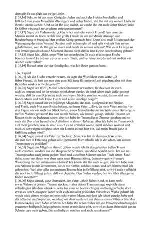 dem gibt Er aus Sich das ewige Leben.
[105,16] Seht, so ist der neue König der Juden und auch der Heiden beschaffen und
läßt Sich von jenen Menschen allzeit gern und sicher finden, die Ihn mit der wahren Liebe in
ihrem Herzen suchen! Und da ihr Ihn also suchet, so werdet ihr Ihn auch sicher finden; denn
Er Selbst wird euch unversehens entgegenkommen!“
[105,17] Sagte der Verheiratete: „O du lieber und sehr weiser Freund! Aus unseren
Mienen kannst du lesen, welch eine große Freude du uns mit deiner Aussage und
Beschreibung in bezug auf den großen König gemacht hast! Denn also muß Er sein nach der
Weissagung der alten Weisen! Du aber mußt schon sehr oft und sehr viel mit Ihm zu tun
gehabt haben, weil du Ihn gar so durch und durch zu kennen scheinst! Wie sieht Er denn so
von Person gestaltlich aus? Möchtest Du uns nicht davon eine kleine Beschreibung geben?“
[105,18] Sagte Ich: „Seht, unser Wirt hat unterdessen für euch etliche gute Fische
bereiten lassen! Gehet nun zuvor an euren Tisch, und verzehret sie; darauf erst wollen wir
wieder weiterreden!“
[105,19] Darauf taten die vier freudig das, was Ich ihnen geraten hatte.

106. Kapitel
[106,01] Als die Fische verzehrt waren, da sagte der Wortführer zum Wirte: „O
lieber Freund, du hast uns nun eine gute Stärkung für unseren Leib gegeben; aber mit dem
Bezahlen wird es schlecht gehen!“
[106,02] Sagte der Wirt: „Meine lieben Stammesverwandten, für das habt ihr euch
nicht zu sorgen, und so ihr wieder heimkehren werdet, da wird schon auch dafür gesorgt
werden, daß ihr eure Rückreise nicht mit leeren Säcken machen werdet; darum seid nun
frohen Mutes und habt keine Furcht und keine unnötige Sorge!“
[106,03] Sagte darauf das zwölfjährige Mägdlein, das nun, wohlgestärkt mit Speise
und Trank, auch Mut zum Reden bekam, zu ihrem Vater: „Höre, du mein Vater, mir hat vor
drei Tagen, als wir auch das Glück hatten, einen Menschenfreund im Wirte einer Herberge zu
treffen, Wahres geträumt! Du hast zu mir freilich, wie immer, gesagt, daß die Träume der
Kinder nichts zu bedeuten haben; aber ich habe im Traum dieses Zimmer gesehen und so
auch die über alles freundliche Aufnahme in dieser Herberge. Aber ich habe im Traum noch
viel mehr gesehen, was du aber, als ich es dir erzählen wollte, nicht anhören wolltest und
mich zu schweigen nötigtest; aber mir kommt es nun hier vor, daß mein Traum ganz in
Erfüllung gehen wird!“
[106,04] Sagte darauf der Vater zur Tochter: „Nun, was hat dir denn noch Weiteres,
das nun hier in Erfüllung gehen solle, geträumt? Hier erlaube ich es dir schon, uns deinen
Traum ganz zu erzählen!“
[106,05] Sagte das Mägdlein darauf: „Ganz werde ich dir den gehabten hellen Traum
nicht erzählen, sondern nur die Hauptsache berühren, und diese besteht darin: Ich sah im
Traumgesichte auch jenen großen Tisch und dieselben Männer um den Tisch sitzen. Und
siehe, einer von ihnen war eben jener neue Himmelskönig, dessentwegen wir unsere
Wanderung hierher unternommen haben! Ich könnte dir Ihn auch zeigen; aber ich habe nun
eine Stimme in mir vernommen, die es mir verbot, solches zu tun, und der Stimme muß ich
gehorchen! Weil aber alles aus meinem Traume hier in Erfüllung geht, so wird auch vielleicht
das noch in Erfüllung gehen, daß wir eben hier Den finden werden, den wir über alles gerne
finden möchten!“
[106,06] Sagte darauf, ganz überrascht, der Vater: „Mein liebes Kind, es kann wohl
etwas Wahres in deinem Traume stecken, – aber deiner Traumaussage sogleich einen
unbedingten Glauben schenken, wäre bei einer so hochwichtigen und heiligen Sache doch
etwas zu sehr Gewagtes: daher heißt es da mit aller prüfenden Vorsicht zu Werke gehen! Ich
werde mich darum wieder an jenen sehr weisen Mann, mit dem ich schon geredet habe und
der offenbar ein Prophet ist, wenden; von dem werde ich am ehesten etwas Näheres über den
Himmelskönig aller Juden erfahren. Ich habe ihn schon früher um die Personbeschreibung des
genannten heiligen Königs gebeten; wenn er mir diese gibt, so wird es dann eben nicht gar zu
Schwieriges mehr geben, Ihn ausfindig zu machen und auch zu erkennen!“
 