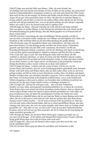 [106,07] Sagte nun auch das Weib zum Manne: „Höre, du mein Gemahl, das
unschuldige und reine Gemüt eines Kindes ist Gott oft näher als das unsrige, das schon durch
manche Leidenschaftlichkeit verunlautert worden ist, und sieht und erkennt die Nähe Gottes
denn auch oft eher als das unsrige! Im Suchen und Finden sind die Kinder mit ihren scharfen
Augen oft um gar vieles geschickter denn wir Alten. Du aber bist in manchen Dingen zu
strenge prüfend, und ich habe es schon bei dir mehrere Male erlebt, daß du mit der Zeit das
auch als echt und gut anerkannt hast, was wir dir gleich anfangs als echt und gut vorgestellt
haben; wer weiß es, ob es dir diesmal nicht auch so ergehen wird!“
[106,08] Sagte der Mann: „Diesmal wünschte ich wohl, daß ihr recht haben möchtet!
Aber nun gehen wir beiden Männer zu dem Weisen hin und bitten ihn noch einmal um die
Personbeschreibung des großen Königs, dem alle Macht gegeben ist im Himmel und auf
dieser weiten Erde!“
[106,09] Auf diese Unterredung, die stets mit halblauten Worten geschah, auf daß sie
von uns nicht vernommen würde, standen die zwei Männer auf und begaben sich wieder voll
Ehrfurcht zu Mir und baten Mich um die Personbeschreibung des großen Königs.
[106,10] Ich aber sagte mit freundlicher Miene zum Verheirateten: „Ihr habt zwar mit
ganz leiser Stimme von dem Könige geredet und über den Traum deines Töchterleins
geurteilt, und doch habe Ich jede Silbe wohl vernommen. Ihr möchtet von Mir die
Personbeschreibung des Königs vernehmen, weil ihr der Meinung seid, durch sie den König,
so ihr mit Ihm irgend zusammenkämet, alsbald zu erkennen und Ihm die Ehre zu geben.
[106,11] Ich aber sage es euch: Der neue König der Juden muß von denen, die Ihn
wahrhaft zu erkennen wünschen, vor allem im Geiste und aller Wahrheit erkannt werden,
dann wird auch Seine Person bald und leicht erkennbar werden. Es hatte aber deine Tochter
dir aus ihrem Traume vor drei Tagen unweit von Damaskus ja die persönliche Gestalt des
Königs beschreiben wollen; warum wolltest du sie denn nicht anhören?“
[106,12] Sagte der Mann: „Liebster und sehr weiser Freund, weil bei mir, wie bei
meinen Eltern und Voreltern, stets der weise Erziehungsgrundsatz gehandhabt ward, demnach
Kinder wohl recht Gutes und Wahres hören, aber nur dann reden sollen, wenn sie um etwas
gefragt werden, auf daß sie nicht zu losen Schwätzern werden; denn viel denken und danach
handeln ist klüger denn viel schwätzen und dabei wenig tun. Und so wollte denn ich mir auch
den Traum von meinem Kinde nicht alsogleich erzählen lassen, um es in der Geduld und
Selbstverleugnung zu üben und zu stärken, was besonders dem weiblichen Geschlecht am
meisten not tut, das seine Zunge ohnehin schwer zu bändigen imstande ist.“
[106,13] Sagte Ich: „Da hast du wohl ganz recht, – aber weil dein Töchterlein
ohnehin von einer selten schweigsamen Gemütsbeschaffenheit ist, so hättest du von deiner
festen Regel schon auch einmal eine kleine Ausnahme machen können; denn so sittsam und
wohl erzogene Kinder stehen der inneren Lebenswahrheit gewöhnlich um vieles näher als
jene erwachsenen Leute, die durch ihr unermüdsames Forschen ihr Gehirn mit vieler
Weltweisheit so vollgefüllt haben, daß sie am Ende den Wald vor lauter Bäumen nicht mehr
sehen. Bei dir ist das auch so recht stark der Fall; denn du wolltest dem alten Rufe deines
Stammes keine Unehre machen, – was dir auch zu keinem Übel anzurechnen ist. Aber das
wirst du auch schon selbst bemerkt haben, daß ein zu scharf geschliffenes Messer stets eher
schartig wird, denn eines, das zwar ein wenig stumpfer, aber immer noch zur Genüge scharf
geschliffen ist! – Aber dem sei nun, wie ihm wolle! Lasse du nun dein Töchterlein hierher
kommen, und sie soll sich aus uns Den aussuchen, der ihr im Traum als der neue König der
Juden ersichtlich geworden ist!“
[106,14] Sagte der Mann, der auf diese Meine Worte ganz verlegen geworden war, so
wie auch sein Schwager: „O du liebster und unbegreiflich hochweisester Freund, sollte der
heilig große König denn etwa wohl im Ernste unter euch sein?“
[106,15] Sagte Ich: „Das wird sich hernach schon zeigen; jetzt aber tue du das, was
Ich dir anbefohlen habe!“
[106,16] Auf diese Worte ging der Mann hin und führte sein Töchterlein zu Mir.

107. Kapitel
 