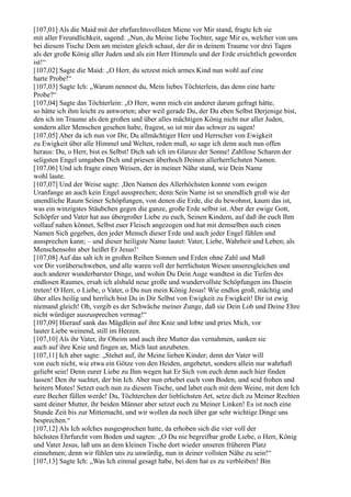 [107,01] Als die Maid mit der ehrfurchtsvollsten Miene vor Mir stand, fragte Ich sie
mit aller Freundlichkeit, sagend: „Nun, du Meine liebe Tochter, sage Mir es, welcher von uns
bei diesem Tische Dem am meisten gleich schaut, der dir in deinem Traume vor drei Tagen
als der große König aller Juden und als ein Herr Himmels und der Erde ersichtlich geworden
ist!“
[107,02] Sagte die Maid: „O Herr, du setzest mich armes Kind nun wohl auf eine
harte Probe!“
[107,03] Sagte Ich: „Warum nennest du, Mein liebes Töchterlein, das denn eine harte
Probe?“
[107,04] Sagte das Töchterlein: „O Herr, wenn mich ein anderer darum gefragt hätte,
so hätte ich ihm leicht zu antworten; aber weil gerade Du, der Du eben Selbst Derjenige bist,
den ich im Traume als den großen und über alles mächtigen König nicht nur aller Juden,
sondern aller Menschen gesehen habe, fragest, so ist mir das schwer zu sagen!
[107,05] Aber da ich nun vor Dir, Du allmächtiger Herr und Herrscher von Ewigkeit
zu Ewigkeit über alle Himmel und Welten, reden muß, so sage ich denn auch nun offen
heraus: Du, o Herr, bist es Selbst! Dich sah ich im Glanze der Sonne! Zahllose Scharen der
seligsten Engel umgaben Dich und priesen überhoch Deinen allerherrlichsten Namen.
[107,06] Und ich fragte einen Weisen, der in meiner Nähe stand, wie Dein Name
wohl laute.
[107,07] Und der Weise sagte: ,Den Namen des Allerhöchsten konnte vom ewigen
Uranfange an auch kein Engel aussprechen; denn Sein Name ist so unendlich groß wie der
unendliche Raum Seiner Schöpfungen, von denen die Erde, die du bewohnst, kaum das ist,
was ein winzigstes Stäubchen gegen die ganze, große Erde selbst ist. Aber der ewige Gott,
Schöpfer und Vater hat aus übergroßer Liebe zu euch, Seinen Kindern, auf daß ihr euch Ihm
vollauf nahen könnet, Selbst euer Fleisch angezogen und hat mit demselben auch einen
Namen Sich gegeben, den jeder Mensch dieser Erde und auch jeder Engel fühlen und
aussprechen kann; – und dieser heiligste Name lautet: Vater, Liebe, Wahrheit und Leben; als
Menschensohn aber heißet Er Jesus!‘
[107,08] Auf das sah ich in großen Reihen Sonnen und Erden ohne Zahl und Maß
vor Dir vorüberschweben, und alle waren voll der herrlichsten Wesen unseresgleichen und
auch anderer wunderbarster Dinge, und wohin Du Dein Auge wandtest in die Tiefen des
endlosen Raumes, ersah ich alsbald neue große und wundervollste Schöpfungen ins Dasein
treten! O Herr, o Liebe, o Vater, o Du nun mein König Jesus! Wie endlos groß, mächtig und
über alles heilig und herrlich bist Du in Dir Selbst von Ewigkeit zu Ewigkeit! Dir ist ewig
niemand gleich! Oh, vergib es der Schwäche meiner Zunge, daß sie Dein Lob und Deine Ehre
nicht würdiger auszusprechen vermag!“
[107,09] Hierauf sank das Mägdlein auf ihre Knie und lobte und pries Mich, vor
lauter Liebe weinend, still im Herzen.
[107,10] Als ihr Vater, ihr Oheim und auch ihre Mutter das vernahmen, sanken sie
auch auf ihre Knie und fingen an, Mich laut anzubeten.
[107,11] Ich aber sagte: „Stehet auf, ihr Meine lieben Kinder; denn der Vater will
von euch nicht, wie etwa ein Götze von den Heiden, angebetet, sondern allein nur wahrhaft
geliebt sein! Denn eurer Liebe zu Ihm wegen hat Er Sich von euch denn auch hier finden
lassen! Den ihr suchtet, der bin Ich. Aber nun erhebet euch vom Boden, und seid frohen und
heitern Mutes! Setzet euch nun zu diesem Tische, und labet euch mit dem Weine, mit dem Ich
eure Becher füllen werde! Du, Töchterchen der lieblichsten Art, setze dich zu Meiner Rechten
samt deiner Mutter, ihr beiden Männer aber setzet euch zu Meiner Linken! Es ist noch eine
Stunde Zeit bis zur Mitternacht, und wir wollen da noch über gar sehr wichtige Dinge uns
besprechen.“
[107,12] Als Ich solches ausgesprochen hatte, da erhoben sich die vier voll der
höchsten Ehrfurcht vom Boden und sagten: „O Du nie begreifbar große Liebe, o Herr, König
und Vater Jesus, laß uns an dem kleinen Tische dort wieder unseren früheren Platz
einnehmen; denn wir fühlen uns zu unwürdig, nun in deiner vollsten Nähe zu sein!“
[107,13] Sagte Ich: „Was Ich einmal gesagt habe, bei dem hat es zu verbleiben! Bin
 