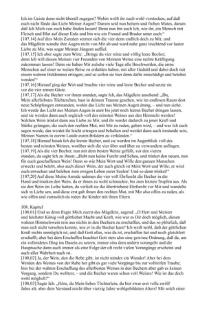 Ich im Geiste denn nicht überall zugegen? Wohin wollt ihr euch wohl verstecken, auf daß
euch nicht fände das Licht Meiner Augen? Darum seid nun heitern und frohen Mutes, darum
daß Ich Mich von euch habe finden lassen! Denn nun bin auch Ich, wie ihr, ein Mensch mit
Fleisch und Blut auf dieser Erde und bin wie ein Freund und Bruder unter euch.“
[107,14] Auf dies Mein Zureden setzten sich die vier denn endlich doch zu Mir, und
das Mägdlein wandte ihre Augen nicht von Mir ab und ward nahe ganz leuchtend vor lauter
Liebe zu Mir, was sogar Meinen Jüngern auffiel.
[107,15] Ich aber sagte zum Wirte: „Bringe du vier reine und völlig leere Becher;
denn Ich will diesen Meinen vier Freunden von Meinem Weine eine rechte Kräftigung
zukommen lassen! Denn sie haben Mir zuliebe viele Tage alle Beschwerden, die arme
Menschen auf einer so weiten Reise zu erdulden haben, mit aller Geduld und dabei doch mit
einem wahren Heldenmut ertragen, und so sollen sie hier denn dafür entschädigt und belohnt
werden!“
[107,16] Hierauf ging der Wirt und brachte vier reine und leere Becher und setzte sie
vor die vier armen Gäste.
[107,17] Als die Becher vor ihnen standen, sagte Ich, das Mägdlein ansehend: „Du,
Mein allerliebstes Töchterchen, hast in deinem Traume gesehen, wie im endlosen Raum dort
neue Schöpfungen entstanden, wohin das Licht aus Meinen Augen drang, – und nun siehe,
Ich werde das Licht aus Meinen Augen in eure bis jetzt noch leeren Becher dringen lassen,
und sie werden dann auch sogleich voll des reinsten Weines aus den Himmeln werden!
Solchen Wein trinket dann aus Liebe zu Mir, und ihr werdet dadurch zu jener Kraft und
Stärke gelangen, die euch den rechten Mut, mit Mir zu reden, geben wird, – und was Ich euch
sagen werde, das werdet ihr leicht ertragen und behalten und werdet dann auch imstande sein,
Meinen Namen in eurem Lande euren Brüdern zu verkünden.“
[107,18] Hierauf besah Ich die leeren Becher, und sie wurden im Augenblick voll des
besten und reinsten Weines, worüber sich die vier über und über zu verwundern anfingen.
[107,19] Als die vier Becher, nun mit dem besten Weine gefüllt, vor den vieren
standen, da sagte Ich zu ihnen: „Habt nun keine Furcht und Scheu, und trinket den neuen, nun
für euch geschaffenen Wein! Denn so wie Mein Wort und Wille den ganzen Menschen
erweckt und belebt, also auch dieser Wein, der auch gleich ist Mein Wort und Wille; er wird
euch erwecken und beleben zum ewigen Leben eurer Seelen! Und so denn trinket!“
[107,20] Auf diese Meine Anrede nahmen die vier voll Ehrfurcht die Becher in die
Hand und tranken den Wein, da er ihnen zu wohl schmeckte, bis zum letzten Tropfen aus. Als
sie den Wein im Leibe hatten, da verließ sie die übertriebene Ehrfurcht vor Mir und wandelte
sich in Liebe um, und diese erst gab ihnen den rechten Mut, mit Mir also offen zu reden, als
wie offen und zutraulich da reden die Kinder mit ihren Eltern.

108. Kapitel
[108,01] Und so denn fragte Mich zuerst das Mägdlein, sagend: „O Herr und Meister
und höchster König voll göttlicher Macht und Kraft, wie war es Dir doch möglich, diesen
wahren Himmelswein rein aus nichts in den Bechern zu erschaffen, und das so plötzlich, daß
man sich nicht versehen konnte, wie er in die Becher kam? Ich weiß wohl, daß der göttlichen
Kraft nichts unmöglich ist, und daß Gott alles, was da ist, erschaffen hat und noch gleichfort
erschafft; aber bei dem Erschaffen beachtet Gott stets also eine gewisse Ordnung, daß da, um
ein vollendetes Ding ins Dasein zu setzen, immer eins dem andern vorangeht und die
Hauptsache dann auch immer als eine Folge der oft recht vielen Vorangänge erscheint und
auch aller Wahrheit nach ist.
[108,02] Ja, der Wein, den die Rebe gibt, ist nicht minder ein Wunder! Aber bei dem
Werden des Weines von der Rebe her gibt es gar viele Vorgänge bis zur vollreifen Traube;
hier bei der wahren Erschaffung des allerbesten Weines in den Bechern aber gab es keinen
Vorgang, sondern Du wolltest, – und die Becher waren schon voll Weines! Wie ist das doch
wohl möglich?“
[108,03] Sagte Ich: „Höre, du Mein liebes Töchterlein, du bist zwar erst volle zwölf
Jahre alt; aber dein Verstand reicht über vierzig Jahre wohlgebildeten Alters! Mit solch einer
 