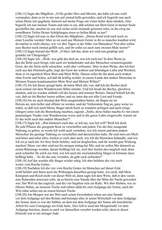 [108,11] Sagte das Mägdlein: „O Du großer Herr und Meister, das habe ich nun wohl
verstanden; denn es ist in mir nun auf einmal helle geworden, und ich begreife nun auch
schon Deine mir gegebene Antwort auf meine Frage um vieles heller denn ehedem. Also
begreife ich nun meinen Traum und sehe es ein, daß solchen nur Dein Geist in meiner Seele
geschaffen hat, ansonst sie aus sich sicher nicht imstande gewesen wäre, in die ewig nie
ermeßbaren Tiefen Deiner Schöpfungen einen so hellen Blick zu tun!“
[108,12] Sagte Ich nun zu den Eltern des Mägdleins: „Dieses Kind wird euch noch zu
einer Leuchte werden! Aber so sie euch aus Meinem Geiste in ihr so manches kundtun wird,
da machet es nicht ebenso, wie vor drei Tagen in der Nähe von Damaskus! Nun aber sollen
eure Becher noch einmal gefüllt sein, und ihr sollet sie auch zum zweiten Male leeren!“
[108,13] Sagte hierauf das Weib: „O Herr, laß das; denn wir sind nun gesättigt und
gestärkt zur Übergenüge!“
[108,14] Sagte Ich: „Weib, was geht das dich an, was Ich euch tue! In dem Weine ja,
den die Rebe euch bringt, ruht auch ein betäubender und den Menschen verunreinigender
Geist, der die Seele nicht erleuchtet, wohl aber verfinstert. Aber in dem Weine, den Ich hier
euch aus den Himmeln gebe, liegt der Geist der wahren und lebendigen Liebe und Weisheit;
denn er ist eigentlich Mein Wort und Mein Wille. Darum sollet ihr ihn denn auch trinken
ohne Furcht und Scheu, auf daß ihr kräftig werdet, in eurem Lande den andern Menschen in
Meinem Namen kundzumachen Mein Wort und Meinen Willen!“
[108,15] Als Ich dieses gesagt hatte, da baten Mich alle vier, daß Ich die Becher doch
noch einmal mit dem Wunderweine füllen möchte. Und Ich besah die Becher, gleichwie
ehedem, und sie wurden alsbald voll des besten und reinsten Weines. Darauf behieß Ich die
vier, daß sie die Becher leeren sollten; und sie taten das mit aller Lust und Freude.
[108,16] Als sie auch diesmal den Wein ausgetrunken hatten, da fingen sie im
Herzen an, stets heller und offener zu werden, und der Verheiratete fing an, ganz weise zu
reden, so daß sich auch Meine Jünger darob hoch zu wundern anfingen und auch einige
(Jünger) unter sich die Bemerkung machten, sagend: „Siehe, diese Indier machte Er mit einem
paarmaligen Trunke vom Wunderweine weise und in die ganze Lehre eingeweiht; warum tut
Er das nicht auch den andern Menschen?“
[108,17] Sagte Ich: „Was kümmert euch das, so Ich tue, was Ich will? Weiß Ich doch
für jede Pflanze die geeignete Kost zu verschaffen und jedem Tier die ihm zusagende
Nahrung zu geben, so werde Ich wohl auch verstehen, wie Ich einem und dem andern
Menschen die geistige Nahrung zu verschaffen und darzureichen habe. Ihr seid stets um Mich
und höret und sehet alles; merket es euch aber auch, wie Ich die Menschen behandle, und wie
Ich sie je nach der Art ihrer Seele belehre, und tut desgleichen, und ihr werdet gute Wirkung
machen! Diese vier aber sind nur bis morgen mittag bei Mir, und sie sollen Mir dennoch zu
einem Rüstzeuge werden; darum befähige Ich sie, weil ihre Seelen also tauglich sind, denn
auch schneller für solch ein Amt, wie Ich auch die zweiundsiebzig Jünger in Emmaus dazu
befähigt habe. – So ihr das nun verstehet, da gebt euch zufrieden!“
[108,18] Auf das wurden alle Jünger wieder ruhig. Ich aber belehrte die vier noch
weiter vom Reiche Gottes.
[108,19] Nachdem Ich die vier vom Reiche Gottes im Menschen auf dieser Erde
wohl belehrt und ihnen auch die Wirkungen desselben gezeigt hatte, wie auch, daß Mein
Königtum und Reich nicht von dieser Welt ist, dann sagte Ich dem Wirte, daß er den vieren
eine Ruhestätte anweisen solle, da es bereits eine Stunde über die Mitte der Nacht geworden
war. Der Wirt tat das sogleich, und die vier begaben sich zur Ruhe. Wir aber blieben, wie zu
öfteren Malen, an unserem Tische und ruhten allda bis zum Aufgange der Sonne; auch der
Wirt ruhte neben uns an einem kleinen Tische.
[108,20] Am Morgen war der Wirt nach seiner Gewohnheit schon um eine Stunde
vor dem Aufgange auf den Beinen und besorgte alles in seiner Wirtschaft vor dem Aufgange
der Sonne; denn es war der Sabbat, an dem mit dem Aufgange der Sonne alle knechtliche
Arbeit bis zum Untergange ein Ende hatte. Also ließ er auch das Morgenmahl vor dem
Aufgange bereiten, damit es auch vor demselben verzehrt werden solle; denn in dieser
Hinsicht war er ein strenger Jude.
 