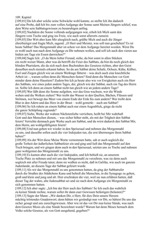 109. Kapitel
[109,01] Da Ich aber solche seine Schwäche wohl kannte, so stellte Ich ihn dadurch
auf eine Probe, daß Ich bis zum vollen Aufgange der Sonne samt Meinen Jüngern schlief, was
dem Wirte sein Sabbatsgewissen zu beunruhigen anfing.
[109,02] Nachdem die Sonne vollends aufgegangen war, erhob Ich Mich samt den
Jüngern vom Tische und ging ins Freie, wie auch sonst allerorts zumeist.
[109,03] Der Wirt aber kam Mir alsogleich nach, grüßte Mich und auch die Jünger
ehrerbietigst und fragte Mich, sagend: „O Herr und Meister, was soll nun geschehen? Es ist
heute Sabbat! Das Morgenmahl aber ist schon vor dem Aufgange bereitet worden. Wirst Du
es wohl auch nun nach dem Aufgange zu Dir nehmen wollen, und soll ich auch den vieren aus
Indien am Tage ein Essen darreichen?“
[109,04] Sagte Ich: „O du Mein lieber Freund, siehe, du bist sonst in allen Stücken
ein recht weiser Mann, aber was da betrifft die Feier des Sabbats, da bist du noch gleich den
blinden Pharisäern, die da sich nach dem Buchstaben des Gesetzes richten, aber den Geist
desselben noch niemals erkannt haben. So du am Sabbat deine Schafe, Ochsen, Kühe, Kälber,
Esel und Ziegen gleich wie an einem Werktage fütterst – was doch auch eine knechtliche
Arbeit ist –, warum sollen denn die Menschen fasten? Sind denn die Menschen vor Gott
minder denn deine Haustiere? Zudem bin Ich ja heute also wie vor Ewigkeiten auch ein Herr
des Sabbats, wie eines jeden andern Tages, der, gleich wie der Sabbat, auch ein Tag des Herrn
ist. Sollte Ich denn an einem Sabbat nicht tun gleich wie an jedem andern Tage?
[109,05] Wer läßt denn die Sonne aufgehen, wer das Gras wachsen, wer die Winde
wehen und die Wolken ziehen? Wer treibt das Wasser in den Quellen, Bächen, Flüssen und
Strömen, wer bewegt das Meer von einem Ende der Erde bis zum andern? Wer treibt dein
Blut in den Adern und das Herz in der Brust – wohl gemerkt – auch am Sabbat?
[109,06] So Ich ruhete an einem Sabbat auch nur einen Augenblick, ginge da nicht
die ganze Schöpfung zugrunde?
[109,07] Siehe, Werke der wahren Nächstenliebe verrichten, heißt bei Mir wahrhaft
Gott und den Menschen dienen, – was sicher höher steht, als mit der Trägheit den Sabbat
feiern! Verrichte demnach gute Werke auch am Sabbat, und du wirst dadurch den Sabbat Mir,
dem Herrn, am wohlgefälligsten feiern!
[109,08] Und nun gehen wir wieder in den Speisesaal und nehmen das Morgenmahl
zu uns, und dasselbe sollen auch die vier Indojuden tun, die erst übermorgen ihren Sabbat
haben!“
[109,09] Als der Wirt diese Meine Worte vernommen hatte, sah er auch sogleich die
große Torheit der äußerlichen Sabbatfeier ein und ging und ließ das Morgenmahl auf den
Tisch bringen, und wir gingen denn auch in den Speisesaal, setzten uns zu Tische und nahmen
ganz wohlgemut das Morgenmahl zu uns.
[109,10] Es kamen aber auch die vier Indojuden, und Ich behieß sie, an unserem
Tische Platz zu nehmen und mit uns das Morgenmahl zu verzehren, was sie denn auch
sogleich mit aller Freude taten; denn sie wußten es nicht, daß in Galiläa, wie auch im ganzen
Judenlande, an diesem Tage der Sabbat gefeiert wurde.
[109,11] Als wir das Morgenmahl zu uns genommen hatten, da ging der Sabbatrufer
durch die Straßen des Städtchens Kana und behieß die Menschen, in die Synagoge zu gehen,
groß und klein und jung und alt. Hier erschraken die vier, weil sie nun erfahren hatten, daß
dieser Tag der wahre, alte Judensabbat sei und sie nach dem Aufgange ein Morgenmahl zu
sich genommen hatten.
[109,12] Ich aber sagte: „Ich bin der Herr auch des Sabbats! So Ich euch das wahrlich
zu keiner Sünde rechne, warum sollet ihr dann euer Gewissen belästigen (belasten)?“
[109,13] Sagte der Mann: „Wir danken Dir, o Herr, für dies Dein unsere Herzen
mächtig tröstendes Gnadenwort; denn hätten wir gesündigt nun vor Dir, so hättest Du uns das
sicher gesagt und uns zurechtgewiesen. Aber wie ist das vor Dir nun keine Sünde, was nach
dem Gesetze Mosis als eine Sünde bezeichnet wurde? Warum hat denn Moses hernach dem
Volke solche Gesetze, als von Gott ausgehend, gegeben?“
 