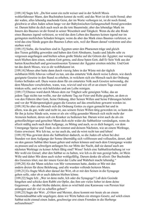 [109,14] Sagte Ich: „Du bist sonst ein recht weiser und in der Schrift Mosis
wohlerfahrener Mann, den Buchstaben kennst du wohl, und das Wort ist dir nicht fremd; aber
der wahre, alles lebendig machende Geist, der im Worte verborgen ist, ist dir noch fremd,
gleichwie er allen Juden schon lange vor der Babylonischen Gefangenschaft fremd geworden
ist. Darum hältst du dich auch noch an die tote Baumrinde; aber das lebendige Mark im
Innern des Baumes ist dir fremd in seiner Wesenheit und Tätigkeit. Wenn du die alte Rinde
eines Baumes irgend verletzest, so wird das dem Leben des Baumes keinen irgend nur im
geringsten merklichen Schaden bringen; wenn du aber das Mark eines Baumes verletzest, so
wird das eine Sünde gegen des Baumes Leben sein, weil der Baum darauf verdorren und also
sterben wird.
[109,15] Siehe, die Israeliten sind in Ägypten unter den Pharaonen träge und gleich
den Tieren gefräßig geworden und haben den Gott Abrahams, Isaaks und Jakobs sehr zu
vergessen angefangen und hielten schon große Stücke auf die Götzen der Ägypter; nur wenige
noch blieben dem einen, wahren Gott getreu, und diese baten Gott, daß Er Sein Volk aus der
harten Knechtschaft und gewissenlosesten Tyrannei der Ägypter erretten möchte. Und Gott
tat das durch Moses, wie es dir wohlbekannt ist.
[109,16] Moses aber hatte dann durch vierzig Jahre in der Wüste mit der täglich
sichtbaren Hilfe Jehovas vollauf zu tun, um das entartete Volk durch weise Lehren, wie durch
geeignete Gesetze in den Stand zu erheben, in welchem sich ein Mensch nach der Ordnung
Gottes befinden soll. Dazu waren denn für ein entartetes Volk auch Gesetze notwendig, die
dem Menschen vorschrieben, wann, was, wieviel und wie oft er an einem Tage essen und
trinken solle, und wie sich bekleiden und am Leibe reinigen.
[109,17] Ebenso ward durch Moses dem zur Trägheit sehr geneigten Volke, das an
jedem Tage nichts tun wollte, nur der siebente Tag zur Feier und Ruhe gegeben, an dem es
von den Führern über Gott, Seine Ordnung, über Seinen Willen und Seine Führungen belehrt
und vor der Widerspenstigkeit gegen die Gesetze auf das ernstlichste gewarnt worden ist.
[109,18] So aber ein Mensch sich die Ordnung Gottes zu eigen gemacht hat und in
allem, was da gut, wahr und recht ist, aus seinem freien Willen tätig geworden ist, so kann das
für ihn ja keine Sünde sein, wenn er als ein völlig gesunder Mensch sich nicht mehr der
Arzneien bedient, deren sich ein Kranker zu bedienen hat. Darum wirst auch du als ein
gottesfürchtiger und gerechter Mann dich nicht wider die Sabbatfeier versündigen, wenn du
allzeit mäßig auch nach dem Aufgange, zu Mittag und auch, so es dich hungert, vor dem
Untergange Speise und Trank zu dir nimmst und deinem Nächsten, wie an einem Werktage,
Gutes erweisest. Wie Ich tue, so tue auch du, und du wirst recht tun und leben!
[109,19] Was gewinnt denn die Sabbatfeier dadurch, so die Juden oft schon bei drei
Stunden vor dem Aufgange der Sonne übermäßig sich vollfressen und vollsaufen, derart, daß
sie den ganzen Sabbat über kaum gehen und stehen können und nach dem Untergange wieder
zu prassen und zu schwelgen anfangen bis zur Mitte der Nacht, daß sie darauf auch am
nächsten Werktage zu keiner Arbeit fähig sind? Wisse! Solch eine Sabbatfeierhaltung ist vor
Mir wohl ein Greuel; aber den Sabbat so zu halten, wie Ich es dir nun gezeigt habe, ist Mein
Wille und daher Mir denn auch sicher wohlgefällig. Darum denke dir allzeit: Der Buchstabe
des Gesetzes tötet; nur der innere Geist der Liebe und Wahrheit macht lebendig.“
[109,20] Als der Mann solches von Mir vernommen hatte, dankte er Mir mit den
andern dreien für diese Belehrung, und alle wurden vollends heiteren Mutes.
[109,21] Es fragte Mich aber darauf der Wirt, ob er mit den Seinen in die Synagoge
gehen solle, oder ob er auch daheim bleiben könne.
[109,22] Sagte Ich: „Wer ist denn mehr, Ich oder die Synagoge? Laß dein Gesinde
hingehen und schicke dem Rabbi ein Opfer, das ihm um vieles lieber ist denn deine
Gegenwart, – du aber bleibe daheim; denn es wird bald eine Karawane von Persien hier
anlangen und dir viel zu schaffen geben!“
[109,23] Sagte der Wirt: „O Herr und Meister, diese kommt mir heute als an einem
Neumondssabbat sehr ungelegen; denn wir Wirte haben ein strenges Gesetz, auf solch einen
Sabbat nicht einmal einen Juden, geschweige erst einen Fremden in die Herberge
aufzunehmen!“
 