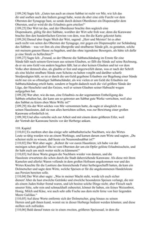 [109,24] Sagte Ich: „Gutes tun auch an einem Sabbat ist recht vor Mir, wie Ich das
dir und soeben auch den Indiern gesagt habe, wenn du aber eine eitle Furcht vor dem
Obersten der Synagoge hast, so sende durch deinen Oberdiener ein Dispensopfer dem
Obersten, und er wird dir die Erlaubnis gern erteilen!“
[109,25] Der Wirt tat das, und der Oberdiener brachte ihm sogleich eine
Dispenskarte, gültig für drei Sabbate, worüber der Wirt sehr froh war; denn die Karawane
brachte ihm den hundertfachen Gewinn von dem, was ihn die Karte gekostet hatte.
[109,26] Darauf aber fragte Mich der Wirt, sagend: „Herr und Meister! Ist es aber
auch recht von seiten des Obersten der Synagoge, mir gegen ein Dispensopfer zur Schändung
des Sabbats – was vor ihm als eine übergroße und strafbarste Sünde gilt, zu gestatten, solche
mit meinem ganzen Hause zu begehen, und das ohne irgendeine Besorgnis, als hätte ich dafür
je eine Strafe zu befürchten?“
[109,27] Sagte Ich: „Freund, so der Oberste die Sabbatschändung im Ernste für eine
Sünde hält nach seinem Gewissen aus seinem Glauben, so fällt die Sünde auf seine Rechnung,
da er sie ums Geld von andern begehen läßt; hat er aber keinen Glauben und tut vor dem
Volke aber dennoch also, als glaubte er fest und ungezweifelt daran, was er nach der Schrift
als eine höchst strafbare Sünde zum Scheine zu halten vorgibt und darüber scharfe
Strafpredigten hält, so ist er durch die um Geld gegebene Erlaubnis zur Begehung einer Sünde
nicht nur ein so oftmaliger Sabbatschänder, als wie vielen er um Geld die Erlaubnis zur
Sabbatschändung erteilt hatte, sondern er begeht dadurch noch die viel größere Sünde der
Lüge, der Heuchelei und des Geizes, weil er seinen Glauben seiner Habsucht wegen
aufgegeben hat.
[109,28] Wer aber, wie du nun, eine Erlaubnis zu der sogenannten Entheiligung des
Sabbats erhalten hat, der kann um so getroster am Sabbat gute Werke verrichten, weil also
den Sabbat zu feiern eben Mein Wille ist!“
[109,29] Als der Wirt solches von Mir vernommen hatte, da sagte er alsogleich zu
seinen Hausleuten, daß sie nun alles herrichten sollten, was zur Bewirtung einer großen
Karawane erforderlich ist.
[109,30] Und alles verteilte sich zur Arbeit und mit einem desto größeren Eifer, weil
der Vortrab der Karawane bereits vor der Herberge ankam.

110. Kapitel
[110,01] Es merkten aber das einige sehr sabbathalterische Nachbarn, wie des Wirtes
Leute so tätig wurden wie an einem Werktage, und kamen darum zum Wirte und sagten: „Du
scheinst nicht zu wissen, daß heute ein Neumondssabbat ist?“
[110,02] Der Wirt aber sagte: „Kehret ihr vor euren Haustüren; ich habe vor der
meinigen schon gekehrt! Da ist vom Obersten der um ein Opfer gelöste Erlaubnisschein, und
ihr habt euch um mich weiter nicht zu kümmern!“
[110,03] Auf diese Worte gingen die Nachbarn wieder von dannen, und die
Hausleute erwarteten die schon durch die Stadt daherziehende Karawane. Als diese mit ihren
Kamelen und allerlei Waren vollends in dem großen Hofraum angekommen war und des
Wirtes Knechte für die Lasttiere das hinreichende Futter herbeigeschafft hatten, da kam ein
Dolmetscher und sagte dem Wirte, welche Speisen er für die angekommenen Handelsleute
aus Persien bereiten solle.
[110,04] Der Wirt aber sagte: „Was in meiner Macht steht, werde ich euch sicher
dienen! Aber du hast etwelche Getränke und etwelche besonderen Speisen verlangt, die mir
als einem Juden bisher fremd waren, und ich besitze solche Dinge nicht; aber Fleisch nach
unserer Sitte, sehr rein und schmackhaft zubereitet, könnet ihr haben, ein feines Weizenbrot,
Honig, Milch und Käse, wie auch sehr edle Fische aus dem nicht ferne von hier liegenden
Meere Galiläas.“
[110,05] Auf diese Worte entfernte sich der Dolmetscher, ging hinaus zu seinen
Herren und gab ihnen kund, womit sie in dieser Herberge bedient werden könnten; und diese
stellten sich zufrieden.
[110,06] Bald darauf traten sie in einen zweiten, größeren Speisesaal, in dem die
 