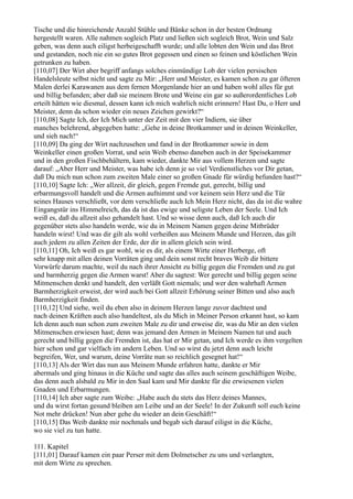 Tische und die hinreichende Anzahl Stühle und Bänke schon in der besten Ordnung
hergestellt waren. Alle nahmen sogleich Platz und ließen sich sogleich Brot, Wein und Salz
geben, was denn auch eiligst herbeigeschafft wurde; und alle lobten den Wein und das Brot
und gestanden, noch nie ein so gutes Brot gegessen und einen so feinen und köstlichen Wein
getrunken zu haben.
[110,07] Der Wirt aber begriff anfangs solches einmündige Lob der vielen persischen
Handelsleute selbst nicht und sagte zu Mir: „Herr und Meister, es kamen schon zu gar öfteren
Malen derlei Karawanen aus dem fernen Morgenlande hier an und haben wohl alles für gut
und billig befunden; aber daß sie meinem Brote und Weine ein gar so außerordentliches Lob
erteilt hätten wie diesmal, dessen kann ich mich wahrlich nicht erinnern! Hast Du, o Herr und
Meister, denn da schon wieder ein neues Zeichen gewirkt?“
[110,08] Sagte Ich, der Ich Mich unter der Zeit mit den vier Indiern, sie über
manches belehrend, abgegeben hatte: „Gehe in deine Brotkammer und in deinen Weinkeller,
und sieh nach!“
[110,09] Da ging der Wirt nachzusehen und fand in der Brotkammer sowie in dem
Weinkeller einen großen Vorrat, und sein Weib ebenso daneben auch in der Speisekammer
und in den großen Fischbehältern, kam wieder, dankte Mir aus vollem Herzen und sagte
darauf: „Aber Herr und Meister, was habe ich denn je so viel Verdienstliches vor Dir getan,
daß Du mich nun schon zum zweiten Male einer so großen Gnade für würdig befunden hast?“
[110,10] Sagte Ich: „Wer allzeit, dir gleich, gegen Fremde gut, gerecht, billig und
erbarmungsvoll handelt und die Armen aufnimmt und vor keinem sein Herz und die Tür
seines Hauses verschließt, vor dem verschließe auch Ich Mein Herz nicht, das da ist die wahre
Eingangstür ins Himmelreich, das da ist das ewige und seligste Leben der Seele. Und Ich
weiß es, daß du allzeit also gehandelt hast. Und so wisse denn auch, daß Ich auch dir
gegenüber stets also handeln werde, wie du in Meinem Namen gegen deine Mitbrüder
handeln wirst! Und was dir gilt als wohl verheißen aus Meinem Munde und Herzen, das gilt
auch jedem zu allen Zeiten der Erde, der dir in allem gleich sein wird.
[110,11] Oh, Ich weiß es gar wohl, wie es dir, als einem Wirte einer Herberge, oft
sehr knapp mit allen deinen Vorräten ging und dein sonst recht braves Weib dir bittere
Vorwürfe darum machte, weil du nach ihrer Ansicht zu billig gegen die Fremden und zu gut
und barmherzig gegen die Armen warst! Aber du sagtest: Wer gerecht und billig gegen seine
Mitmenschen denkt und handelt, den verläßt Gott niemals; und wer den wahrhaft Armen
Barmherzigkeit erweist, der wird auch bei Gott allzeit Erhörung seiner Bitten und also auch
Barmherzigkeit finden.
[110,12] Und siehe, weil du eben also in deinem Herzen lange zuvor dachtest und
nach deinen Kräften auch also handeltest, als du Mich in Meiner Person erkannt hast, so kam
Ich denn auch nun schon zum zweiten Male zu dir und erweise dir, was du Mir an den vielen
Mitmenschen erwiesen hast; denn was jemand den Armen in Meinem Namen tut und auch
gerecht und billig gegen die Fremden ist, das hat er Mir getan, und Ich werde es ihm vergelten
hier schon und gar vielfach im andern Leben. Und so wirst du jetzt denn auch leicht
begreifen, Wer, und warum, deine Vorräte nun so reichlich gesegnet hat!“
[110,13] Als der Wirt das nun aus Meinem Munde erfahren hatte, dankte er Mir
abermals und ging hinaus in die Küche und sagte das alles auch seinem geschäftigen Weibe,
das denn auch alsbald zu Mir in den Saal kam und Mir dankte für die erwiesenen vielen
Gnaden und Erbarmungen.
[110,14] Ich aber sagte zum Weibe: „Habe auch du stets das Herz deines Mannes,
und du wirst fortan gesund bleiben am Leibe und an der Seele! In der Zukunft soll euch keine
Not mehr drücken! Nun aber gehe du wieder an dein Geschäft!“
[110,15] Das Weib dankte mir nochmals und begab sich darauf eiligst in die Küche,
wo sie viel zu tun hatte.

111. Kapitel
[111,01] Darauf kamen ein paar Perser mit dem Dolmetscher zu uns und verlangten,
mit dem Wirte zu sprechen.
 