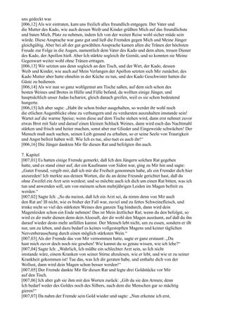 uns gedeckt war.
[006,12] Als wir eintraten, kam uns freilich alles freundlich entgegen. Der Vater und
die Mutter des Kado, wie auch dessen Weib und Kinder grüßten Mich auf das freundlichste
und baten Mich, Platz zu nehmen, indem Ich von der weiten Reise wohl sicher müde sein
würde. Diese Ansprache war ganz gut und ließ die Fremden gegen Mich und Meine Jünger
gleichgültig. Aber bei all der gut gewählten Ansprache kamen allen die Tränen der höchsten
Freude zur Folge in die Augen, namentlich dem Vater des Kado und dem alten, treuen Diener
des Kado, der Apollon hieß. Aber Ich stärkte sogleich ihr Gemüt, und so konnten sie Meine
Gegenwart weiter wohl ohne Tränen ertragen.
[006,13] Wir setzten uns denn sogleich an den Tisch, und der Wirt, der Kado, dessen
Weib und Kinder, wie auch auf Mein Verlangen der Apollon setzten sich Mir zunächst; des
Kado Mutter aber hatte ohnehin in der Küche zu tun, und des Kado Geschwister hatten die
Gäste zu bedienen.
[006,14] Als wir nun so ganz wohlgemut am Tische saßen, auf dem sich schon des
besten Weines und Brotes in Hülle und Fülle befand, da wollten einige Jünger, und
hauptsächlich unser Judas Ischariot, gleich danach greifen, weil es sie schon bedeutend
hungerte.
[006,15] Ich aber sagte: „Habt ihr schon bisher ausgehalten, so werdet ihr wohl noch
die etlichen Augenblicke ohne zu verhungern und zu verdursten auszuhalten imstande sein!
Wartet auf die warme Speise; wenn diese auf dem Tische stehen wird, dann erst nehmet zuvor
etwas Brot mit Salz und darauf einen kleinen Schluck Weines, dann wird euch das Nachtmahl
stärken und frisch und heiter machen, sonst aber nur Glieder und Eingeweide schwächen! Der
Mensch muß auch suchen, seinen Leib gesund zu erhalten, so er seine Seele von Traurigkeit
und Angst befreit haben will. Wie Ich es tue, also tuet es auch ihr!“
[006,16] Die Jünger dankten Mir für diesen Rat und befolgten ihn auch.

7. Kapitel
[007,01] Es hatten einige Fremde gemerkt, daß Ich den Jüngern solchen Rat gegeben
hatte, und es stand einer auf, der ein Kaufmann von Sidon war, ging zu Mir hin und sagte:
„Guter Freund, vergib mir, daß ich mir die Freiheit genommen habe, als ein Fremder dich hier
anzureden! Ich merkte aus deinen Worten, die du an deine Freunde gerichtet hast, daß du
ohne Zweifel ein Arzt sein werdest; und so möchte auch ich dich um einen Rat bitten, was ich
tun und anwenden soll, um von meinem schon mehrjährigen Leiden im Magen befreit zu
werden.“
[007,02] Sagte Ich: „So du meinst, daß Ich ein Arzt sei, da nimm denn von Mir auch
den Rat an! Iß nicht, wie es bisher der Fall war, zuviel und zu fettes Schweinefleisch, und
trinke nicht so viel des stärksten Weines den ganzen Tag hindurch, dann wird dein
Magenleiden schon ein Ende nehmen! Das ist Mein ärztlicher Rat; wenn du den befolgst, so
wird es dir mehr dienen denn dein Aloesaft, der dir wohl den Magen ausräumt, auf daß du ihn
darauf wieder desto mehr anfüllen kannst. Der Mensch lebt nicht, um zu essen, sondern er ißt
nur, um zu leben, und dazu bedarf es keines vollgestopften Magens und keiner täglichen
Nervenberauschung durch einen möglich stärksten Wein.“
[007,03] Als der Fremde das von Mir vernommen hatte, sagte er ganz erstaunt: „Du
hast mich zuvor doch noch nie gesehen! Wie kannst du so genau wissen, wie ich lebe?“
[007,04] Sagte Ich: „Wahrlich, Ich müßte ein schlechter Arzt sein, so Ich nicht
imstande wäre, einem Kranken von seiner Stirne abzulesen, wie er lebt, und wie er zu seiner
Krankheit gekommen ist! Tue das, was Ich dir geraten habe, und enthalte dich von der
Wollust, dann wird dein Magen schon besser werden!“
[007,05] Der Fremde dankte Mir für diesen Rat und legte drei Goldstücke vor Mir
auf den Tisch.
[007,06] Ich aber gab sie ihm mit den Worten zurück: „Gib du sie den Armen; denn
Ich bedarf weder des Goldes noch des Silbers, nach dem die Menschen gar so mächtig
gieren!“
[007,07] Da nahm der Fremde sein Gold wieder und sagte: „Nun erkenne ich erst,
 