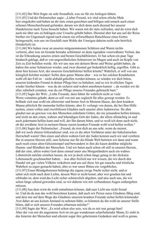 [111,02] Der Wirt fragte sie sehr freundlich, was sie für ein Anliegen hätten.
[111,03] Und der Dolmetscher sagte: „Lieber Freund, wir sind schon etliche Male
hier eingekehrt und haben an dir stets einen gerechten und billigen und sonach auch einen
seltenen Menschenfreund gefunden, darum wir dich denn auch diesmal bei unserer
Handelsreise nach Tyrus besucht haben. Wir waren mit dir stets zufrieden, und du wirst dich
auch nie über uns zu beklagen eine Ursache gehabt haben. Diesmal aber hat uns auf der Reise
hierher ein Ungemach irgend nach einem nie erforschbaren Ratschlusse eines Gottes
heimgesucht, was uns im Geschäft zum Wohle der Unsrigen daheim recht sehr beirrlich
(hinderlich) ist.
[111,04] Wir haben zwar an unseren mitgenommenen Schätzen und Waren nichts
verloren, aber was im Grunde beinahe schlimmer ist denn irgendein vorerwähnter Verlust, das
ist die Erkrankung unseres ersten und besten Geschäftsleiters. Er hat schon ein paar Tage
hindurch geklagt, daß er von ungewöhnlichen Schmerzen im Magen und auch im Kopfe von
Zeit zu Zeit befallen werde. Als wir uns nun mit deinem Brote und Weine gelabt haben, da
haben ihn seine Schmerzen wieder, und zwar diesmal gar bedenklich heftig, ergriffen. Gibt es
denn hier keinen Arzt, der unserem Geschäftsleiter helfen könnte? Wahrlich, er soll von uns
königlich belohnt werden! Sollte dem guten Manne aber – wie es bei solchen Krankheiten
wohl oft der Fall ist – nicht alsbald geholfen werden können, so würden wir dich bitten,
unseren leidenden Freund in deiner Pflege hier zu behalten; und so wir in etlichen Tagen
wieder hierher kämen – was du als sicherst und wahrst annehmen kannst –, da werden wir dir
alles zehnfach erstatten, was du zur Pflege unseres Freundes gebraucht hast.“
[111,05] Sagte der Wirt: „Liebe Freunde, dazu hättet ihr wahrlich nicht so viele
Worte vonnöten gehabt; denn es soll von mir aus sogleich für alles gesorgt werden. Es
befände sich nun wohl ein allererster und bester Arzt in Meinem Hause, der dem kranken
Manne plötzlich für immerdar helfen könnte; aber Er verlangt von denen, die bei Ihm Hilfe
suchen, einen vollen und zweifellosen Glauben nach unserer alten Judenweise. Ihr aber
glaubet nur an gewisse von den Menschen erdichtete Götter, die nie jemandem helfen können,
und nicht an den einen, wahren und lebendigen Gott der Juden, der allein allmächtig ist und
auch jedermann helfen kann und will, der Ihn darum bittet, und so weiß ich denn auch nicht,
ob der erwähnte Arzt in meinem Hause eurem kranken Freunde wohl wird helfen wollen.“
[111,06] Sagte der Dolmetscher: „Freund, du irrst dich an uns sehr, wenn du meinst,
daß wir noch ebenso Götzendiener sind, wie es die alten Vorfahren unter der babylonischen
Herrschaft waren! Den einen und allein wahren Gott der Juden kennen auch wir und verehren
Ihn in unseren Herzen still; zum Scheine nur für die blinde Welt betreten wir dann und wann
auch noch einen alten Götzentempel und bewundern in ihm die kaum denkbar mögliche
Dumm- und Blindheit der Menschen. Und wir baten auch schon oft still in unseren Herzen,
daß der eine, allein wahre Gott denn einmal unter uns Morgenländern auch ein wahres
Lebenslicht möchte erstehen lassen, da wir ja doch schon lange genug in der dicksten
Lebensnacht geschmachtet haben, – was aber freilich nur wir wissen, die wir durch den
Handel mit gar vielen Völkern verkehren und uns auf diese Art gar manche und tröstliche
Wahrheit zu eigen gemacht haben; aber es war unser Bitten ein vergebliches.
[111,07] Einen Blindgeborenen belästigt die eigene ewige Nacht sicher nicht, und er
sehnt sich nicht nach dem Lichte, dessen Wert er nicht kennt; aber wer gesehen hat und
erblindet ist, dem wird das Licht sicher schmerzlich abgehen, und also auch uns, die wir
schon lange sehend geworden sind, so wir daheim wie mit verbundenen Augen einhergehen
müssen.
[111,08] Aus dem wirst du wohl entnehmen können, daß euer Licht uns nicht fremd
ist. Und da du nun das wohl berechnen kannst, daß auch wir Perser eures Glaubens fähig sind,
und dein nur auf dem Wege des Glaubens unserem kranken Freunde sicher helfen könnender
Arzt daher an uns keinen Anstand zu nehmen hätte, so könntest du ihn wohl an unserer Stelle
bitten, daß er sich unseres Freundes erbarmen möchte!“
[111,09] Sagte der Wirt: „Es wird schon also sein, wie du es mir nun gesagt hast!
Aber der von mir dir angeratene Arzt ist ein gar wundersam scharfsehender Mann; Er sieht in
das Innerste der Menschen und erkennt sogar ihre geheimsten Gedanken und weiß es genau,
 